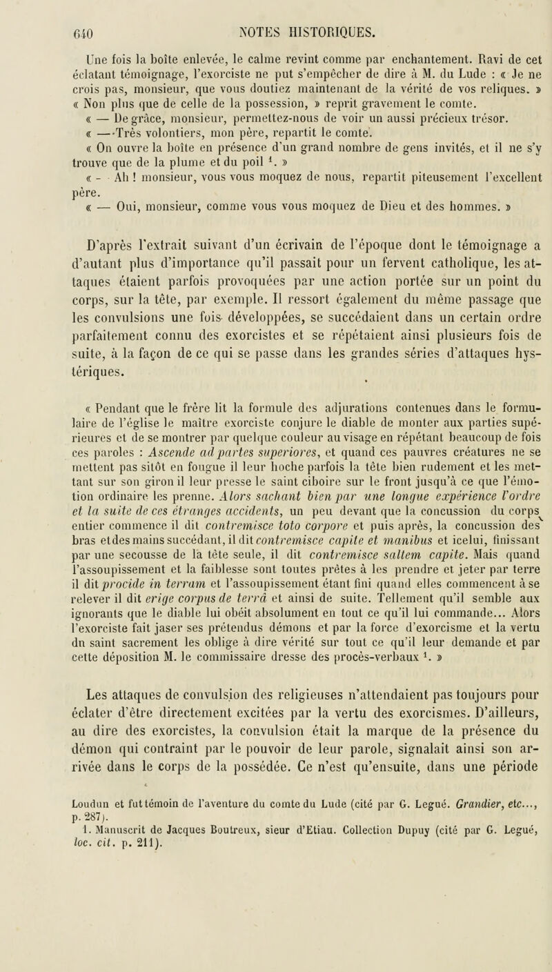 Une fois la boîte enlevée, le calme revint comme par enchantement. Ravi de cet éclatant témoignage, l'exorciste ne put s'empêcher de dire à M. du Lude : « Je ne crois pas, monsieur, que vous doutiez maintenant de la vérité de vos reliques. î « Non plus que de celle de la possession, » reprit gravement le comte. « — De grâce, monsieur, permettez-nous de voir un aussi précieux trésor. « —Très volontiers, mon père, repartit le comte. « On ouvre la boîte en présence d'un grand nombre de gens invités, et il ne s'y trouve que de la plume et du poil ^. » « - Ah ! monsieur, vous vous moquez de nous, repartit piteusement l'excellent père. « — Oui, monsieur, comme vous vous moquez de Dieu et des hommes. î D'après l'extrait suivant d'un écrivain de l'époque dont le témoignage a d'autant plus d'importance qu'il passait pour un fervent catholique, les at- taques étaient parfois provoquées par une action portée sur un point du corps, sur la tête, par exemple. Il ressort également du même passage que les convulsions une fois développées, se succédaient dans un certain ordre parfaitement connu des exorcistes et se répétaient ainsi plusieurs fois de suite, à la façon de ce qui se passe dans les grandes séries d'attaques hys- tériques. « Pendant que le frère lit la formule des adjurations contenues dans le formu- laire de l'église le maître exorciste conjure le diable de monter aux parties supé- rieures et de se montrer par quelque couleur au visage en répétant beaucoup de fois ces paroles : Ascende adj)artes siiperiores, et quand ces pauvres créatures ne se mettent pas sitôt en fougue il leur hoche parfois la tête bien rudement et les met- tant sur son giron il leur presse le saint ciboire sur le front jusqu'à ce que l'émo- tion ordinaire les prenne. Alors sachant bien par une longue expérience Vordre et la suite de ces étranges accidents, un peu devant que la concussion du corps entier commence il dit contremisce toto corpore et puis après, la concussion des bras etdes mains succédant, il dit f0Jiirc/>iîsce capite et manibus et icelui, finissant par une secousse de la tète seule, il dit contremisce saltcm capite. Mais quand l'assoupissement et la faiblesse sont toutes prêtes à les prendre et jeter par terre il Axiprocide in terrain et l'assoupissement étant fini quand elles commencent à se relever il dit érige corpus de terra et ainsi de suite. Tellement qu'il semble aux ignorants que le diable lui obéit absolument en tout ce qu'il lui commande... Alors l'exorciste fait jaser ses prétendus démons et par la force d'exorcisme et la vertu dn saint sacrement les oblige à dire vérité sur tout ce qu'il leur demande et par cette déposition M. le commissaire dresse des procès-verbaux *. » Les attaques de convulsion des religieuses n'attendaient pas toujours pour éclater d'être directement excitées par la vertu des exorcismes. D'ailleurs, au dire des exorcistes, la convulsion était la marque de la présence du démon qui contraint par le pouvoir de leur parole, signalait ainsi son ar- rivée dans le corps de la possédée. Ce n'est qu'ensuite, dans une période Loudun et futtémoin de l'aventure du comte du Lude (cité par G. Légué. Grandier, etc..., p. 287 j. 1. Manuscrit de Jacques Boutreux, sieur d'Etiaa. Collection Dupuy (cité par G. Légué,