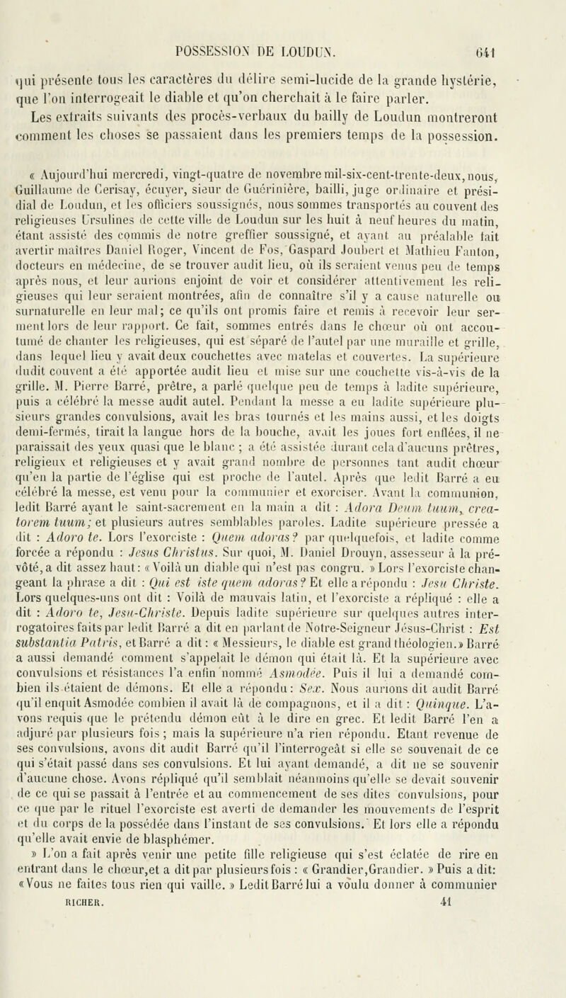 «jui présente tous les caractères du délire semi-lucide de la grande hystérie, que l'on interrogeait le diable et qu'on cherchait à le faire parler. Les extraits suivants des procès-verbaux du bailly de Loudun montreront comment les choses se passaient dans les premiers temps de la possession. « Aujourd'hui mercredi, vingt-quatre de novembre mil-six-cent-trcnte-deux,nous, Guillaume de Cerisay, écuyer, sieur de Guériiiière, bailli, juge ortiiuaire et prési- dial de Loudun, et les officiers soussignés, nous sommes transportés au couvent des religieuses Ursulines de cette ville de Loudun sur les huit à neuf heures du matin, étant assisté des commis de notre greffier soussigné, et ayant au préaial)le tait avertir maîtres Daniel Roger, Vincent de Fos, Gaspard Joubert et Mathieu Fanton, docteurs en médecine, de se trouver audit lieu, où ils seraient veiuis peu de temps après nous, et leur aurions enjoint de voir et considérer attentivement les reli- gieuses qui leur seraient montrées, afin de connaître s'il y a cause naturelle ou surnaturelle en leur mal ; ce qu'ils ont promis faire et remis à recevoir leur ser- ment lors de leur rap[)ort. Ce fait, sommes entrés dans le chœur où ont accou- tumé de chanter les rehgieuses, qui est séparé de l'autel par une muraille et grille, dans lequel lieu y avait deux couchettes avec matelas et couvertes. La supérieure iludit couvent a été apportée audit lieu et mise sur une coucliette vis-à-vis de la grille, M. Pierre Barré, prêtre, a parlé quelque peu de temps à ladite supérieure, puis a célébré la messe audit autel. Pendant la messe a eu ladite supérieure plu-- sieurs grandes convulsions, avait les bras tournés et les mains aussi, et les doigts demi-fermés, tirait la langue hors de la bouche, avait les joues fort enflées, il ne paraissait des yeux quasi que le blanc ; a été assistée durant cela d'aucuns prêtres, religieux et religieuses et y avait grand nombre de personnes tant audit chœur qu'en la partie de l'éghse qui est proche de l'autel. Après que ledit Barré a eu célébré la messe, est venu pour la communier et exorciser. Avant la commumon, ledit Barré ayant le saint-sacrement en la main a dit : Adora Demn tuum^ crea- torem tuum; et plusieurs autres semblables paroles. Ladite supérieure pressée a dit : Adoro te. Lors l'exorciste : Qnem. adoras? par quelquefois, et ladite comme forcée a répondu : Jésus Christas. Sur quoi, M. Daniel Drouyn, assesseur à la pré- vôté, a dit assez haut : « Voilà un diable qui n'est pas congru. » Lors l'exorciste chan- geant la phrase a dit : Qui est Iste rjuem adoras? El elle a répondu : Jesx Christe. Lors quelques-uns ont dit : Voilà de mauvais latin, et l'exorciste a répliqué : elle a dit : Adoro te, Jesa-Christe. Depuis ladite supérieure sur quelques autres inter- rogatoires faits par ledit Barré a dit en parlant de Notre-Seigneur Jésus-Christ : Est substantia Patrls, et Barré a dit : « Messieurs, le diable est grand théologien.» Barré a aussi demandé comment s'appelait le démon qui était là. Et la supérieure avec convulsions et résistances l'a enfin nommé Asmodée. Puis il lui a tlemandé com- bien ils étaient de démons. Et elle a répondu: Sex. Nous aurions dit audit Barré qu'il enquit Asmodée combien il avait là de compagnons, et il a dit : Qninqtie. L'a- vons requis que le prétendu démon eût à le dire en grec. Et ledit Barré l'en a adjuré par plusieurs fois ; mais la supérieure n'a rien répondu. Etant revenue de ses convulsions, avons dit audit Barré qu'il l'interrogeât si elle se souvenait de ce qui s'était passé dans ses convulsions. Et lui ayant demandé, a dit ne se souvenir d'aucune chose. Avons répliqué qu'il semblait néanmoins qu'elle se devait souvenir de ce qui se passait à l'entrée et au commencement de ses dites convulsions, pour ce que par le rituel l'exorciste est averti de demander les mouvements de l'esprit et du corps de la possédée dans l'instant de ses convulsions. Et lors elle a répondu qu'elle avait envie de blasphémer. » L'on a fait après venir une petite fdle religieuse qui s'est éclatée de rire en entrant dans le chœur,et a dit par plusieurs fois : « Grandier,Grandier. » Puis a dit: «Vous ne faites tous rien qui vaille. » Ledit Barré lui a voulu donner à communier RICHER. 41