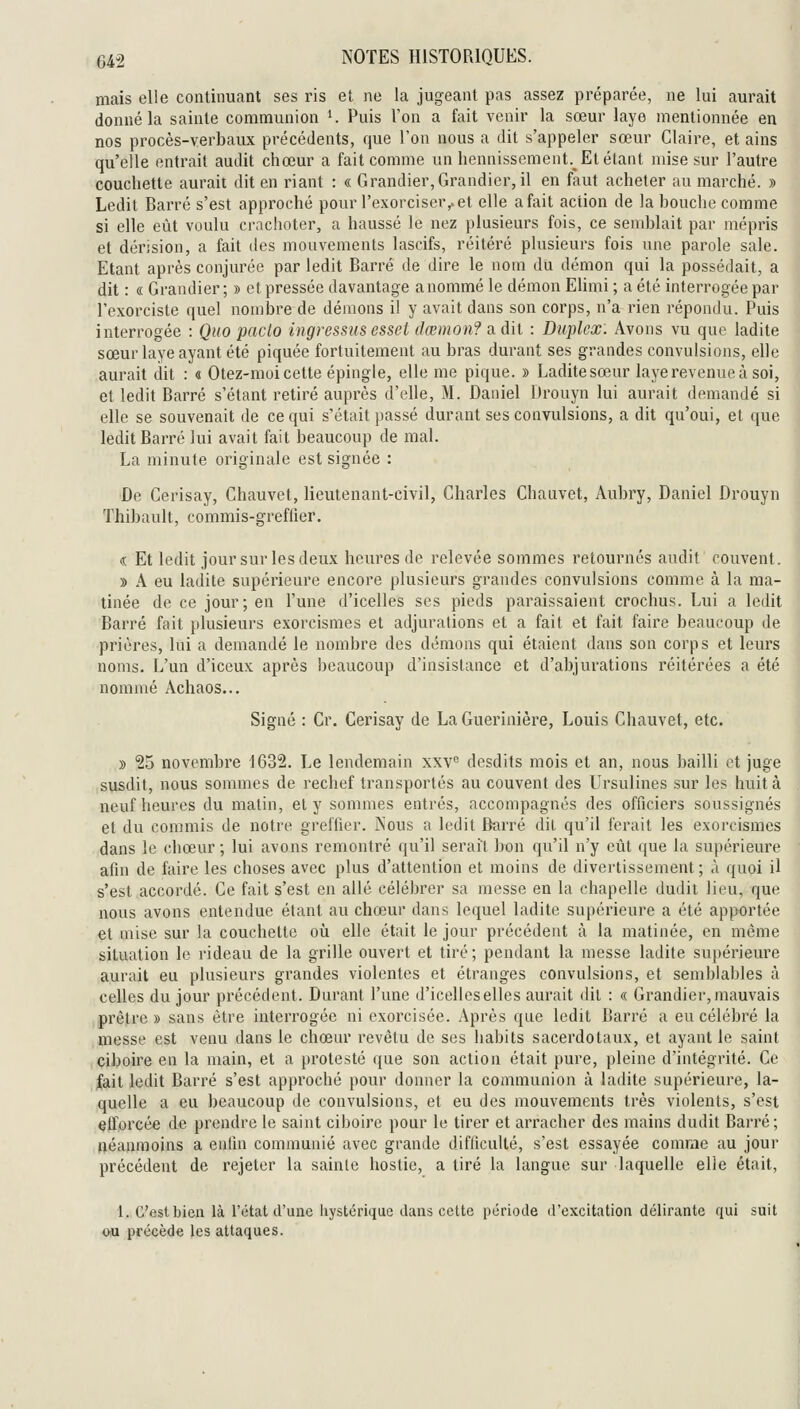 mais elle continuant ses ris et ne la jugeant pas assez préparée, ne lui aurait donné la sainte communion K Puis l'on a fait venir la sœur laye mentionnée en nos procès-verbaux précédents, que Ton nous a dit s'appeler sœur Claire, et ains qu'elle entrait audit chœur a fait comme un hennissement.^ Et étant mise sur l'autre couchette aurait dit en riant : « Grandier,Grandier, il en faut acheter au marché. » Ledit Barré s'est approché pour l'exorciser,, et elle a fait action de la bouche comme si elle eût voulu crachoter, a haussé le nez plusieurs fois, ce semblait par mépris et dérision, a fait des mouvements lascifs, réitéi'é plusieurs fois une parole sale. Etant après conjurée par ledit Barré de dire le nom du démon qui la possédait, a dit : « Grandier ; » et pressée davantage anommé le démon Elimi ; a été interrogée par l'exorciste quel nombre de démons il y avait dans son corps, n'a rien répondu. Puis interrogée : Quo paclo ingressusesset dœmon? a dii : Duplex. Avons vu que ladite sœur laye ayant été piquée fortuitement au bras durant ses grandes convulsions, elle aurait dit : « Otez-moi cette épingle, elle me pique. » Ladite sœur laye revenue à soi, et ledit Barré s'étant retiré auprès d'elle, M. Daniel Drouyn lui aurait demandé si elle se souvenait de ce qui s'était passé durant ses convulsions, a dit qu'oui, et que ledit Barré lui avait fait beaucoup de mal. La minute originale est signée : De Cerisay, Chauvet, lieutenant-civil, Charles Chauvet, Aubry, Daniel Drouyn Thibault, commis-greflier. « Et ledit jour sur les deux heures de relevée sommes retournés audit couvent. » A eu ladite supérieure encore plusieurs grandes convulsions comme à la ma- tinée de ce jour; en l'une d'icelles ses pieds paraissaient crochus. Lui a ledit Barré fait plusieurs exorcismes et adjurations et a fait et fait faire beaucoup de prières, lui a demandé le nombre des démons qui étaient dans son corps et leurs noms. L'un d'iceux après beaucoup d'insistance et d'abjurations réitérées a été nommé Achaos... Signé : Cr. Cerisay de La Guerinière, Louis Chauvet, etc. » 25 novembre 1632. Le lendemain xxv^ desdits mois et an, nous bailli et juge susdit, nous sommes de rechef transportés au couvent des Ursulines sur les huit à neuf heures du malin, et y sommes entrés, accompagnés des officiers soussignés et du commis de notre greffier. Nous a ledit Barré dit qu'il ferait les exorcismes dans le chœur ; lui avons remontré qu'il serait bon qu'il n'y eût que la supérieure afin de faire les choses avec plus d'attention et moins de divertissement ; à quoi il s'est accordé. Ce fait s'est en allé célébrer sa messe en la chapelle dudit lieu, que nous avons entendue étant au chœur dans lequel ladite supérieure a été apportée et mise sur la couchette oîi elle était le jour précédent k la matinée, en même situation le rideau de la grille ouvert et tiré; pendant la messe ladite sujiérieure aurait eu plusieurs grandes violentes et étranges convulsions, et semblables à celles du jour précédent. Durant l'une d'icelles elles aurait dit : « Grandier, mauvais prêtre » sans être interrogée ni exorcisée. Après que ledit Barré a eu célébré la messe est venu dans le chœur revêtu de ses habits sacerdotaux, et ayant le saint ciboire en la main, et a protesté que son action était pure, pleine d'intégrité. Ce fait ledit Barré s'est approché pour donner la communion à ladite supérieure, la- quelle a eu beaucoup de convulsions, et eu des mouvements très violents, s'est efforcée de prendre le saint ciboire pour le tirer et arracher des mains dudit Barré; néanmoins a entln communié avec grande difliculté, s'est essayée comme au jour précédent de rejeter la sainte hostie, a tiré la langue sur laquelle elle était, 1. C'est bien là l'état d'une liystérique dans cette période d'excitation délirante qui suit ou précède les attaques.