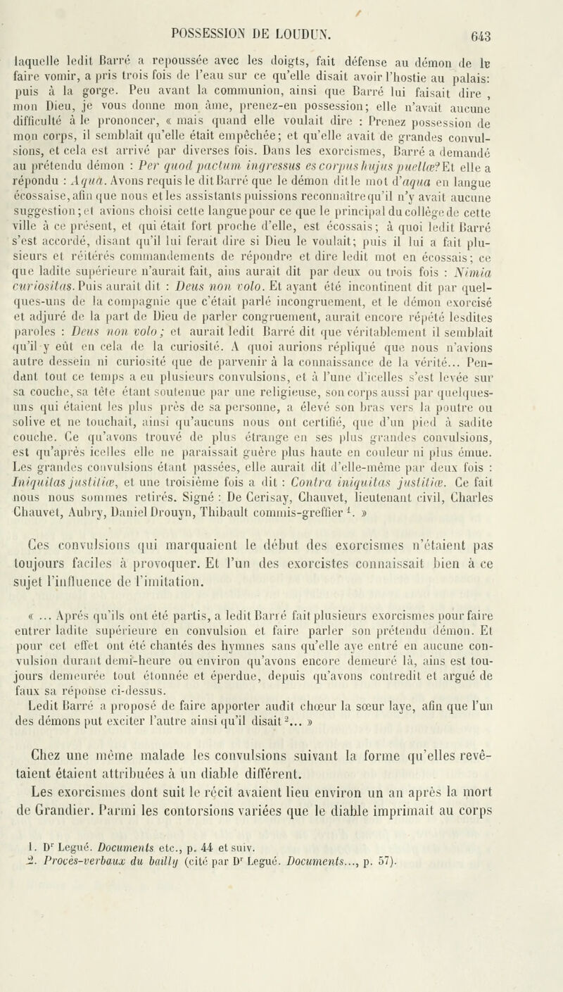 laquelle ledit Barré a repoussée avec les doigts, fait défense au démon de h faire vomir, a pris trois fois de l'eau sur ce qu'elle disait avoir l'hostie au palais: puis à la gorge. Peu avant la communion, ainsi que Barré lui faisait dire , mon Dieu, je vous donne mon àme, prenez-en possession; elle n'avait aucune difficulté à le prononcer, « mais quand elle voulait dire : Prenez possession de mon corps, il semblait qu'elle était empêchée; et qu'elle avait de grandes convul- sions, et cela est arrivé par diverses fois. Dans les exorcismes, Barré a demandé au prétendu démon : Per quod pactum ingressus es corpus Jiujus puellœ?El elle a répondu : Aqita. Avons requis le dit Barré que le démon dit le mot d'aqaa en langue écossaise, afin que nous et les assistants puissions reconnaître qu'il n'y avait aucune suggestion; et avions choisi celte langue pour ce que le principal du collège de cette ville à ce présent, et qui était fort proche d'elle, est écossais; à quoi ledit Barré s'est accordé, disant qu'il lui ferait dire si Dieu le voulait; puis il lui a fait plu- sieurs et réitérés connnandements de répondre et dire ledit mot en écossais; ce que ladite supérieure n'aurait fait, ains aurait dit par deux ou trois fois : Nimia curiositas. Puis aurait dit : Deus non volo. Et ayant été incontinent dit par quel- ques-uns de la compagnie que c'était parlé incongruement, et le démon exorcisé et adjuré de la part de Dieu de parler congruement, aurait encore répété lesdites paroles : Deus non volo ; et aurait ledit Barré dit que véritablement il semblait qu'il y eût en cela de la curiosité. A quoi aurions répliqué que nous n'avions autre dessein ni curiosité que de parvenir à la connaissance de la vérité... Pen- dant tout ce temps a eu plusieurs convulsions, et à l'une d'icelles s'est levée sur sa couche, sa tète étant soutenue par une religieuse, son corps aussi par quelques- uns qui étaient les plus près de sa personne, a élevé son bras vers la poutre ou solive et ne touchait, ainsi qu'aucuns nous ont certifié, que d'un pied à sadite couche. Ce qu'avons trouvé de plus étrange en ses plus grandes convulsions, est qu'après icelles elle ne paraissait guère plus haute en couleur ni plus émue. Les grandes convulsions étant passées, elle aurait dit d'elle-même par deux fois : Iniquilas justiliœ, et une troisième fois a dit : Contra iniquitas jusUtiœ. Ce fait nous nous sommes retirés. Signé : De Cerisay, Chauvet, lieutenant civil, Charles Chauvet, Aubry, Daniel Drouyn, Thibault commis-greffier ^. » Ces convulsions qui marquaient le début des exorcismes n'étaient pas toujours faciles à provoquer. Et l'un des exorcistes connaissait bien à ce sujet l'inlluence de Timitation. « ... Après qu'ils ont été partis, a ledit Barré fait plusieurs exorcismes pour faire entrer ladite supérieure en convulsion et faire parler son prétendu démon. Et pour cet effet ont été chantés des hymnes sans qu'elle aye entré en aucune con- vulsion durant demi-heure ou environ qu'avons encore demeuré là, ains est tou- jours demeurée tout étonnée et éperdue, depuis qu'avons contredit et argué de faux sa réponse ci-dessus. Ledit Barré a proposé de faire apporter audit chœur la sœur laye, afin que l'un des démons put exciter l'autre ainsi qu'il disait-... » Chez une même malade les convulsions suivant la forme qu'elles revê- taient étaient attribuées à un diable différent. Les exorcismes dont suit le récit avaient lieu environ un an après la mort de Grandier. Parmi les contorsions variées que le diable imprimait au corps 1. D'' Légué. Documents etc., p. 44 et suiv. i. Procés-verbaux du bailly (cité par D'Légué. Documents..., p. 57).