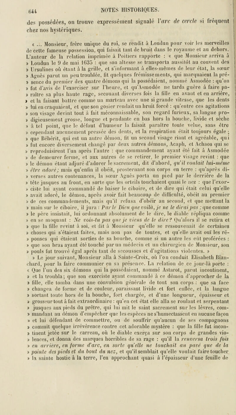 des possédées, on trouve expressément signalé Varc de cercle si fréquent chez nos hystériques. «... Monsieur, frère unique du roi, se rendit à Loudun pour voir les merveilles de cette fameuse possession, qui faisait tant de bruit dans le royaume et au dehors. L'auteur de la relation imprimée à l'oitiers rapporte : « que Monsieur arriva à » Loudun le 9 de mai 1635 : que son altesse se transporta aussitôt au couvent des » Ursulines oii étant à la grille, et s'informant à elles-mêmes de leur état, la sœur . » Ao-nès parut un peu troublée, fit quelques frémissements, qui marquaient la pré- | î sence du premier des quatre dénions qui la possédaient, nommé Àsmodée : qu'on | » fut d'avis de l'exorciser sur l'heure, et qu'Asmodée ne tarda guère à faire pa- j » raître sa plus haute rage, secouant diverses fois la fille en avant et en arrière, | ) et la faisant battre comme un marteau avec une si grande vitesse, que les dents » lui en craquaient, et que son gosier rendait un bruit forcé : qu'entre ces agitations » son visage devint tout à fait méconnaissable, son regard furieux, sa langue pro- » digieusemeot grosse, longue et pendante en bas hors la bouche, livide et sèche « à tel point, que le défaut d'humeur la faisait paraître toute velue, sans être » cependant aucunement pressée des dents, et la respiration était toujours égale ; » que Béhérit, qui est un autre démon, fit un second visage riant et agréable, qui ï fut encore diversement changé par deux autres démons, Acaph, et Achaos qui se » reproduisirent l'un après l'autre : que commandement ayant été fait à Asmodée » de demeurer ferme, et aux autres de se retirer, le premier visage revint : que » le démon étant adjuré d'adorer le sacrement, dit d'abord, qu'il voulait lui-même » être adoré; mais qu'enfin il obéit, prosternant son corps en terre : qu'après di- » verses autres contenances, la sœur Agnès porta un pied par le derrière de la » tête jusques au front, en sorte que les orteils touchaient quasi le nez : que l'exor- » ciste lui ayant commandé de baiser le ciboire, et de dire qui était celui qu'elle » avait adoré, le démon, après avoir fait beaucoup de difficulté, obéit au premier » de ces commandements, mais qu'il refusa d'obéir au second, et que mettant la » main sur le ciboire, il jura: Parle Dieu que voilà, je ne le dirai pas : que comme » le père insistait, lui ordonnant absolument de le dire, le diable répliqua comme » en se moquant : iVe vois-tu pas que je viens de le dire? (ju'alors il se retira et ï que la fille revint à soi, et dit à Monsieur qu'elle se ressouvenait de certaines » choses qui s'étaient faites, mais non pas de toutes, et qu'elle avait ouï les ré- » penses qui étaient sorties de sa bouche, comme si un autre les eût proférées : y> que son bras ayant été touché par un médecin et un chirurgien de 3Ionsieur, son » pouls fut trouvé égal après tant de secousses et d'agitations violentes. » » Le jour suivant, Monsieur alla à Sainte-Croix, où l'on conduit Elisabeth Blan- chard, pour la faire communier en sa présence. La relation de ce jour-là porte : « Que l'un des six démons qui la possédaient, nommé Astarot, parut incontinent, » et la troubla; que son exorciste ayant commandé à ce démon d'approcher de la i fille, elle tomba dans une convulsion générale de tout son corps : que sa face » changea de forme et de couleur, paraissant livide et fort enflée, et la langue » sortant toute hors de la bouche, fort chargée, et d'une longueur, épaisseur et » grosseur tout à fait extraordinaire : qu'en cet état elle alla se roulant et serpentant » jusques aux pieds du prêtre, qui lui mit le saint sacrement sur les lèvres, com- 3 mandant au démon d'empêcher que les espèces ne s'humectassent en aucune façon D et lui défendant de commettre, ou de souffrir qu'aucun de ses compagnons j» commit quelque irrévérence contre cet adorable mystère : que la fille fut incon- » tinent jetée sur le carreau, oii le diable exerça sur son corps de grandes vio- » lences, et donna des marques horribles de sa rage : qu'il la renversa trois fois » en arrière, en forme d'arc, en sorte qu'elle ne touchait au pavé que de la » pointe des pieds et du bout du nez, et qu'il semblait qu'elle voulait faire toucher » la sainte hostie à la terre, l'en approchant quasi à l'épaisseur d'une feuille de
