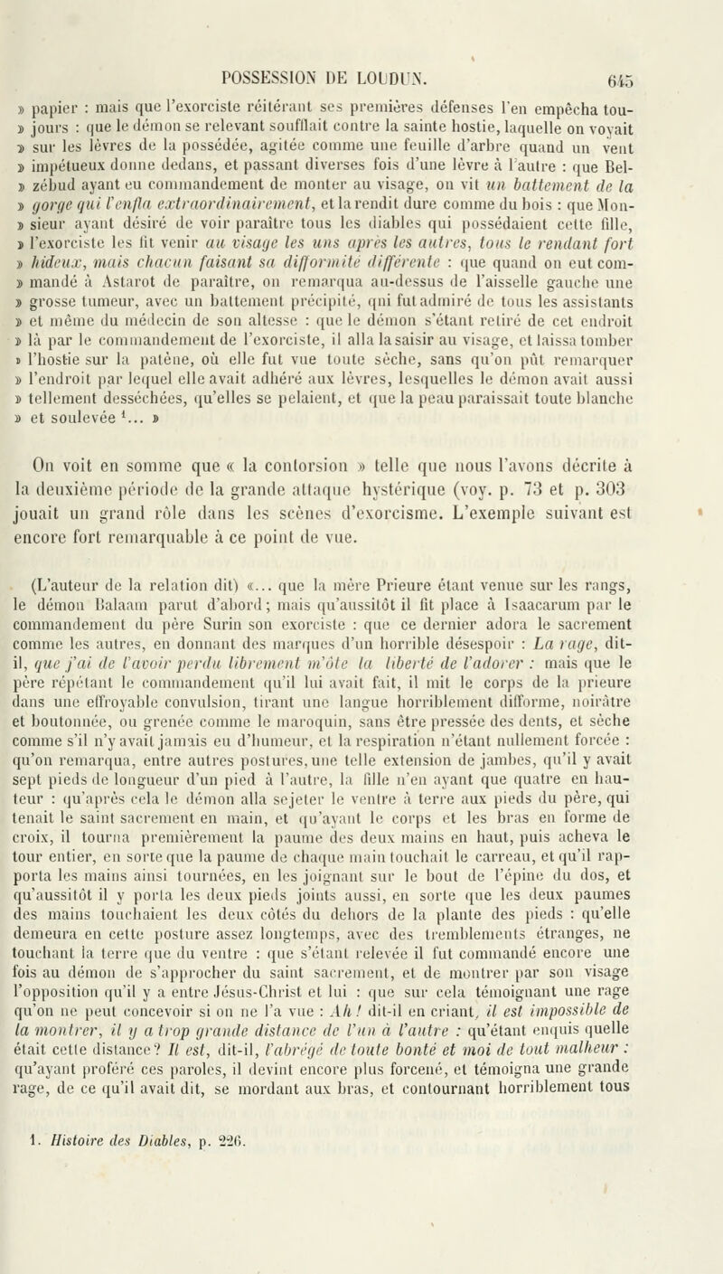 » papier : mais que l'exorciste réitérant ses premières défenses l'en empêcha tou- » jours : que le démon se relevant soufllait contre la sainte hostie, laquelle on voyait ■» sur les lèvres de la possédée, agitée comme une feuille d'arbre quand un veut » impétueux donne dedans, et passant diverses fois d'une lèvre à 1 autre : que Bel- » zébud ayant eu commandement de monter au visage, ou vit un battement de la •» gorge qui lenpi extraordinairement, et la rendit dure comme du bois : que Mon- » sieur ayant désiré de voir paraître tous les diables qui possédaient cette fdle, î rexoi-ciste les lit venir au visage les uns apri's les autres, tous le rendant fort » hideux, mais chacun faisant sa difformité différente : que quand on eut com- » mandé à Astarot de paraître, ou remarqua au-dessus de l'aisselle gauche une » grosse tumeur, avec un battement précipité, qui fut admiré de tous les assistants » et même du médecin de son altesse : que le démou s'étant retiré de cet endroit î là par le commandement de l'exorciste, il alla la saisir au visage, et laissa tomber » l'hostie sur la patène, oh elle fut vue toute sèche, sans qu'on pût remarquer » l'endroit par lequel elle avait adhéré aux lèvres, lesquelles le démon avait aussi » tellement desséchées, qu'elles se pelaient, et «jue la peau paraissait toute blanche » et soulevée ^... » On voit en somme que « la contorsion » telle que nous l'avons décrite à la deuxième période de la grande attaque hystérique (voy. p. 73 et p. 303 jouait un grand rôle dans les scènes d'exorcisme. L'exemple suivant est encore fort remarquable à ce point de vue. (L'auteur de la relation dit) «... que la mère Prieure étant venue sur les rangs, le démon Ualaam parut d'abord; mais qu'aussitôt il fit place à Isaacarum par le commandement du père Surin son exorciste : que ce dernier adora le sacrement comme les autres, en donnant des marques d'un horrible désespoir : La rage, dit- il, que j'ai de l'avoir perdu librement m'ôte la liberté de l'adorer : mais que le père répétant le commandement qu'il lui avait fait, il mit le corps de la prieure dans une effroyable convulsion, tirant une langue horriblement difforme, noirâtre et boutonnée, ou grenée comme le maroquin, sans être pressée des dents, et sèche comme s'il n'y avait jamais eu d'humeur, et la respiration n'étant nullement forcée : qu'on remarqua, entre autres postures, une telle extension de jambes, qu'il y avait sept pieds de longueur d'un pied à l'autre, la fdle n'en ayant que quatre en hau- teur : qu'après cela le démon alla sejeter le ventre à terre aux pieds du père, qui tenait le saint sacrement eu main, et iju'ayant le corps et les bras en forme de croix, il tourna premièrement la paume des deux mains en haut, puis acheva le tour entier, en sorte que la paume de chaque main touchait le carreau, et qu'il rap- porta les mains ainsi tournées, en les joignant sur le bout de l'épine du dos, et qu'aussitôt il y porta les deux pieds joints aussi, en sorte que les deux paumes des mains touchaient les deux côtés du dehors de la plante des pieds : qu'elle demeura en cette posture assez longtemps, avec des tremblements étranges, ne touchant la terre que du ventre : que s'étant relevée il fut commandé encore une fois au démon de s'approcher du saint sacrement, et de montrer par son visage l'opposition qu'il y a entre Jésas-Christ et lui : que sur cela témoignant une rage qu'on ne peut concevoir si on ne l'a vue : Ah! dit-il en criant, il est impossible de la montrer, il y a trop grande distance de l'un à l'autre : qu'étant enquis quelle était cette dislance? Il est, dit-il, l'abrégé de toute bonté et moi de tout malheur : qu'ayant proféré ces paroles, il devint encore plus forcené, et témoigna une grande rage, de ce qu'il avait dit, se mordant aux bras, et contournant horriblement tous