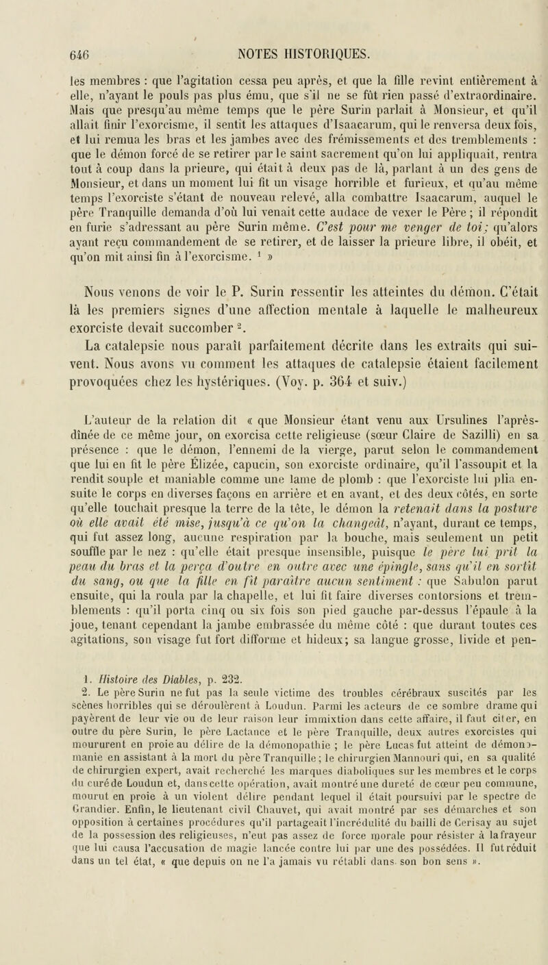 les membres : que l'agitation cessa peu après, et que la fille revint entièrement à elle, n'ayant le pouls pas plus ému, que s'il ne se fût rien passé d'extraordinaire. Mais que presqu'au même temps que le père Surin parlait à Monsieur, et qu'il allait finir l'exorcisme, il sentit les attaques d'Isaacarum, qui le renversa deux fois, et lui remua les bras et les jambes avec des frémissements et des tremblements : que le démon forcé de se retirer parle saint sacrement qu'on lui appliquait, rentra tout à coup dans la prieure, qui était à deux pas de là, parlant à un des gens de Monsieur, et dans un moment lui fit un visage horrible et furieux, et qu'au même temps l'exorciste s'étant de nouveau relevé, alla combattre Isaacarum, auquel le père Tranquille demanda d'oh lui venait cette audace de vexer le Père ; il répondit en furie s'adressant au père Surin même. C'est pour me venger de toi; qu'alors ayant reçu commandement de se retirer, et de laisser la prieure libre, il obéit, et qu'on mit ainsi fin à l'exorcisme. * » Nous venons de voir le P. Surin ressentir les atteintes du démon. C'était là les premiers signes d'une affection mentale à laquelle le malheureux exorciste devait succomber-. La catalepsie nous paraît parfaitement décrite dans les extraits qui sui- vent. Nous avons vu comment les attaques de catalepsie étaient facilement provoquées chez les hystériques. (Voy. p. Soi et suiv.) L'auteur de la relation dit « que Monsieur étant venu aux Ursulines l'après- dînée de ce même jour, on exorcisa cette religieuse (sœur Claire de Sazilli) en sa présence : que le démon, l'ennemi de la vierge, parut selon le commandement que lui en fit le père Élizée, capucin, son exorciste ordinaire, qu'il l'assoupit et la rendit souple et maniable comme une lame de plomb : que l'exorciste lui plia en- suite le corps en diverses façons en arrière et en avant, et des deux côtés, en sorte qu'elle touchait presque la terre de la tète, le démon la retenait dans la posture où elle avait été mise, jusqu'à ce qti'on la changeât, n'ayant, durant ce temps, qui fut assez long, aucune respiration par la bouche, mais seulement un petit souffle par le nez : qu'elle était presque insensible, puisque le père lui prit la peau du bras et la perça d'outre en outre avec une épingle, sans quil en sortit du sang, ou que la fille en fît paraître aucun sentiment : que Sabulon parut ensuite, qui la roula par la chapelle, et lui fit faire diverses contorsions et trem- blements : qu'il porta cinq ou six fois son pied gauche par-dessus l'épaule à la joue, tenant cependant la jambe embrassée du même côté : que durant toutes ces agitations, son visage fut fort difforme et hideux; sa langue grosse, livide et pen- 1. Histoire des Diables, p. 232. 2. Le père Surin ne fut pas la seule victime des troubles cérébraux suscités par les scènes horribles qui se déroulèrent à Loudun. Parmi les acteurs de ce sombre drame qui payèrent de leur vie ou de leur raison leur immixtion dans cette affaire, il faut citer, en outre du père Surin, le père Lactance et le père Tranquille, deux autres exorcistes qui moururent en proie au délire de la démonopathie ; le père Lucas fut atteint de démouD- manie en assistant à la mort du père Tranquille; le chirurgienMannouri qui, en sa qualité de chirurgien expert, avait recherché les marques diaboliques sur les membres et le corps du curéde Loudun et, danscette opération, avait montré une dureté de cœur peu commune, mourut en proie à un violent délire pendant lequel il était poursuivi par le spectre de Grandier. Enfin, le lieutenant civil Chauvet, qui avait montré par ses démarches et son opposition à certaines procédures qu'il partageait l'incrédulité du bailli de Cerisay au sujet de la possession des religieuses, n'eut pas assez de force morale pour résister à la frayeur que lui causa l'accusation de magie lancée contre lui par une des possédées. Il fut réduit dans un tel état, « que depuis on ne l'a jamais vu rétabli dans son bon sens ».