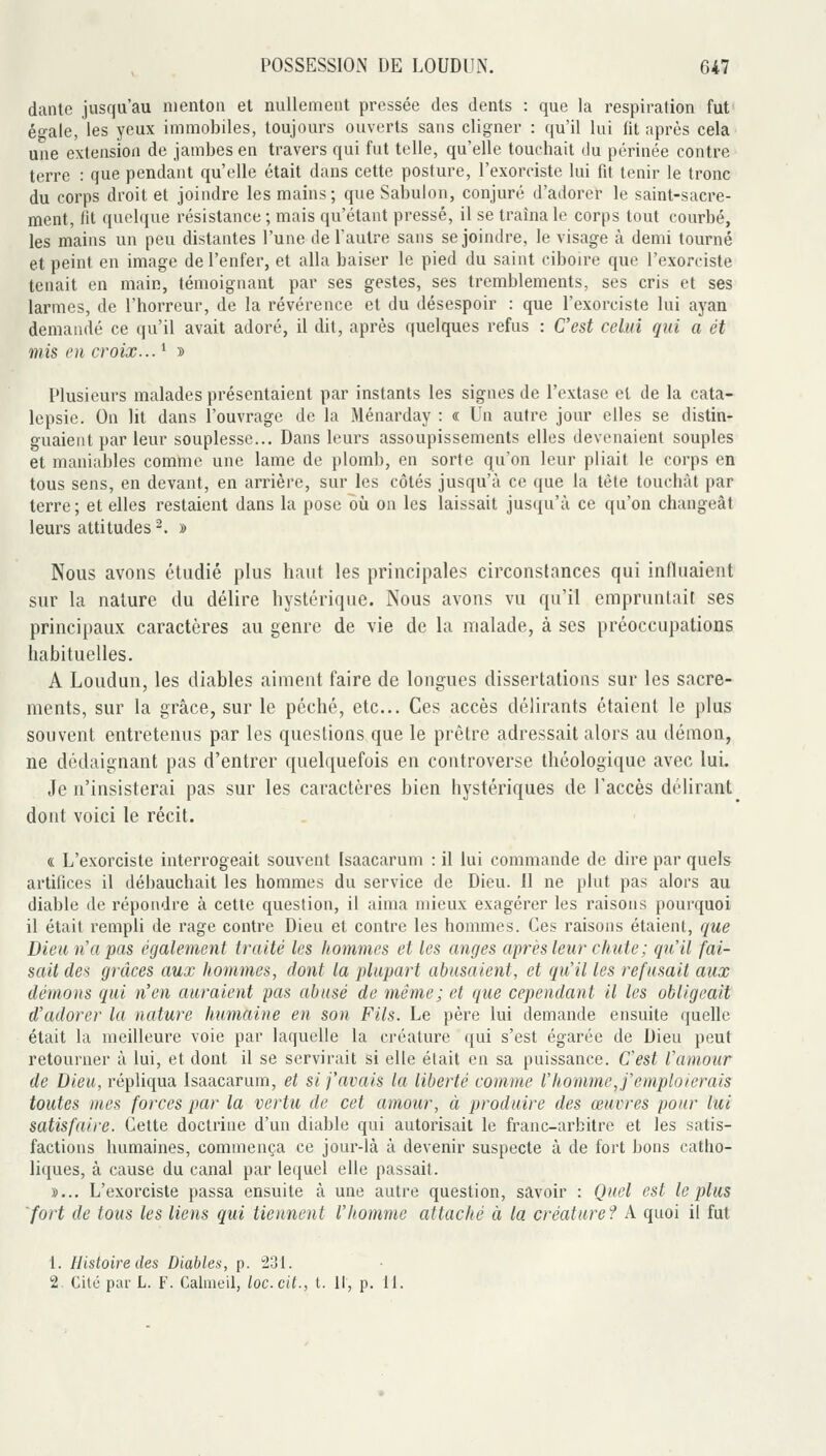 danle jusqu'au menton et nullement pressée des dents : que la respiration fut éo-ale, les yeux immobiles, toujours ouverts sans cligner : qu'il lui fit nprès cela une extension de jambes en travers qui fut telle, qu'elle touchait du périnée contre terre : que pendant qu'elle était dans cette posture, l'exorciste lui fit tenir le tronc du corps droit et joindre les mains; que Sabulon, conjuré d'adorer le saint-sacre- ment, fit quelque résistance ; mais qu'étant pressé, il se traîna le corps tout courbé, les mains un peu distantes l'une de l'autre sans se joindre, le visage à demi tourné et peint en image de l'enfer, et alla baiser le pied du saint ciboire que l'exorciste tenait en main, témoignant par ses gestes, ses tremblements, ses cris et ses larmes, de l'horreur, de la révérence et du désespoir : que l'exorciste lui ayan demandé ce qu'il avait adoré, il dit, après quelques refus : C'est celui qui a et mis en croix... ' » Plusieurs malades présentaient par instants les signes de l'extase et de la cata- lepsie. On lit dans l'ouvrage de la Ménarday : « Un autre jour elles se distin- guaient par leur souplesse... Dans leurs assoupissements elles devenaient souples et maniables comme une lame de plomb, en sorte qu'on leur pliait le corps en tous sens, en devant, en arrière, sur les côtés jusqu'il ce que la tète touchât par terre; et elles restaient dans la pose oîi on les laissait jusqu'à ce qu'on changeât leurs attitudes ^. » Nous avons étudié plus haut les principales circonstances qui influaient sur la nature du délire hystérique. Nous avons vu qu'il empruntait ses principaux caractères au genre de vie de la malade, à ses préoccupations habituelles. A Loudun, les diables aiment faire de longues dissertations sur les sacre- ments, sur la grâce, sur le péché, etc.. Ces accès délirants étaient le plus souvent entretenus par les questions que le prêtre adressait alors au démon, ne dédaignant pas d'entrer quelquefois en controverse théologique avec lui. Je n'insisterai pas sur les caractères bien hystériques de l'accès délirant dont voici le récit. « L'exorciste interrogeait souvent Isaacarum : il lui commande de dire par quels artifices il débauchait les hommes du service de Dieu. Il ne plut pas alors au diable de répondre à cette question, il aima mieux exagérer les raisons pourquoi il était rempli de rage contre Dieu et contre les hommes. Ces raisons étaient, que Dieu n a pas également traité les hommes et les anges après leur chute ; qu'il fai- sait des grâces aux hommes, dont la plupart abusaient, et qu'il les refusait aux démons qui n'en auraient pas abusé de même ; et que cependant il les obligeait d'adorer la nature humaine en son Fils. Le père lui demande ensuite quelle était la meilleure voie par laquelle la créature qui s'est égarée de Dieu peut retourner à lui, et dont il se servirait si elle était en sa puissance. C'est l'amour de Dieu, répliqua Isaacarum, et si j'avais la liberté comme l'homme, j'emploierais toutes mes forces par la vertu de cet amour, à produire des œuvres pour lui satisfaire. Cette doctrine d'un diable qui autorisait le franc-arbitre et les satis- factions humaines, commença ce jour-là à devenir suspecte à de fort bons catho- liques, à cause du canal par lequel elle passait. »... L'exorciste passa ensuite à une autre question, savoir : Quel est le plus fort de tous les liens qui tiennent l'homme attaché à la créature? A quoi il fut 1. Histoire des Diables, p. 231. 2, Cité par L. F. Calaieil, loc.cit., t. Il, p. 11.