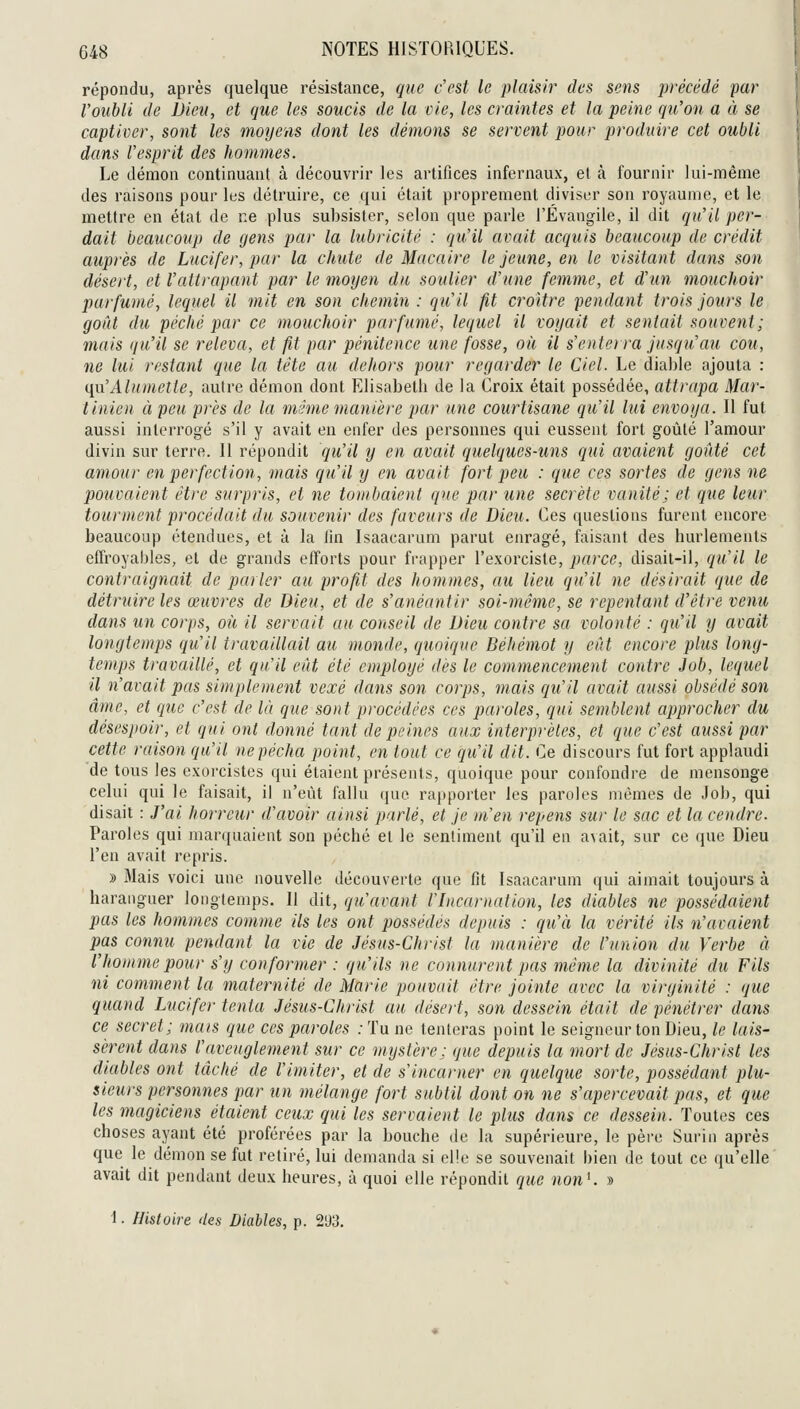 répondu, après quelque résistance, que c'est le plaisir des sens précédé par l'oubli de Dieu, et que les soucis de la vie, les craintes et la peine qu'on a à se captiver, sont les moyens dont les démons se servent pour produire cet oubli dans l'esprit des hommes. Le démon continuant à découvrir les artifices infernaux, et à fournir lui-même des raisons pour les détruire, ce qui était proprement diviser son royaume, et le mettre en état de ne plus subsister, selon que parle l'Évangile, il dit qu'il per- dait beaucoup de gens par la lubricité : qu'il avait acquis beaucoup de crédit auprès de Lucifer, par la chute de Macaire le jeune, en le visitant dans son désert, et l'attrapant par le moyen du soulier d'une femme, et d'un mouchoir parfumé, lequel il mit en son chemin : qu'il fit croître pendant trois jours le goût dît péché par ce mouchoir parfumé, lequel il voyait et sentait souvent ; mais qu'il se releva, et fit par pénitence une fosse, où il s'ente) ra jusqu'au cou, ne lui restant que la tête au dehors pour regarder le Ciel. Le diable ajouta : {{u'Alumetle, autre démon dont Elisabeth de la Croix était possédée, attrapa Mar- tinien à peu près de la même manière par une courtisane qu'il lui envoya. II fut aussi interrogé s'il y avait en enfer des personnes qui eussent fort goûté l'amour divin sur terre. Il répondit qu'il y en avait quelques-uns qui avaient goûté cet amour en perfection, mais qu'il y en avait fort peu : que ces sortes de gens ne pouvaient être surpris, et ne tombaient que par une secrète vanité; et que leur tourment procédait du souvenir des faveurs de Dieu. Ces questions furent encore beaucoup étendues, et à la fin Isaacarum parut enragé, faisant des hurlements effroyables, et de grands efforts pour frapper l'exorciste, parce, disait-il, qu'il le contraignait de parler au profit des hommes, au lieu qu'il ne désirait que de détruire les œuvres de Dieu, et de s'anéantir soi-même, se repentant d'être venu dans un corps, où il servait au conseil de Dieu contre sa volonté : qu'il y avait longtemps qu'il travaillait au monde, qimiquc Béhémot y eût encore plus long- temps travaillé, et qu'il eût été employé dès le commencement contre Job, lequel il n'avait pas simplement vexé dans son corps, mais qu'il avait aussi obsédé son âme, et que c'est de là que sont procêdêes ces paroles, qui semblent approcher du désespoir, et qui ont donné tant de peines aux interprètes, et que c'est aussi par cette raison qu'il ne pécha point, en tout ce qu'il dit. Ce discours fut fort applaudi de tous les exorcistes qui étaient présents, quoique pour confondre de mensonge celui qui le faisait, il n'eût fallu que rapporter les paroles mêmes de Job, qui disait : J'ai horreur d'avoir ainsi parlé, et je m'en repens sur le sac et la cendre. Paroles qui marquaieut son péché et le sentiment qu'il en a\ait, sur ce que Dieu l'en avait repris. » 3Iais voici une nouvelle découverte que fit Isaacarum qui aimait toujours à haranguer longtemps. Il dit, qu'avant Hncarnation, les diables ne possédaient pas les hommes comme ils les ont possédés depuis : qu'à la vérité ils n'avaient pas connu pendant la vie de Jésus-Christ la manière de l'union du Verbe à l'homme pour s'y conformer : qu'ils ne connurent pas même la divinité du Fils ni comment la maternité de Marie pouvait être jointe avec la virginité : que quand Lucifer tenta Jésus-Christ au désert, son dessein était de pénétrer dans ce secret; mais que ces paroles : Tu ne tenteras point le seigneur ton Dieu, le lais- sèrent dans l'aveuglement sur ce mystère; que depuis la mort de Jésus-Christ les diables ont tâclié de l'imiter, et de s'incarner en quelque sorte, possédant plu- sieurs personnes par un mélange fort subtil dont on ne s'apercevait pas, et que les magiciens étaient ceux qui les servaient le plus dans ce dessein. Toutes ces choses ayant été proférées par la bouche de la supérieure, le père Surin après que le démon se fut retiré, lui demanda si elle se souvenait bien de tout ce qu'elle avait dit pendant deux heures, à quoi elle répondit que nonK »