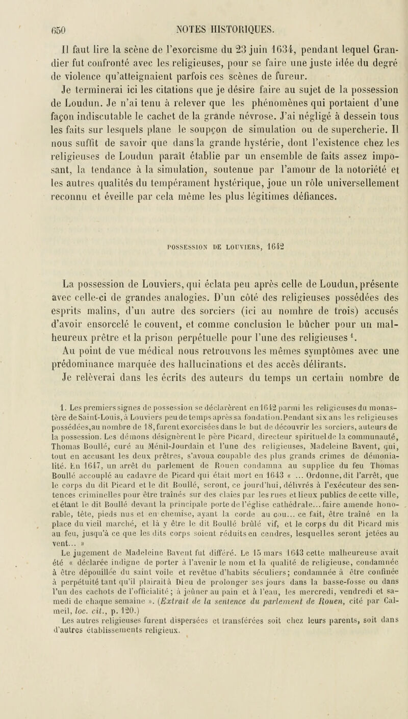 II faut lire la scène de l'exorcisme du 23 juin 1G34, pendant lequel Gran- dier fut confronté avec les religieuses, pour se faire une juste idée du désiré de violence qu'atleignaient parfois ces scènes de fureur. Je terminerai ici les citations que je désire faire au sujet de la possession de Loudun. Je n'ai tenu à relever que les phénomènes qui portaient d'une façon indiscutable le cachet de la grande névrose. J'ai négligé à dessein tous les faits sur lesquels plane le soupçon de simulation ou de supercherie. Il nous suffit de savoir que dans la grande hystérie, dont l'existence chez les religieuses de Loudun paraît établie par un ensemble de faits assez impo- sant, la tendance à la simulation, soutenue par l'amour de la notoriété et les autres qualités du tempérament hystérique, joue un rôle universellement reconnu et éveille par cela même les plus légitimes défiances. POSSESSION DE LOUVIERS, iQi^ La possession de Louviers, qui éclata peu après celle de Loudun, présente avec celle-ci de grandes analogies. D'un côté des religieuses possédées des esprits malins, d'un autre des sorciers (ici au nomhre de trois) accusés d'avoir ensorcelé le couvent, et comme conclusion le bûcher pour un mal- heureux prêtre et la prison perpétuelle pour l'une des religieuses ^ Au point de vue médical nous retrouvons les mêmes symptômes avec une prédominance marquée des hallucinations et des accès délirants. Je relèverai dans les écrits des auteurs du temps un certain nombre de 1. Les premiers signes de possession se déclarèrent en 1612 parmi les religieuses du monas- tère deSaint-Louis,à Louviers peu de temps après sa fondation.Pendant sixans les religieuses possédées,au nombre de 18, furent exorcisées dans le but de découvrir les sorciers, auteurs de la possession. Les démons désignèrent le père Picard, directeur spirituel de la communauté, Thomas Boullé, curé au Ménil-Jourdain et l'une des religieuses, Madeleine Bavent, qui, tout en accusant les deux prêtres, s'avoua coupable des plus grands crimes de déinonia- lité. En 1647, un arrêt du parlement de Rouen condamna au supplice du feu Thomas Boullé accouplé au cadavre de Picard qui était mort en 164-3 « ... Ordonne,dit l'arrêt, que le corps du dit Picard et le dit Boullé, seront, ce jourd'bui, délivrés à l'exécuteur des sen- tences criminelles pour être traînés sur des claies par les rues et lieux publics de celte ville, etétant le dit Boullé devant la principale porte de l'église catliédrale... faire amende hono- rable, tète, pieds nus et en chemise, ayant la corde au cou... ce fait, être traîné en la place du vieil marché, et là y être le dit Boullé brûlé vif, et le corps du dit Picard mis au feu, jusqu'à ce que les dits corps soient réduits en cendres, lesquelles seront jetées au vent... » Le jugement de Madeleine Bavent fut dilïéré. Le 15 mars 1643 cette malheureuse avait été K déclarée indigne de porter à l'avenir le nom et la qualité de religieuse, condamnée à être dépouillée du saint voile et revêtue d'habits séculiers; condamnée à être confinée à perpétuité tant qu'il plairaità Dieu de prolonger ses jours dans la basse-fosse ou dans l'un des cacliots de l'offieialité ; à jeûner au pain et à l'eau, les mercredi, vendredi et sa- medi de chaque semaine ». (Extrait de la sentence du parlement de Rouen, cité par Cal- meil, loc. cit., p. 120.) Les autres religieuses furent dispersées cl transférées soit chez leurs parents, soit dans d'autres élahlissenicnts religieux.