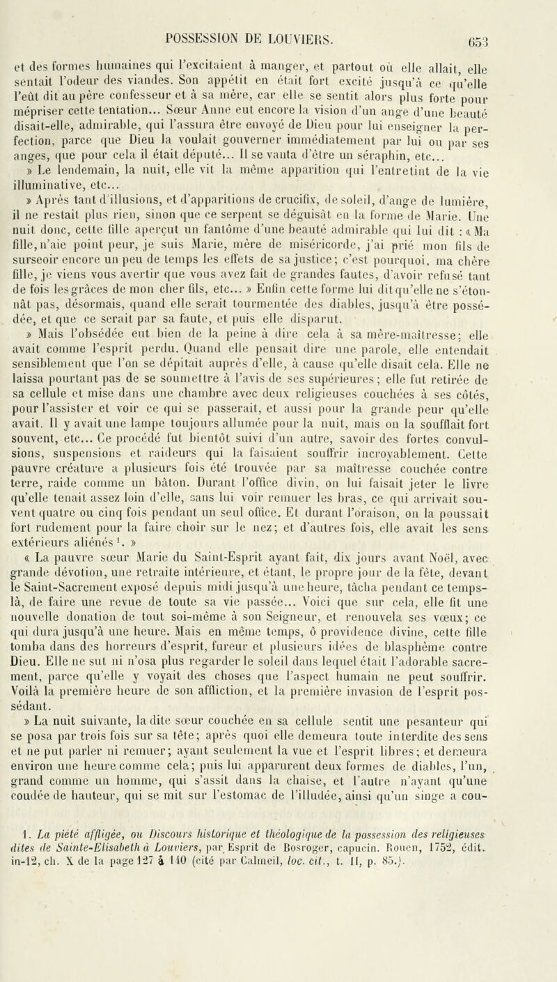 et des formes humaines qui l'excitaient à manger, et partout où elle allait, elle sentait l'odeur des viandes. Son appétit en était fort excité jusqu'à ce qu'elle l'eîlt dit au père confesseur et à sa mère, car elle se sentit alors plus forte pour mépriser cette tentation... Sœur Anne eut encore la vision d'un ange d'une beauté disait-elle, admirable, qui l'assura être envoyé de Dieu pour lui enseigner la per- fection, parce que Dieu la voulait gouverner immédiatement par lui ou par ses anges, que pour cela il était député... 11 se vanta d'être un séraphin, etc.. » Le lendemain, la nuit, elle vit la même apparition qui l'entretint de la vie illuminative, etc.. » Après tant d'illusions, et d'apparitions de crucifix, de soleil, d'ange de lumière il ne restait plus rien, sinon que ce serpent se déguisât en la forme de Marie. Une nuit donc, cette lillc aperçut un fantôme d'une beauté admirable qui lui dit : a Ma fille,n'aie point peur, je suis Marie, mère de miséricorde, j'ai prié mon fils de surseoir encore un peu de temps les effets de sa justice; c'est pourquoi, ma chère fille, je viens vous avertir que vous avez fait de grandes fautes, d'avoir refusé tant de fois les grâces de mon cher fils, etc.. » Enfin cette forme lui dit qu'elle ne s'éton- nât pas, désormais, quand elle serait tourmentée des diables, jusqu'à être possé- dée, et que ce serait par sa faute, et puis elle disparut. » Mais l'obsédée eut bien de la peine à dire cela à sa mère-maîtresse: elle avait connue l'esprit perdu. Quand elle pensait dire une parole, elle entendait sensiblement que l'on se dépitait auprès d'elle, à cause qu'elle disait cela. Elle ne laissa pourtant pas de se soumettre à l'avis de ses supérieures; elle fut retirée de sa cellule et mise dans une chambre avec deux religieuses couchées à ses côtés, pour l'assister et voir ce qui se passerait, et aussi pour la grande peur qu'elle avait. Il y avait une lampe toujours allumée pour la nuit, mais on la soufflait fort souvent, etc.. Ce procédé fut bientôt suivi d'un autre, savoir des fortes convul- sions, suspensions et raideurs qui la faisaient souffrir incroyablement. Celte pauvre créature a plusieurs fois été trouvée par sa maîtresse couchée contre terre, raide comme un bâton. Durant l'office divin, on lui faisait jeter le livre qu'elle tenait assez loin d'elle, sans lui voir remuer les bras, ce qui arrivait sou- vent quatre ou cinq fois pendant un seul office. Et durant l'oraison, on la poussait fort rudement pour la faire choir sur le nez; et d'autres fois, elle avait les sens extérieurs aliénés'. » « La pauvre sœur Marie du Saint-Esprit ayant fait, dix jours avant Noël, avec grande dévotion, une retraite intérieure, et étant, le propre jour de la fête, devant le Saint-Sacrement exposé depuis midi jusqu'à une heure, tâcha pendant ce temps- là, de faire une revue de toute sa vie passée... Voici que sur cela, elle fit une nouvelle donation de tout soi-même à son Seigneur, et renouvela ses vœux; ce qui dura jusqu'à une heure. Mais en même temps, ô providence divine, cette fille tomba dans des horreurs d'esprit, fureur et plusieurs idées de blasphème contre Dieu. Elle ne sut ni n'osa plus regarder le soleil dans leifuel était l'adorable sacre- ment, parce qu'elle y voyait des choses que l'aspect humain ne peut soulTrir. Voilà la première heure de son affliction, et la première invasion de l'esprit pos- sédant. » La nuit suivante, la dite sœur couchée en sa cellule sentit une pesanteur qui se posa par trois fois sur sa tête; après quoi elle demeura toute interdite des sens et ne put parler ni remuer; ayant seulement la vue et l'esprit libres; et demeura environ une heure comme cela; puis lui apparurent deux formes de diables, l'un, grand comme un homme, qui s'assit dans la chaise, et l'autre n'ayant qu'une coudée de hauteur, qui se mit sur l'estomac de l'illudée, ainsi qu'un singe a cou- 1. La piété affligée, ou Discours historique et théologique de la possession des religieuses^ dites (le Sainte-Elisahetii à Lauriers, par Esprit de Bosroger, capucin. Rouen, 175^, cdit. in-12, cil. X lie la page ]i' i 110 (cité par Calmeil, loc. cit., t. II, p. 85.).