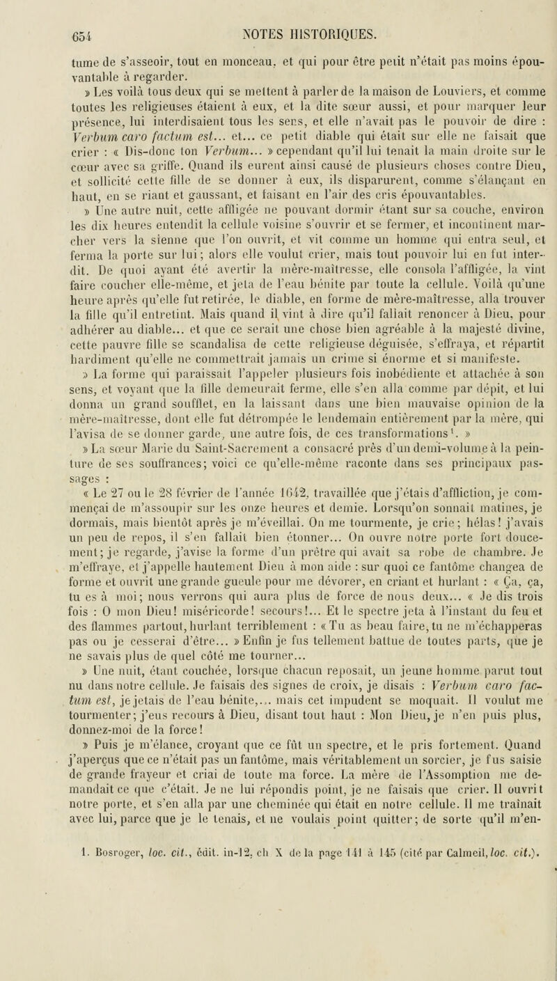 tume de s'asseoir, tout en monceau, et qui j30ur être peiit n'était pas moins épou- vantalile à regarder. » Les voilà tous deux qui se mettent à parler de la maison de Louviers, et comme toutes les religieuses étaieut à eux, et la dite sœur aussi, et pour marquer leur présence, lui interdisaient tous les sens, et elle n'avait pas le pouvoir de dire : Verbum caro factum est... et... ce petit diable qui était sur elle ne faisait que crier : « Dis-donc ton Verbum... » cependant qu'il lui tenait la main droite sur le cœur avec sa griffe. Quand ils eurent ainsi causé de plusieurs choses contre Dieu, et sollicité cette fdle de se donner à eux, ils disparurent, comme s'élançant en haut, en se riant et gaussant, et taisant en l'air des cris épouvantables. » Une autre nuit, cette affligée ne pouvant dormir étant sur sa couche, environ les dix heures entendit la cellide voisine s'ouvrir et se fermer, et incontinent mar- cher vers la sienne que l'on ouvrit, et vit comme un homme qui entra seul, et ferma la porte sur lui ; alors elle voulut crier, mais tout pouvoir lui en fat inter- dit. De quoi ayant été avertir la mère-maîtresse, elle consola l'affligée, la vint faire coucher elle-même, et jeta de l'eau bénite par toute la cellule. Voilà qu'une heure après qu'elle fut retirée, le diable, en forme de mère-maîtresse, alla trouver la fille qu'il entretint. Mais quand il vint à dire qu'il fallait renoncer à Dieu, pour adhérer au diable... et que ce serait une chose bien agréable à la majesté divine, cette pauvre fille se scandalisa de cette religieuse déguisée, s'effraya, et répartit hardiment qu'elle ne commettrait jamais un crime si énorme et si manifeste. •j La forme qui paraissait l'appeler plusieurs fois inobédiente et attachée à son sens, et voyant que la fille demeurait ferme, elle s'en alla comme par dépit, et lui donna un grand soufflet, en la laissant dans une bien mauvaise opinion de la mère-maîtresse, dont elle fut détrompée le lendemain entièrement par la mère, qui l'avisa de se donner garde, une autre fois, de ces transformations'. » »La sœur Marie du Saint-Sacrement a consacré près d'un demi-volume à la pein- ture de ses souffrances; voici ce qu'elle-même raconte dans ses principaux pas- sages : « Le 27 ou le 28 février de l'année lGi2, travaillée que j'étais d'affliction, je com- mençai de m'assoupir sur les onze heures et demie. Lorsqu'on sonnait matines, je dormais, mais bientôt après je m'éveillai. On me tourmente, je crie ; hélas ! j'avais un peu de repos, il s'en fallait bien étonner... On ouvre notre porte fort douce- ment; je regarde, j'avise la forme d'un prêtre qui avait sa robe de chambre. Je m'effraye, et j'appelle hautement Dieu à mon aide : sur quoi ce fantôme changea de forme et ouvrit une grande gueule pour me dévorer, en criant et hurlant : « Ça, ça, tu es à moi; nous verrons qui aura plus de force de nous deux... « Je dis trois fois : 0 mon Dieu! miséricorde! secours!... Et le spectre jeta à l'instant du feu et des flammes partout,hurlant terriblement : «Tu as beau faire,tu ne m'échapperas pas ou je cesserai d'être... » Enfin je fus tellement battue de toutes parts, ([ue je ne savais plus de quel côté me tourner... » Une nuit, étant couchée, lorsque chacun rej)0sait, un jeune homme parut tout nu dans notre cellule. Je faisais des signes de croix, je disais : Verbmii caro fac- tum est, je jetais de l'eau bénite,.,, mais cet impudent se moquait. 11 voulut me tourmenter; j'eus recours à Dieu, disant tout haut : Mon Dieu, je n'en puis plus, donnez-moi de la force ! » Puis je m'élance, croyant que ce fût un spectre, et le pris fortement. Quand j'aperçus que ce n'était pas un fantôme, mais véritablement un sorcier, je fus saisie de grande frayeur et criai de toute ma force. La mère de l'Assomption me de- mandait ce que c'était. Je ne lui répondis point, je ne faisais que crier. 11 ouvrit notre porte, et s'en alla par une cheminée qui était en notre cellule. 11 me traînait avec lui, parce que je le tenais, et ne voulais point quittei'; de sorte qu'il m'en- 1. Bosroger, /oc. cit., ôdit. in-12. ch X do la page 141 à 145 (cité par Calmeil,/oc. cit.').