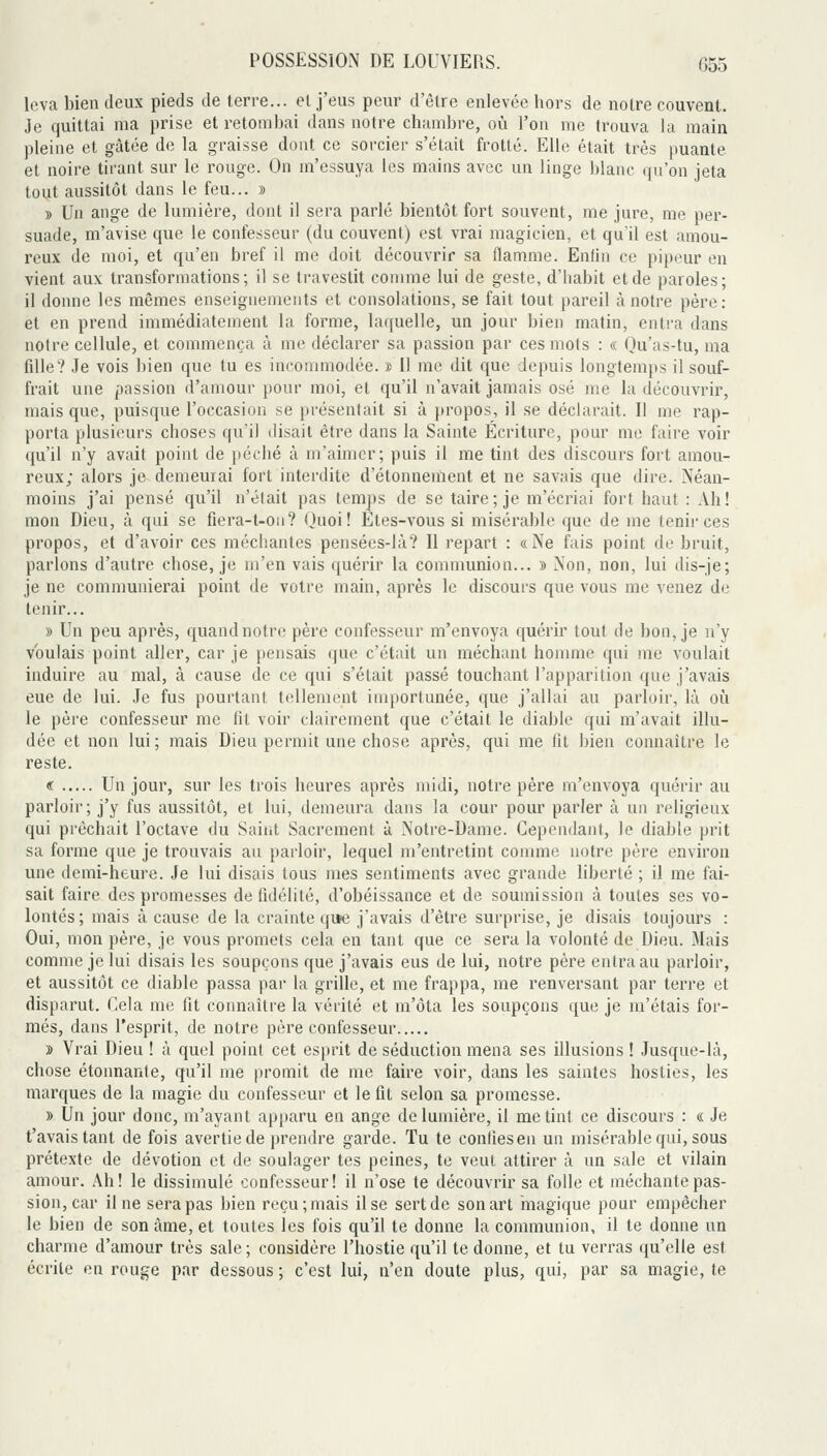 leva bien deux pieds de terre... et j'eus peur d'être enlevée hors de noire couvent. Je quittai ma prise et retombai dans notre chambre, où l'on me trouva la main pleine et gâtée de la graisse dont ce sorcier s'était frotté. Elle était très puante et noire tirant sur le rouge. On m'essuya les mains avec un linge Ijlanc qu'on jeta tout aussitôt dans le feu... » y> Un ange de lumière, dont il sera parlé bientôt fort souvent, me jure, me per- suade, m'avise que le confesseur (du couvent) est vrai magicien, et qu'il est amou- reux de moi, et qu'en bref il me doit découvrir sa flamme. Enfin ce pipeur en vient aux transformations; il se travestit comme lui de geste, d'habit et de paroles; il donne les mêmes enseignements et consolations, se fait tout pareil à notre père: et en prend immédiatement la forme, laquelle, un jour bien matin, entra dans notre cellule, et commença à me déclarer sa passion par ces mots : « Qu'as-tu, ma fille? Je vois bien que tu es incommodée. » Il me dit que depuis longtemps il souf- frait une passion d'amour pour moi, et qu'il n'avait jamais osé me la découvrir, mais que, puisque l'occasion se présentait si à propos, il se déclarait. Il me rap- porta plusieurs choses qu'il disait être dans la Sainte Écriture, pour me faire voir qu'il n'y avait point de péché à m'aimer; puis il me tint des discours fort amou- reux; alors je demeurai fort interdite d'étonnement et ne savais que dire. Néan- moins j'ai pensé qu'il n'était pas temps de se taire; je m'écriai fort haut : Ah! mon Dieu, à qui se fiera-t-on? Quoi! Etes-vous si misérable que de me tenir ces propos, et d'avoir ces méchantes pensées-là? Il repart : «Ne fais point de bruit, parlons d'autre chose, je m'en vais quérir la communion... » Non, non, lui dis-je; je ne communierai point de votre main, après le discours que vous me venez de tenir... » Un peu après, quand notre père confesseur m'envoya quérir tout de bon, je ny voulais point aller, car je pensais que c'était un méchant homme qui me voulait induire au mal, à cause de ce qui s'était passé touchant l'apparition que j'avais eue de lui. Je fus pourtant tellement importunée, que j'allai au parloir, là où. le père confesseur me fit voir clairement que c'était le diable qui m'avait illu- dée et non lui; mais Dieu permit une chose après, qui me fit bien connaître le reste. « Un jour, sur les trois heures après midi, notre père m'envoya quérir au parloir; j'y fus aussitôt, et lui, demeura dans la cour pour parler à un religieux qui prêchait l'octave du Saint Sacrement à Notre-Dame. Cependant, le diable prit sa forme que je trouvais au parloir, lequel m'entretint comme notre père environ une demi-heure. Je lui disais tous mes sentiments avec grande liberté ; il me fai- sait faire des promesses de fidélité, d'obéissance et de soumission à toutes ses vo- lontés; mais à cause de la crainte qi>e j'avais d'être surprise, je disais toujours : Oui, mon père, je vous promets cela en tant que ce sera la volonté de Dieu. Mais comme je lui disais les soupçons que j'avais eus de lui, notre père entra au parloir, et aussitôt ce diable passa par la grille, et me frappa, me renversant par terre et disparut. Cela me fit connaître la vérité et m'ôta les soupçons que je m'étais for- més, dans l'esprit, de notre père confesseur » Vrai Dieu ! à quel point cet esprit de séduction mena ses illusions ! Jusque-là, chose étonnante, qu'il me promit de me faire voir, dans les saintes hosties, les marques de la magie du confesseur et le fit selon sa promesse. » Un jour donc, m'ayant apparu en ange de lumière, il me tint ce discours : « Je t'avais tant de fois avertie de prendre garde. Tu te confiesen un misérable qui, sous prétexte de dévotion et de soulager tes peines, te veut attirer à un sale et vilain amour. Ah! le dissimulé confesseur! il n'ose te découvrir sa folle et méchante pas- sion, car il ne sera pas bien reçu; mais il se sert de son art inagique pour empêcher le bien de son àme, et toutes les fois qu'il te donne la communion, il te donne un charme d'amour très sale ; considère l'hostie qu'il te donne, et tu verras qu'elle est écrite en rouge par dessous ; c'est lui, n'en doute plus, qui, par sa magie, te