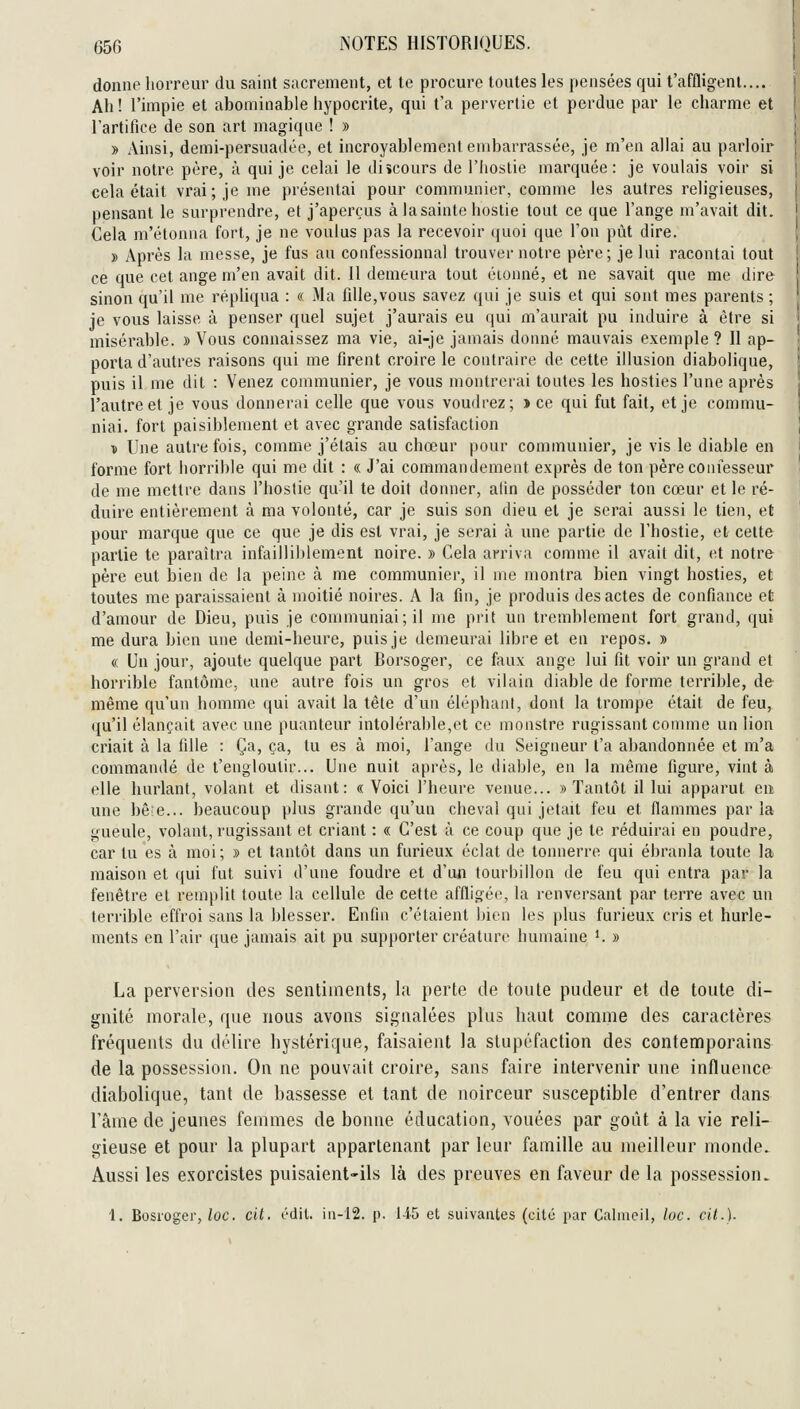 donne horreur du saint sacrement, et te procure toutes les pensées qui t'affligent.... Ah! l'impie et abominable hypocrite, qui t'a pervertie et perdue par le charme et l'artifice de son art magique ! » » Ainsi, demi-persuadée, et incroyablement embarrassée, je m'en allai au parloir voir notre père, à qui je celai le diîcours de l'Iiostie marquée: je voulais voir si cela était vrai; je me présentai pour communier, comme les autres religieuses, pensant le surprendre, et j'aperçus à lasainte hostie tout ce que l'ange m'avait dit. Cela m'étonna fort, je ne voulus pas la recevoir (|uoi que l'on put dire. » Après la messe, je fus au confessionnal trouver notre père; je lui racontai tout ce que cet ange m'en avait dit. 11 demeura tout étonné, et ne savait que me dire sinon qu'il me réphqua : « Ma fille,vous savez qui je suis et qui sont mes parents ; je vous laisse à penser quel sujet j'aurais eu qui m'aurait pu induire à être si misérable. » Vous connaissez ma vie, ai-je jamais donné mauvais exemple ? Il ap- porta d'autres raisons qui me firent croire le contraire de cette illusion diabolique, puis il me dit : Venez communier, je vous montrerai toutes les hosties l'une après l'autre et je vous donnerai celle que vous voudrez; » ce qui fut fait, et je commu- niai, fort paisiblement et avec grande satisfaction ï Une autre fois, comme j'étais au chœur pour communier, je vis le diable en forme fort iiorrible qui me dit : « J'ai commandement exprès de ton père confesseur de me mettre dans l'hostie qu'il te doit donner, afin de posséder ton cœur et le ré- duire entièrement à ma volonté, car je suis son dieu et je serai aussi le tien, et pour marque que ce que je dis est vrai, je serai à une partie de l'hostie, et cette partie te paraîtra infailliblement noire. » Cela arriva comme il avait dit, et notre père eut bien de la peine à me communier, il me montra bien vingt hosties, et toutes me paraissaient à moitié noires. A la fin, je produis des actes de confiance et d'amour de Dieu, puis je communiai; il me prit un tremblement fort grand, qui me dura bien une demi-heure, puis je demeurai libre et en repos. » « Un jour, ajoute quelque part Borsoger, ce faux ange lui fit voir un grand et horrible fantôme, une autre fois un gros et vilain diable de forme terrible, de même qu'un homme qui avait la tête d'un éléphant, dont la trompe était de feu, qu'il élançait avec une puanteur intolérable,et ce monstre rugissant comme un lion criait à la fille : Ça, ça, tu es à moi, l'ange du Seigneur l'a abandonnée et m'a commandé de t'engloulir... Une nuit après, le diable, en la même figure, vint à elle hurlant, volant et disant: «Voici l'heure venue... «Tantôt il lui apparut en une bê;e... beaucoup plus grande qu'un cheval qui jetait feu et flammes parla gueule, volant, rugissant et criant : « C'est à ce coup que je te réduirai en poudre, car tu es à moi; » et tantôt dans un furieux éclat de tonnerre qui ébranla toute la maison et qui fut suivi d'une foudre et d'un tourbillon de feu qui entra par la fenêtre et remplit toute la cellule de cette affligée, la renversant par terre avec un terrible effroi sans la blesser. Enfin c'étaient bien les plus furieux cris et hurle- ments en l'air que jamais ait pu supporter créature humaine K » La perversion des senliaients, lu perte de toute pudeur et de toute di- gnité morale, que nous avons signalées plus haut comme des caractères fréquents du délire hystérique, faisaient la stupéfaction des contemporains de la possession. On ne pouvait croire, sans faire intervenir une influence diabolique, tant de bassesse et tant de noirceur susceptible d'entrer dans l'âme de jeunes femmes de bonne éducation, vouées par goût à la vie reli- gieuse et pour la plupart appartenant par leur famille au meilleur monde. Aussi les exorcistes puisaient-ils là des preuves en faveur de la possession. 1. Bosroger,/oc. cit. édil. iii-12. p. 145 et suivantes (cité par Caliiicil, loc. cit.).