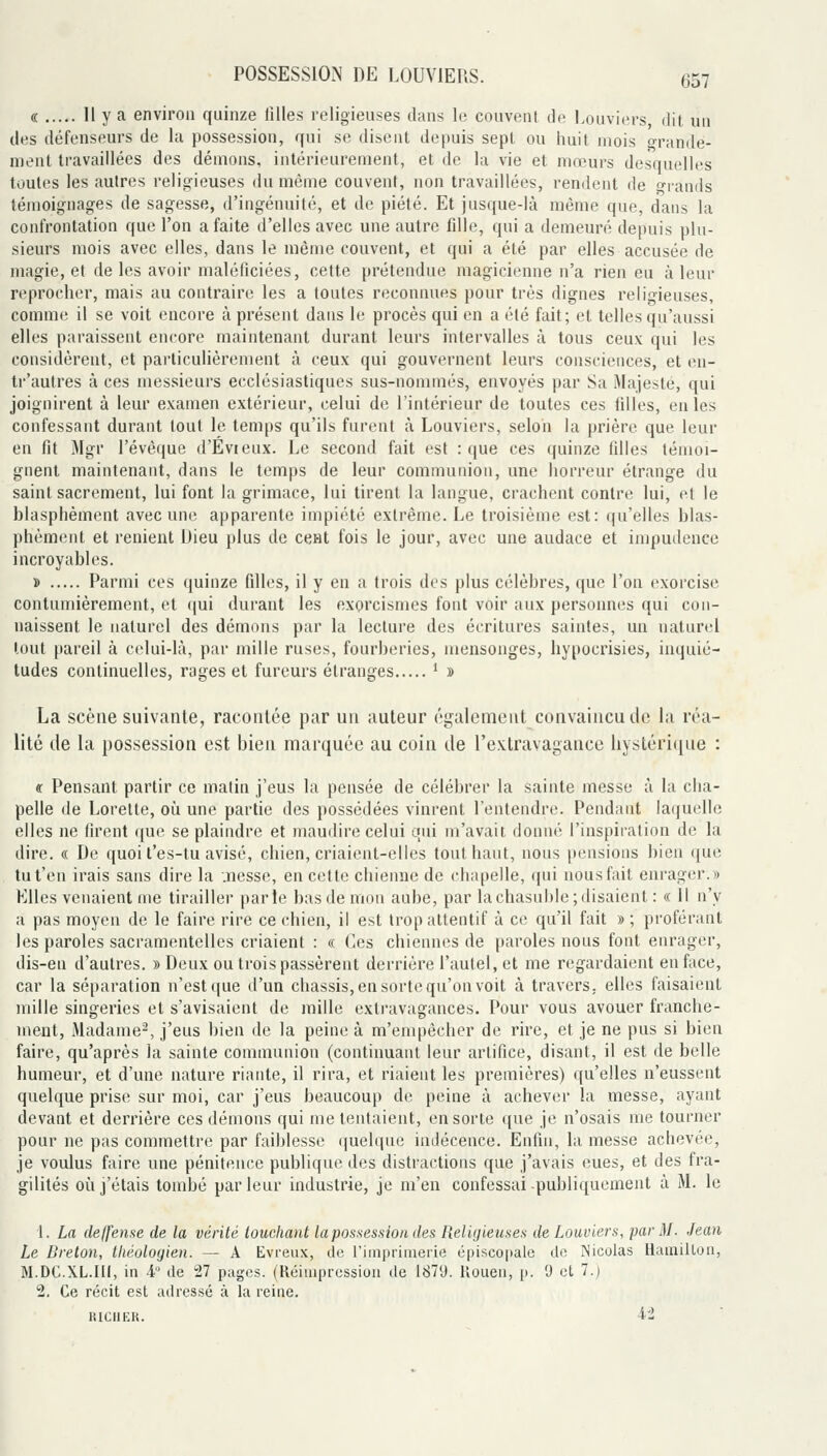 « Il y a environ quinze filles religieuses dans le couvent de Louviers dit un des défenseurs de la possession, qui se disent depuis sept ou huit mois «-rande- ment travaillées des dénions, intérieurement, et de la vie et mœurs desquelles toutes les autres religieuses du même couvent, non travaillées, rendent de prands témoignages de sagesse, d'ingénuité, et de piété. Et jusque-là même que, dans la confrontation que l'on a faite d'elles avec une autre fdle, qui a demeuré depuis plu- sieurs mois avec elles, dans le même couvent, et qui a été par elles accusée de magie, et de les avoir maléficiées, cette prétendue magicienne n'a rien eu à leur reprocher, mais au contraire les a toutes reconnues pour très dignes religieuses, comme il se voit encore à présent dans le procès qui en a été fait; et telles qu'aussi elles paraissent encore maintenant durant leurs intervalles à tous ceux qui les considèrent, et particulièrement à ceux qui gouvernent leurs consciences, et en- tr'autres à ces messieurs ecclésiastiques sus-nommés, envoyés par Sa Majesté, qui joignirent à leur examen extérieur, celui de l'intérieur de toutes ces lilles, en les confessant durant tout le temps qu'ils furent à Louviers, selon la prière que leur en fit Mgr l'évèque d'Evieux. Le second fait est : que ces quinze filles témoi- gnent maintenant, dans le temps de leur communion, une horreur étrange du saint sacrement, lui font la grimace, lui tirent la langue, crachent contre lui, et le blasphèment avec une apparente impiété extrême. Le troisième est: qu'elles blas- phèment et renient Dieu plus de cent fois le jour, avec une audace et impudence incroyables. » Parmi ces quinze filles, il y en a trois des plus célèbres, que l'on exorcise contumièrement, et (|ui durant les exorcismes font voir aux personnes qui con- naissent le naturel des démons par la lecture des écritures saintes, un naturel tout pareil à celui-là, par mille ruses, fourberies, mensonges, hypocrisies, inquié- tudes continuelles, rages et fureurs étranges ' » La scène suivante, racontée par un auteur également convaincu de la réa- lité (le la possession est bien marquée au coin de l'extravagance hystérique : « Pensant partir ce matin j'eus la pensée de célébrer la sainte messe à la cha- pelle de Lorette, où une partie des possédées vinrent Fentendre. Pendant laquelle elles ne firent ([ue se plaindre et maudire celui qui m'avait donné l'inspiration de la dire. « De quoi t'es-lu avisé, chien, criaient-elles tout haut, nous pensions bien que tu t'en irais sans dire la .nesse, en celle chienne de chapelle, qui nous fait enrager.» Elles venaient me tirailler parle bas de mon aube, par lachasuhie;disaient : « 11 n'y a pas moyen de le faire rire ce chien, il est trop attentif à ce qu'il fait » ; proférant les paroles sacramentelles criaient : « Ces chiennes de paroles nous font enrager, dis-en d'autres. » Deux ou trois passèrent derrière l'autel, et me regardaient en face, car la séparation n'est que d'un châssis, en sorte qu'on voit à travers, elles faisaient mille singeries et s'avisaient de mille exti'avagances. Pour vous avouer franche- ment. Madame^, j'eus bien de la peine à m'empêcher de rire, et je ne pus si bien faire, qu'après la sainte communion (continuant leur artifice, disant, il est de belle humeur, et d'une nature riante, il rira, et riaient les premières) qu'elles n'eussent quelque prise sur moi, car j'eus beaucoup de peine à achever la messe, ayant devant et derrière ces démons qui me tentaient, en sorte que je n'osais me tourner pour ne pas commettre par faiblesse quelque indécence. Enfin, la messe achevée, je voulus faire une pénitence publique des distractions que j'avais eues, et des fra- gilités où j'étais tombé parleur industrie, je m'en confessai-publiquement à M. le 1. La deffense de la vérité louchant la possession des Religieuses de Louviers, par M. Jean Le Breton, théologien. — A Evreux, de l'imprimerie épiscopale de Nicolas HamiUon, M.DC.XL.Ili, in -4° de 27 pages. (Réimpression de 1879. llouen, p. 9 et 7.) 2. Ce récit est adressé à la reine. RICHEK. 4-