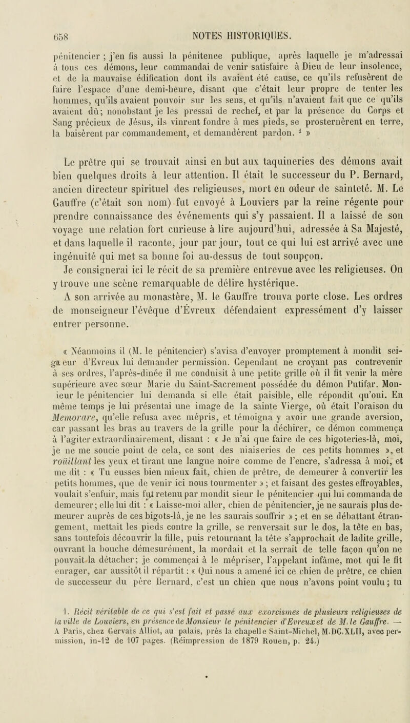 pénitencier ; j'en fis aussi la pénitenee publique, après laquelle je m'adressai à tous ces démons, leur commandai de venir satisfaire à Dieu de leur insolence, et de la mauvaise édification dont ils avaient été cause, ce qu'ils refusèrent de faire l'espace d'une demi-heure, disant que c'était leur propre de tenter les hommes, qu'ils avaient pouvoir sur les sens, et qu'ils n'avaient fait que ce qu'ils avaient dû; nonobstant je les pressai de rechef, et par la présence du Corps et Sang précieux de Jésus, ils vinrent fondre à mes pieds, se prosternèrent en terre, la baisèrent par commandement, et demandèrent pardon. ^ » Le prêtre qui se trouvait ainsi en but aux taquineries des démons avait bien quelques droits à leur attention. Il était le successeur du P. Bernard, ancien directeur spirituel des religieuses, mort en odeur de sainteté. M. Le GauiYre (c'était son nom) fut envoyé à Louviers par la reine régente pour prendre connaissance des événements qui s'y passaient. Il a laissé de son voyage une relation fort curieuse à lire aujourd'hui, adressée à Sa Majesté, et dans laquelle il raconte, jour par jour, tout ce qui lui est arrivé avec une ingénuité qui met sa bonne foi au-dessus de tout soupçon. Je consignerai ici le récit de sa première entrevue avec les religieuses. On y trouve une scène remarquable de délire hystérique. A son arrivée au monastère, M. le Gauffre trouva porte close. Les ordres de monseigneur l'évêque d'Évreux défendaient expressément d'y laisser entrer personne. « Néanmoins il (M. le pénitencier) s'avisa d'envoyer promptement à mondit sei- gaeur d'Evreux lui demander permission. Cependant ne croyant pas contrevenir à ses ordres, l'après-dinée il me conduisit à une petite grille où il fit venir la mère supérieure avec sœur Marie du Saint-Sacrement possédée du démon Putifar. Mon- ieur le pénitencier lui demanda si elle était paisible, elle répondit qu'oui. En même temps je lui présentai une image de la sainte Vierge, où était l'oraison du Memorarc, qu'elle refusa avec mépris, et témoigna y avoir une grande aversion, car passant les bras au travers de la grille pour la déchirer, ce démon commença à l'agiter extraordinairement, disant : « Je n'ai que faire de ces bigoteries-là, moi, je ne me soucie point de cela, ce sont des niaiseries de ces petits hommes », et rouillant les yeux et tirant une langue noire comme de l'encre, s'adressa à moi, et me dit : « Tu eusses bien mieux fait, chien de prêtre, de demeurer à convertir les petits hommes, que do venir ici nous tourmenter » ; et faisant des gestes effroyables, voulait s'enfuir, mais fiU retenu par mondit sieur le pénitencier qui lui commanda de demeurer; elle lui dit : « Laisse-moi aller, chien de pénitencier, je ne saurais plus de- meurer auprès de ces bigots-là, je ne les saurais souffrir » ; et en se débattant étran- gement, mettait les pieds contre la grille, se renversait sur le dos, la tête en bas, sans toutefois découvrir la fille, puis retournant la tête s'approchait de ladite grille, ouvrant la bouche démesurément, la mordait et la serrait de telle façon qu'on ne pouvait.la détacher; je commençai à le mépriser, l'appelant infâme, mot qui le fit enrager, car aussitôt il répartit : « Qui nous a amené ici ce chien de prêtre, ce chien de successeur du père Bernard, c'est un chien que nous n'avons point voulu ; tu 1. Récit véritable de ce qui s'est fait et passé aux exorcismes de plusieurs religieuses de la ville de Louviers, en présence Ae Monsieur le pénitencier d'Evreux et de M de Gauffre. — A Paris, chez Gervais Alliut, au palais, près la chapelle Saint-Michel, M.DC.XLII, avec per- mission, in-12 de 107 pages. (Réimpression de 1879 Rouen, p. 24.)