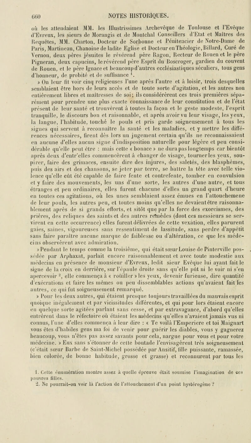 où les attendaient MM. les Illustrissimes Archevêque de Toulouse et l'Evêque d'Evreux, les sieurs de Morangis et de Montchal Conseillers d'Etat et Maîtres des llequêtes, MM. Cliarton, Docteur de Sorbonne et Pénitencier de Notre-Dame de Paris, Martineau, Chanoine de ladite Eghse et Docteur en Théologie, Billard, Curé de Vernon, deux pères jésuites le révérend père Ragon, Recteur de Rouen et le père Pigneran, deux capucins, le révérend père Esprit du Boscroger, gardien du couvent de Rouen, et le père Ignace et beaucoup d'autres ecclésiastiques séculiers, tous gens d'honneur, de probité et de suffisance ^. » On leur fît voir cinq religieuses l'une après l'autre et à loisir, trois desquelles semblaient être hors de leurs accès et de toute sorte d'agitation, et les autres non entièrement libres et maîtresses de soi; ils considérèrent ces trois premières sépa- rément pour prendre une plus exacte connaissance de leur constitution et de l'état présent de leur santé et trouvèrent à toutes la façon et le geste modeste, l'esprit tranquille, le discours bon et raisonnable, et après avoir vu leur visage, les yeux, la langue, l'habitude, touché le pouls et pris garde soigneusement à tous les signes qui servent à reconnaître la santé et les maladies, et y mettre les ditTé- rences nécessaires, firent dès lors un jugement certain qu'ils ne reconnaissaient en aucune d'elles aucun signe d'indisposition naturelle pour légère et peu consi- dérable qu'elle peut être : mais cette «bonace» ne dura pas longtemps car bientôt après deux d'entr'elles commencèrent à changer de visage, tourner les yeux, sou- pirer, faire des grimaces, ensuite dire des injures, des saletés, des blasphèmes, puis des airs et des chansons, se jeter par terre, se battre la tête avec telle vio- lence qu'elle eût été capable de faire fente et contrefente, tomber en convulsion et y faire des mouvements, les uns d'une sorte, les autres d'une autre, et tous étranges et peu ordinaires, elles furent chacune d'elles un grand quart d'heure en toutes ces agitations, où les unes semblaient assez émues en l'attouchemene de leur pouls, les autres peu, et toutes moins qu'elles ne devaient être raisonna- blement après de si grands efforts, et sitôt que par la force des exorcismes, des prières, des reliques des saints et des autres retnèdes (dont ces messieurs se ser- virent en cette occurrence) elles furent délivrées de cette vexation, elles parurent g'aies, saines, vigoureuses sans ressentiment de lassitude, sans perdre d'appétit sans faire paraître aucune marque de faiblesse ou d'altération, ce que les méde- cins observèrent avec admiration. «Pendant le temps comme la troisième, qui était sœur Louise de Pinterville pos- sédée par Arphaxat, parlait encore raisonnablement et avec toute modestie aux médecins en présence de monsieur d'Evreux, ledit sieur Evèque lui ayant fait le signe de la croix en derrière, sur l'épaule droite sans qu'elle pût ni le voir ni s'en apercevoir ^, elle commença à « roiiiller » les yeux, devenir furieuse, dire quantité d'exécrations et faire les mêmes ou peu dissemblables actions qu'avaient fait les autres, ce qui fut soigneusement remarqué. » Pour les deux autres, qui étaient presque toujours travaillées du mauvais esprit quoique inégalement et par vicissitudes dilférentes, et qui pour lors étaient encore en quelque sorte agitées parlant sans cesse, et par extravagance, d'abord qu'elles entrèrent dans le réfectoire où étaient les médecins qu'elles n'avaient jamais vus ni connus, l'une d'elles commença à leur dire : « Te voilà l'Emperiere et toi Maignart vous êtes d'habiles gens ma foi de venir pour guérir les diables, vous y gagnerez beaucoup, vous n'êtes pas assez savants pour cela, nargue pour vous et pour votre médecine. » Eux sans s'étonner de cette l)Outade l'envisagèrent très soigneusement (c'était sœur Barbe de Saint-Michel possédée par Ansitif, lille puissante, ramassée, bien colorée, de bonne habitude, grosse et grasse) et reconnurent par tous les i. Cotte l'iiumération montre assez à quelle épreuve était soumise l'imagiualioii de ces pauvres filles.