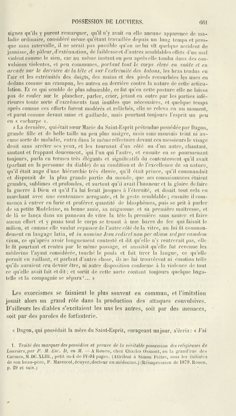 signes qu'ils y purent remarquer, qu'il n'y avait en elle aucune apparence de ma- ladie ordinaire, considéré même (ju'étant travaillée depuis un long temps et pres- que sans intervalle, il ne serait pas possible qu'on ne lui vît quelque accident de jaunisse, de pâleur, d'exténuation, de faiblesse et d'autres semblables effets d'un mal violent comme le sien, car au même instant ou peu après elle tomba dans des con- vulsions violentes, et peu communes, portant tout le corps élevé en voûte et en arcade sur le derrière de la tête et sur l'extrémité des talons, les bras tendus en l'air et les extrémités des doigts, des mains et des pieds recourbées les unes en dedans comme un crampon, les autres en derrière contre la nature de cette articu- lation. Et ce qui semble de plus admirable, ce fut qu'en cette posture elle ne laissa pas de rouler sur le plancber, parler, crier, jetant en outre par les parties infé- rieures toute sorte d'excréments tant inutiles que nécessaires, et quelque temps après comme ces efforts furent modérés et relâchés, elle se releva en un moment, et parut comme devant saine et gaillarde, mais pourtant toujours l'esprit un peu en « escharpe ». » La dernière, qui était sœur Marie du Saint-Esprit prétendue possédée par Dagon, grande fdie et de belle taille un peu plus maigre, mais sans mauvais teint ni au- cune sorte de maladie, entra dans le même réfectoire devant ces messieurs le visage droit sans arrêter ses yeux, et les tournant d'un côté ou d'un autre, chantant, sautant et frappant doucement, qui l'un qui l'autre, et ensuite en se pourraenant toujours, parla en termes très élégants et significatifs du contentement qu'il avait (parlant en la personne du diable) de sa condition et de l'excellence de sa nature, qu'il était ange d'une hiérarchie très élevée, qu'il était prince, qu'il commandait et disposait de la plus grande partie du monde, que ses connaissances étaient grandes, sublimes et profondes, et surtout qu'il avait l'honneur et la gloire défaire la guerre à Dieu et qu'il l'a lui ferait jusques à l'éternité, et disait tout cela en marchant avec une contenance arrogante, et le geste semblable; ensuite il com- mença à entrer en furie et proférer, quantité de blasphèmes, puis se prit à parler de sa petite Madeleine, sa bonne amie, sa mignonne et sa première maîtresse, et de là se lança dans un panneau de vitre la tête la première sans sauter et faire aucun effort et y passa tout le corps se tenant à une barre de fer qui faisait le milieu, et comme elle voulut repasser de l'autre côté de la vitre, on lui fit comman- dement en langage latin, ut in nomine Jesu rediretnon per aliani sedper eaindem viam, ce qu'après avoir longuement contesté et dit qu'elle n'y rentrerait pas, elle le fit pourtant et rentra par le même passage, e( aussitôt qu'elle fut revenue les médecins l'ayant considérée, touché le pouls et fait tirer la langue, ce qu'elle permit en raillant, et parlant d'autre chose, ils ne lui trouvèrent ni émotion telle qu'ils auraient cru devoir être, ni autre disposition conforme à la violiMice de tout ce qu'elle avait fait et dit; et sortit de cette sorte contant toujours quelque baga- telle et la compagnie se sépara'... » Les exorcismes se faisaient le plus souvent en commun, et l'imitation jouait alors un grand rôle dans la production des attaques convulsives. D'ailleurs les diables s'excitaient les uns les autres, soit par des menaces, soit par des paroles de forfanterie. « Dagon, qui possédait la mère du Saint-Esprit, enrageant un jour, s'écria: « J'ai 1. Traité des marques des possédées et preuve de la véritable possession des religieuses de Louviers,par /-*. .)/. Esc. D. en M. —A tîouen, chez Chailes Osmont, en l;t grand'rue des Carmes, M.DC.XLIII., petit in-i de IY-9.i pages. (AtU'ibué à Simon Piètre, sons les initiales de son beau-père, P. Warescot,écuycr,docteur en médecine.) (Réimpression de 1879. Rcuien. p. 29 et suiv.)