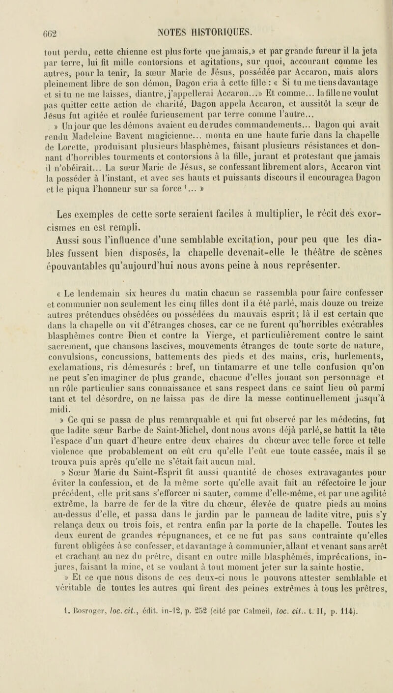 tout pordii, cette chienne est plus forte que jamais,» et par grande fureur il la jeta par terre, lui fit mille contorsions et agitations, sur quoi, accourant comme les autres, pour la tenir, la sœur Marie de Jésus, possédée par Accaron, mais alors pleinement libre de son démon, Dagon cria à cette fille : « Si tu me tiens davantage et situ ne me laisses, diantre,j'appellerai Accaron...» Et comme... lafillenevoulut pas quitter cette action de charité, Dagon appela Accaron, et aussitôt la sœur de Jésus fut agitée et roulée furieusement par terre comme l'autre,.. » Unjour que les démons avaient eu de rudes commandements... Dagon qui avait rendu Madeleine Bavent magicienne... monta en une haute furie dans la chapelle de Lorette, produisant plusieurs blasphèmes, faisant plusieurs résistances et don- nant d'horribles tourments et contorsions à la fille, jurant et protestant que jamais il n'obéirait... La sœur Marie de Jésus, se confessant hbrement alors, Accaron vint la posséder à l'instant, et avec ses hauts et puissants discours il encouragea Dagon et le piqua l'honneur sur sa force '... » Les exemples de cette sorte seraient faciles à multiplier, le récit des exor- cismes en est rempli. Aussi sous l'influence d'une semblable excitation, pour peu que les dia- bles fussent bien disposés, la chapelle devenait-elle le théâtre de scènes épouvantables qu'aujourd'hui nous avons peine à nous représenter. « Le lendemain six heures du matin chacun se rassembla pour faire confesser et communier non seulement les cinq filles dont il a été parlé, mais douze ou treize autres prétendues obsédées ou possédées du mauvais esprit; là il est certain que dans la chapelle on vit d'étranges choses, car ce ne furent qu'horribles exécrables blasphèmes contre Dieu et contre la Vierge, et particulièrement contre le saint sacrement, que chansons lascives, mouvements étranges de toute sorte de nature, convulsions, concussions, battements des pieds et des mains, cris, hurlements, exclamations, ris démesurés : bref, un tintamarre et une telle confusion qu'on ne peut s'en imaginer de plus grande, chacune d'elles jouant son personnage et un rôle particulier sans connaissance et sans respect dans ce saint lieu où parmi tant et tel désordre, on ne laissa pas de dire la messe continuellement jusqu'à midi. » Ce qui se passa de plus remarquable et qui fut observé par les médecins, fut que ladite sœur Barbe de Saint-Michel, dont nous avons déjà parlé, se battit la tête l'espace d'un quart d'heure entre deux chaires du chœur avec telle force et telle violence que probablement on eût cru qu'elle l'eût eue toute cassée, mais il se trouva puis après qu'elle ne s'était fait aucun mal. » Sœur Marie du Saint-Esprit fit aussi quantité de choses extravagantes pour éviter la confession, et de la même sorte qu'elle avait fait au réfectoire le jour précédent, elle prit sans s'efi'orcer ni sauter, comme d'elle-même, et par une agilité extrême, la barre de fer de la vitre du chœur, élevée de quatre pieds au moins au-dessus d'elle, et passa dans le jardin par le panneau de ladite vitre, puis s'y relança deux ou trois fois, et rentra enfin par la porte de la chapelle. Toutes les deux eurent de grandes répugnances, et ce ne fut pas sans contrainte qu'elles furent obligées à se confesser, et davantage à communier, allant et venant sans arrêt et crachant au nez du prêtre, disant en outre mille blasphèmes, imprécations, in- jures, faisant la mine, et se voulant à tout moment jeter sur la sainte hostie. » Et ce que nous disons de ces dnux-ci nous le pouvons attester semblable et véritable de toutes les autres qui firent des peines extrêmes à tous les prêtres, 1. Rosroger, loc.cit., édit. iii-12, p. 252 (cité par Calmeil, loc. cit.. t. II, p. 114).