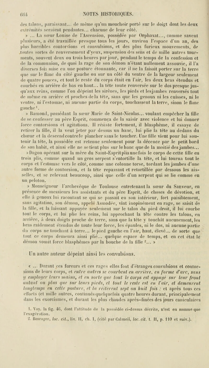 des talons, paraissant... de mémo qu'un mouchoir porté sur \o doigt dont les deux fxlréniités seraient pendantes... chacune de leur côté. » ... La sœur Louise de l'Ascension, possédée par Orphaxat..., comme savent plusieurs, a été travaillée presque tous les jours, environ l'espace d'un an, des plus horribles contorsions et convulsions, et des plus furieux mouvements, de Joutes sortes de renversement d'yeux, suspension des sens et de mille autres tour- ments, souvent deux ou trois heures par jour, pendant le temps de la confession et de la connnunion, de quoi la rage de son démon n'étant nullement assouvie, il l'a diverses fois mise en une posture étonnante, car il ne la faisait i>orter sur la terre que sur le fianc du côté gauche ou sur un côté du ventre de la largeur seulement de quatre pouces, et tout le reste du corps était en l'air, les deux bras étendus et courbés en arrière de bas en haut... la tête toute renversée sur le dos presque jus- qu'aux reins, comme l'on dépeint les sirènes, les pieds et lesjambes renversés tout de même en arrière et proches de la têle, sans que les genoux ni les cuisses, ni le ventre, ni l'estomac, ni aucune partie du corps, touchassent la terre, sinon le flanc gauche '. » lîamond, possédant la sœur Marie de Saint-Nicolas... voulant empêcher la fille de se confesser au père Esprit, commença de la saisir avec violence et lui donner force contorsions et agitations. Il résiste fortement, il blasphème, il essaye de retirer la fille, il la veut jeter par dessus un banc, lui plie la tète au dedans du chœur et la descend contrele plancher sans le toucher. Une liile vient pour lui sou- tenir la tète, la possédée est retenue seulement pour la décence par le petit bord de son habit, et ainsi elle ne se tient plus surlebanc que de la moitié des jambes... ))Dagon opérant sur la mère du Saint-Espritpliaunefois le corps de cette tille en trois plis, comme quand un gros serpent s'entortille la tête, et lui tourna tout le corps et l'estomac vers le côté, comme une colonne torse, tordant lesjambes d'une autre forme de contorsion, et la tète repassant et retortillée par dessous les ais- selles, et se relevant beaucoup, ainsi que celle d'un serpent qui se lie comme en un peloton. » Monseigneur l'archevêque de Toulouse entretenant la sœur du Sauveur, en présence de messieurs les assistants et du père Esprit, de choses de dévotion, et elle à genoux lui racontant se qui se passait en son intérieur, fort paisiblement, sans agitation, son démon, appelé Asniodée, vint inopinément en rage, se saisit de la lille, et. la laissant appuyée seulement sur le talon du pied droit, il lui courbe tout le corps, et lui plie les reins, lui approchant la tête contre les talons, en arrière, à deux doigts proche de terre, sans que la tête y touchât aucunement, les bras raidement étendns de toute leur force, les épaules, ni le dos, ni aucune partie du corps ne touchant à terre... le pied gauche en l'air, haut, élevé... de sorte que tout ce corps demeura ainsi plié... quelque espace de temps, et en cet état le démon vomit force blasphèmes par la bouche de la tille -... » Un autre auteur dépeint ainsi les convulsions. « ... Durant ces fureurs et ces rages elles font d'étranges convulsions et contor- sions de leiu's corps, et entre autres se courbent en arrière, en forme d'arc, sans y einploner leur a mains, et en sorte que tout le corps est appni/é st(r leur front autant ou plus que sur leurs pieds, et tout le reste est en l'air, et demeurent longtemps en celle posture, et la réitèrent sept ou huit fois : et après tous ces efforts (et mille autres, continués (|uel(iuefois quatre heures durant, principalement dans les exorcismes, et durant les plus chaudes après-dinées des jours caniculaires i. Voy. la fiçç. 4-{j, dont l'attilude do la possédée ci-dessus décrite, n'est en somme que l'exagrération.