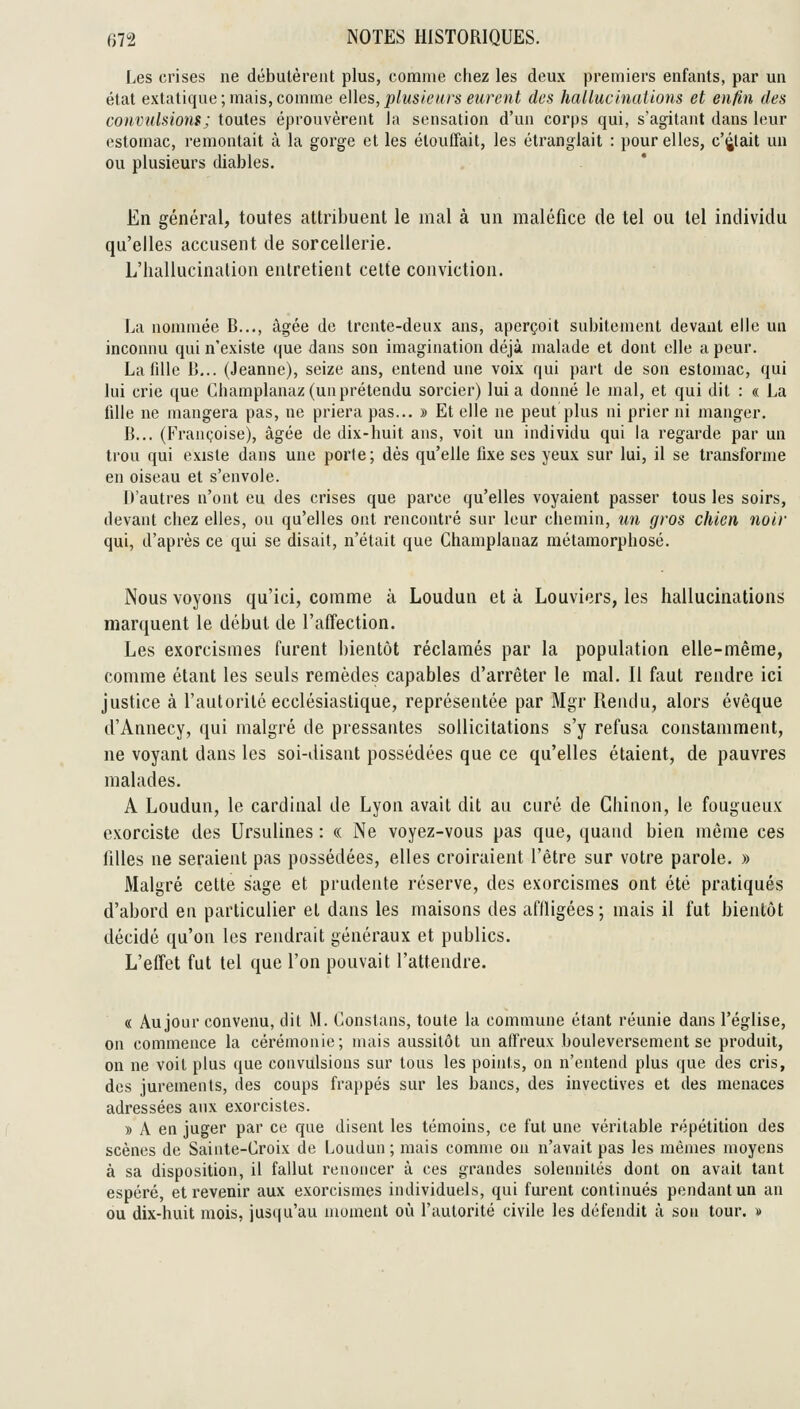 Les crises ne débutèrent plus, comme chez les deux premiers enfants, par un état extatique; mais,comme e\les,plusieurs eurent des hallucinations et enfin des convulsions ; toutes éprouvèrent la sensation d'un corps qui, s'agitant dans leur estomac, remontait à la gorge et les étouffait, les étranglait : pour elles, c'était un ou plusieurs diables. En général, toutes attribuent le mal à un maléfice de tel ou tel individu qu'elles accusent de sorcellerie. L'hallucinalion entretient cette conviction. La nommée B..., âgée de trente-deux ans, aperçoit subitement devant elle un inconnu qui n'existe que dans son imagination déjà malade et dont elle a peur. La fille B,.. (Jeanne), seize ans, entend une voix qui part de son estomac, qui lui crie que Champlanaz (un prétendu sorcier) lui a donné le mal, et qui dit : « La fille ne mangera pas, ne priera pas... » Et elle ne peut plus ni prier ni manger. B... (Françoise), âgée de dix-huit ans, voit un individu qui la regarde par un trou qui existe dans une porte; dès qu'elle fixe ses yeux sur lui, il se transforme en oiseau et s'envole. D'autres n'ont eu des crises que parce qu'elles voyaient passer tous les soirs, devant chez elles, ou qu'elles ont rencontré sur leur chemin, un gros chien noir qui, d'après ce qui se disait, n'était que Champlanaz métamorphosé. Nous voyons qu'ici, comme à Loudun et à Louviers, les hallucinations marquent le début de l'affection. Les exorcismes furent bientôt réclamés par la population elle-même, comme étant les seuls remèdes capables d'arrêter le mal. Il faut rendre ici justice à l'autorité ecclésiastique, représentée par Mgr Rendu, alors évêque d'Annecy, qui malgré de pressantes sollicitations s'y refusa constamment, ne voyant dans les soi-disant possédées que ce qu'elles étaient, de pauvres malades. A Loudun, le cardinal de Lyon avait dit au curé de Ghinon, le fougueux exorciste des Ursulines : « Ne voyez-vous pas que, quand bien même ces filles ne seraient pas possédées, elles croiraient l'être sur votre parole. » Malgré celte sage et prudente réserve, des exorcismes ont été pratiqués d'abord en particulier et dans les maisons des afiligées; mais il fut bientôt décidé qu'on les rendrait généraux et publics. L'effet fut tel que l'on pouvait l'attendre. « Au jour convenu, dit M. Constans, toute la commune étant réunie dans l'église, on commence la cérémonie; mais aussitôt un affreux bouleversement se produit, on ne voit plus que convulsions sur tous les points, on n'entend plus que des cris, des jurements, des coups frappés sur les bancs, des invectives et des menaces adressées aux exorcistes. » A en juger par ce que disent les témoins, ce fut une véritable répétition des scènes de Sainte-Croix de Loudun; mais comme on n'avait pas les mêmes moyens à sa disposition, il fallut renoncer à ces grandes solennités dont on avait tant espéré, et revenir aux exorcismes individuels, qui furent continués pendant un an ou dix-huit mois, iu3((u'au moment où l'autorité civile les défendit à son tour. »