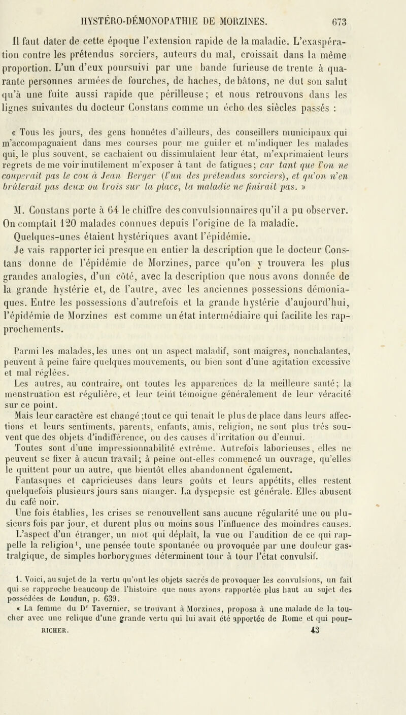 11 faut dater de cette époque l'exteusion rapide de la maladie. L'exaspéra- tion contre les prétendus sorciers, auteurs du mal, croissait dans la même proportion. L'un d'eux poursuivi par une bande furieuse de trente à qua- rante personnes armées de fourches, de haches, de bâtons, ne dut son salut qu'à une fuite aussi rapide que périlleuse ; et nous retrouvons dans les lignes suivantes du docteur Constans comme un écho des siècles passés : € Tous les jours, des gens honnêtes d'ailleurs, des conseillers municipaux qui m'accompagnaient dans mes courses pour me guider et m'indiquer les malades qui, le plus souvent, se cachaient ou dissimulaient leur état, m'exprimaient leurs regrets de me voir inutilement m'exposer à tant de fatigues; car tant que l'on ne couperait pas le cou à Jean Berqer (l'iui des prétendus sorciers), et qu'on n'en brûlerait pas deux ou trois sur la place, la maladie ne finirait pas. » M. Constans porte à 64 le chiffre des convulsionnaires qu'il a pu observer. On comptait 120 malades connues depuis l'origine de la maladie. Quelques-unes étaient hystériques avant l'épidémie. Je vais rapporter ici presque en entier la description que le docteur Cons- tans donne de l'épidémie de Morzines, parce qu'on y trouvera les plus grandes analogies, d'un côté, avec la description que nous avons donnée de la grande hystérie et, de l'autre, avec les anciennes possessions démonia- ques. Entre les possessions d'autrefois et la grande hystérie d'aujourd'hui, l'épidémie de Morzines est comme un état intermédiaire qui facilite les rap- prochements. Parmi les malades, les unes ont un aspect maladif, sont maigres, nonchalantes, peuvent à peine faire quelques mouvements, ou bien sont d'une agitation excessive et mal réglées. Les autres, au contraire, ont toutes les apparences de la meilleure santé; la menstruation est régulière, et leur teint témoigne généralement de leur véracité sur ce point. Mais leur caractère est changé ;tout ce qui tenait le plus de place dans leurs affec- tions et leurs sentiments, parents, enfants, amis, religion, ne sont plus très sou- vent que des objets d'indifférence, ou des causes d'irritation ou d'ennui. Toutes sont d'une impressionnabilité extrême. Autrefois laborieuses, elles ne peuvent se fixer à aucun travail; à peine ont-elles commencé un ouvrage, qu'elles le quittent pour un autre, que Jjientôt elles abandonnent également. Fantasques et capricieuses dans leurs goùls et leurs appétits, elles restent quelquefois plusieurs jours sans manger. La dyspepsie est générale. Elles abusent du café noir. Une fois établies, les crises se renouvellent sans aucune régularité une ou plu- sieurs fois par jour, et durent plus ou moins sous l'influence des moindres causes. L'aspect d'un étranger, un mot qui déplaît, la vue ou l'audition de ce qui rap- pelle la religion', une pensée toute spontanée ou provoquée par une douleur gas- tralgique, de simples borborygmes déterminent tour à tour l'état convulsif. 1. Voici, au sujet de la vertu qu'ont les objets sacrés de provoquer les convulsions, un fait qui se rapproclie beaucoup de l'histoire que uous avons rapportée plus haut au sujet des possédées de Loudun, p. 639. « La femme du D' Tavernier, se trouvant à Morzines, proposa à une malade de la tou- cher avec une relique d'une grande vertu qui lui avait été apportée de Rome et qui pour- RICHER. 43