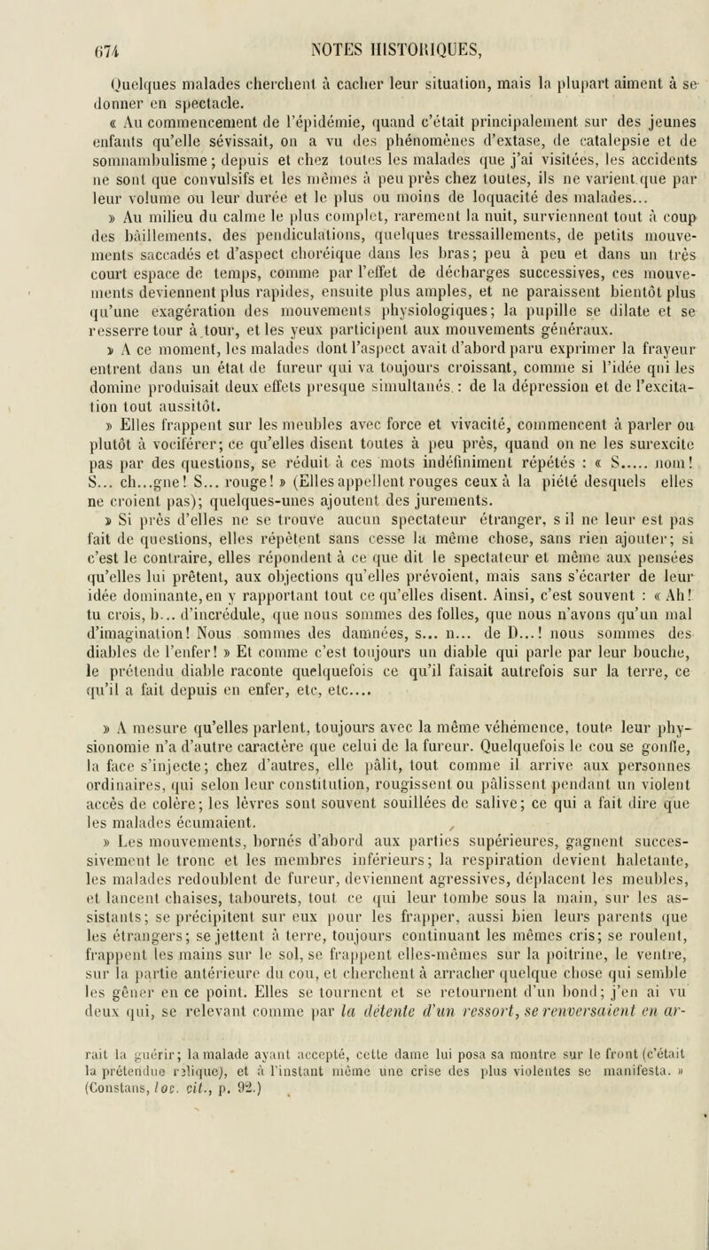 Hli NOTES IliSTOKIQlJES, Quelques malades cherchenl à cacher leur situation, mais la plupart aiment à se donner en spectacle. « Au commencement de l'épidémie, quand c'était principalement sur des jeunes enfants qu'elle sévissait, on a vu des phénomènes d'extase, de catalepsie et de sonuiamhulisme ; depuis et chez toutes les malades que j'ai visitées, les accidents ne sont que convulsifs et les mêmes à peu près chez toutes, ils ne varient.que par leur volume ou leur durée et le plus ou moins de loquacité des malades... » Au milieu du calme le jdus complet, rarement la nuit, surviennent tout à coup des hàillements, des pendiculalions, quelques tressaillements, de petits mouve- ments saccadés et d'aspect clioréique dans les hras; peu à peu et dans un très court espace de temps, comme par l'effet de décharges successives, ces mouve- ments deviennent plus rapides, ensuite plus amples, et ne paraissent bientôt plus qu'une exagération des mouvements physiologiques; la pupille se dilate et se resserre tour à,tour, et les yeux participent aux mouvements généraux. y> A ce moment, les malades dont l'aspect avait d'abord paru exprimer la frayeur entrent dans un étal de fureur qui va toujours croissant, comme si l'idée qni les domine produisait deux effets presque simultanés. : de la dépression et de l'excita- tion tout aussitôt. » Elles frappent sur les meubles avec force et vivacité, commencent à parler ou plutôt à vociférer; ce qu'elles disent toutes à peu près, quand on ne les surexcite pas par des questions, se réduit à ces mots indéfiniment répétés : « S jioni! S... ch...gne! S... rouge! » (Ellesappellent rouges ceux à la piété desquels elles ne croient pas); quelques-unes ajoutent des jurements. » Si près d'elles ne se trouve aucun spectateur étranger, s il ne leur est pas fait de questions, elles répètent sans cesse la môme chose, sans rien ajouter; si c'est le contraire, elles répondent à ce que dit le spectateur et même aux pensées qu'elles lui prêtent, aux objections qu'elles prévoient, mais sans s'écarter de leur idée dominante,en y rapportant tout ce qu'elles disent. Ainsi, c'est souvent : « Ah! tu crois, h... d'incrédule, que nous sommes des folles, que nous n'avons qu'un mal d'imagination! Nous sommes des damnées, s... n... de D...! nous sommes des- diables de l'enfer! » Et comme c'est toujours un diable qui parle par leur bouche, le prétendu diable raconte quelquefois ce qu'il faisait autrefois sur la terre, ce qu'il a fait depuis en enfer, etc, etc.... )) A mesure qu'elles parlent, toujours avec la même véhémence, toute leur phy- sionomie n'a d'autre caractère que celui de la fureur. Quelquefois le cou se gonfle, la face s'injecte; chez d'autres, elle pâlit, tout comme il arrive aux personnes ordinaires, qui selon leur constitution, rougissent ou pâlissent pendant un violent accès de colère; les lèvres sont souvent souillées de salive; ce qui a fait dire que les malades éoumaient. » Les mouvements, bornés d'abord aux parties supérieures, gagnent succes- sivement le tronc et les membres inférieurs; la respiration devient haletante, les malades redoublent de fureur, deviennent agressives, déplacent les meubles, et lancent chaises, tabourets, tout ce qui leur tombe sous la main, sur les as- sistants; se précipitent sur eux pour les frapper, aussi bien leurs parents que les étrangers; se jettent à terre, toujours continuant les mêmes cris; se roulent, frappent les mains sur le sol, se frappent elles-mêmes sur la poitrine, le venti'e, sur la partie antérieure du cou, et cherchent à arracher quelque chose qni semble les gêner en ce point. Elles se tournent et se retournent d'un bond; j'en ai vu deux qui, se relevant comme par la détente d'un ressort, se renversaient en ar- rait la guérir; la malade ayant accepté, celle clame lui posa sa montre sur le front (c'était la prétendue rîliquej, et à l'instant même une crise des plus violentes se manifesta. » (Constans,/oc, cit., p. 92.)