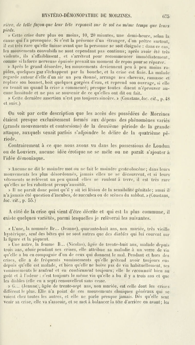 rière, de telle façon que leur tête reposait sur le sol eu même temps que leurs pieds. » Celte crise dure plus ou moins, 10, 20 minutes, une demi-heure, selon la cause qui l'a provoquée. Si c'est la présence d'un étranger, d'un prêtre surtout il est très rare qu'elle finisse avant que la personne se soit éloignée : dans ce cas les mouvements convulsifs ne sont cependant pas continus; après avoir été très violents, ils s'affaiblissent, et s'arrêtent pour recommencer immédiatement comme silaforce nerveuse épuisée prenait un moment de repos pour se réparer. » Après le grand désordre, les mouvements deviennent peu à peu moins ra- pides, quelques gaz s'échappent par la bouche, et la crise est finie. La malade regarde autour d'elle d'un air un peu étonné, arrange ses cheveux, ramasse et replace son bonnet, boit quelques gorgées d'eau, et reprend son ouvrage, si elle en tenait un quand la crise a commencé; presque toutes disent n'éprouver au- cune lassitude et ne pas se souvenir de ce qu'elles ont dit ou fait. » Cette dernière assertion n'est pas toujours sincère. » (Constans,/of. cit., p. 48 et suiv.) On voit par cette description que les accès des possédées de Morzines étaient presque exclusivement formés aux dépens des phénomènes variés (grands mouvements et contorsions) de la deuxième période de la grande attaque, auxquels venait parfois s'adjoindre le délire de la quatiième pé- riode. Contrairement à ce que nous avons vu dans les possessions de Loudun ou de Louviers, aucune idée erotique ne se môle ou ne paraît s'ajouter à l'idée démoniaque. » Aucune ne dit le moindre mot ou ne fait le moindre gesteobscène; dans leurs mouvements les plus désordonnés, jamais elles ne se découvrent, et si leurs vêtements se relèvent un peu quand elles se roulent à terre, il est très rare qu'elles ne les rabattent presqu'aussitôt. » Il ne paraît donc point qu'il y ait ici lésion de la sensibilité génitale; aussi il n'a jamais été question d'incubes, de succubes ou de scènes du sabbat. »(Constans, loc. cit., p. 55.) A côté de la crise qui vient d'être décrite et qui est la plus commune, il existe quelques variétés, parmi lesquelles je relèverai les suivantes. « L'une, la nommée Br... (Jeanne), quaranto-huit ans, non mariée, très vieille hystérique, sent des bêtes qui ne sont autres que des diables qui lui courent sur la figure et la piquent. » L'ne autre, la femme B... (Nicolas), âgée de trente-huit ans, malade depuis trois ans, aboie pendant ses crises, elle attribue sa maladie à un verre de vin qu'elle a bu en compagnie d'un de ceux qui donnent le mal. Pendant et hors des crises, elle a de fréquents vomissements qu'elle prétend avoir toujours eus depuis qu'elle est malade, et bien qu'elle ne boive pas de vin habituellement, ses vomissements le sentent et en contiennent toujours; elle le reconnaît bien au goût et à l'odeur : c'est toujours le môme vin qu'elle a bu il y a trois ans et que les diables (elle en a sept) renouvellent sans cesse. » G... (Jeanne), âgée de trente-sept ans, non mariée, est celle dont les crises diffèrent le plus. Elle n'a point de ces mouvements cloniques généraux qui se voient chez toutes les autres, et elle ne parle presque jamais. Dès qu'elle sent venir sa crise, elle va s'asseoir, et se met à balancer la tête d'arrière en avant; les