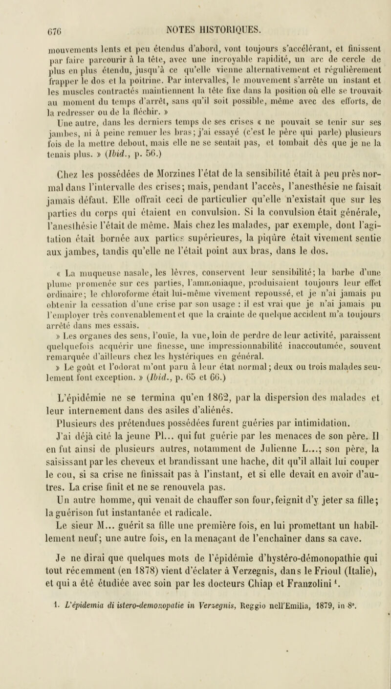 mouvemenls lents el peu étendus d'abord, vont toujours s'accélérant, et finissent par faire parcourir à la tête, avec une incroyaldc rapidité, un arc de cercle de plus en jtliis élondu, jusqu'à ce (|u'ellc vienne allernalivemont el régulièrement frapper le dos el la poitrine. Par iiilervalles, le nuuivenient s'arrête un instant et les muscles contractés niainliennenl la lèle lixe dans la position où elle se liouvait au nionient dn temps d'ari'èt, sans ipi'ii soit possible, niC'me avec des eil'orls, de la redresser on de la iléchir. » Une autre, dans les derniers temps de ses crises « ne pouvait se tenir sur ses iamhes, ni à peine renuier les bras; j'ai essayé (c'est le jtère (|ui parle) plusieurs i'ois de la mettre debout, mais elle ne se sentait }>as, et tombait dès (jne je ne la tenais plus. » {Ibid., p. 5(5.) Chez les possédées de Morzines lï'lat de la sensibilité était à pou près nor- mal dans riulcrvallc des crises; mais, pendant l'accès, l'anesthésie ne faisait jamais défaut. Elle onVail ceci de particulier qu'elle n'existait que sur les parties du corps qui étaient en convulsion. Si la convulsion était i;énérale, l'anesthésie l'était de même. Mais chez les malades, par exemple, dont l'agi- tation était bornée aux parties supérieures, la piijùre était vivement sentie aux jambes, tandis qu'elle ne l'était point aux bras, dans le dos. « La nuiqneuse nasale, les lèvres, conservent leur sensibilité; la barbe d'une plume i)romenée sur ces parties, l'amn.oniaqne. prothiisaieni toujours leur effet ordinaire; le cbloroforme était lui-même vivement repoussé, el je n'ai jamais pu obtenir la cessation d'une crise par son usage : il est vrai que je n'ai jamais pu l'employer très convenablement et que la crainte de qnebpie accident m'a toujours arrêté dans mes essais. y> Les organes des sens, l'ouïe, la vue, loin de perdre de; leur activité, paraissent quehpu'fois acquérir une iitiesse, une impressionnabilité inaccoutumée, souvent remarquée d'aill(>urs chez les liyslériipies en général. » Le goût el l'odorat m'onl paru à leur étal normal; deux ou trois malades seu- lement font exception. » [Ibld., p. (>5 et GO.) L'épidémie ne se termina qu'en 1802, parla dispersion des malades et leur internement dans des asiles d'aliénés. Plusieurs des prétendues possédées furent guéries par intimidation. J'ai déjà cité la jeune PI... qui fut guérie par les menaces de son père. Il en fut ainsi de plusieurs autres, notamment de Julienne L...; son père, la saisissant parles cheveux el brandissant une hache, dit (ju'il allait lui couper le cou, si sa crise ne finissait pas à l'instant, et si elle devait en avoir d'au- tres. La crise finit et ne se renouvela pas. Un autre homme, qui venait de chauffer son four,feignit d'y jeter sa fille; la guérison fut instantanée et radicale. Le sieur M... guérit sa fille une première fois, en lui promettant un habil- lement neuf; une autre fois, en la menaçant de l'enchaîner dans sa cave. Je ne dirai que quelques mots de l'épidémie d'hystéro-démonopathie qui tout récemment (en 1878) vient d'éclater à Verzegnis, dans le Frioul (Italie), et qui a été étudiée avec soin par les docteurs Chiap et Franzolini *. 1. L'épidemia di istero-demonopatie in Venegnis, Reggio ncU'Emilia, 1879, in 8°.