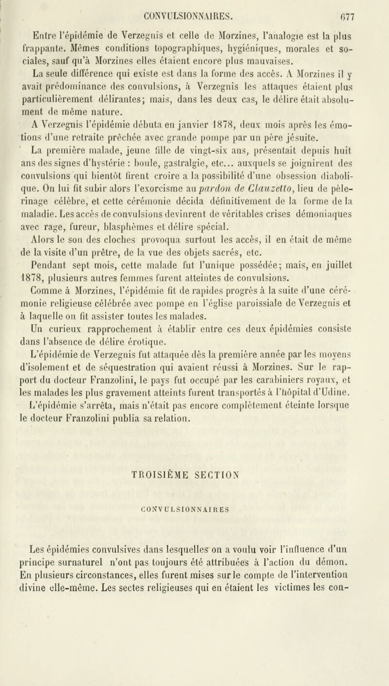 CONVULSIONNAIRES. G77 Entre l'épidémie de Verzegiiis et celle de Morzines, l'analogie est la plus frappante. Mêmes conditions topographiques, hygiéniques, morales et so- ciales, sauf qu'à Morzines elles étaient encore plus mauvaises. La seule différence qui existe est dans la forme des accès. A Morzines il y avait prédominance des convulsions, à Verzegnis les attaques étaient plus particulièrement délirantes; mais, dans les deux cas, le délire était absolu- ment de même nature. A Verzegnis l'épidémie débuta en janvier 1878, deux mois après les émo- tions d'une retraite prêchée avec grande pompe par un père jésuite. La première malade, jeune fille de vingt-six ans, présentait depuis huit ans des signes d'hystérie : boule, gastralgie, etc.. auxquels se joignirent des convulsions qui bientôt firent croire a la possibilité d'une obsession diaboli- que. On lui fit subir alors l'exorcisme an pardon de Clauzetto, lieu de pèle- rinage célèbre, et cette cérémonie décida définitivement de la forme de la maladie. Les accès de convulsions devinrent de véritables crises démoniaques avec rage, fureur, blasphèmes et délire spécial. Alors le son des cloches provoqua surtout les accès, il en était de même de la visite d'un prêtre, de la vue des objets sacrés, etc. Pendant sept mois, cette malade fut l'unique possédée; mais, en juillet 1878, plusieurs autres femmes furent atteintes de convulsions. Comme à Morzines, l'épidémie fit de rapides progrès à la suite d'une céré- monie religieuse célébrée avec pompe en l'église paroissiale de Verzegnis et à laquelle on fit assister toutes les malades. Un curieux rapprochement à établir entre ces deux épidémies consiste dans l'absence de délire erotique. L'épidémie de Verzegnis fut attaquée dès la première année par les moyens d'isolement et de séquestration qui avaient réussi à Morzines. Sur le rap- port du docteur Franzolini, le pays fut occupé par les carabiniers royaux, et les malades les plus gravement atteints furent transportés à l'hôpital d'Udine. L'épidémie s'arrêta, mais n'était pas encore complètement éteinte lorsque le docteur Franzolini publia sa relation. TROISIÈME SECTION C0>ÎVULSI0NNAIRES Les épidémies convulsives dans lesquelles on a voulu voir l'influence d'un principe surnaturel n'ont pas toujours été attribuées à l'action du démon. En plusieurs circonstances, elles furent mises sur le compte de l'intervention divine elle-même. Les sectes religieuses qui en étaient les victimes les con-