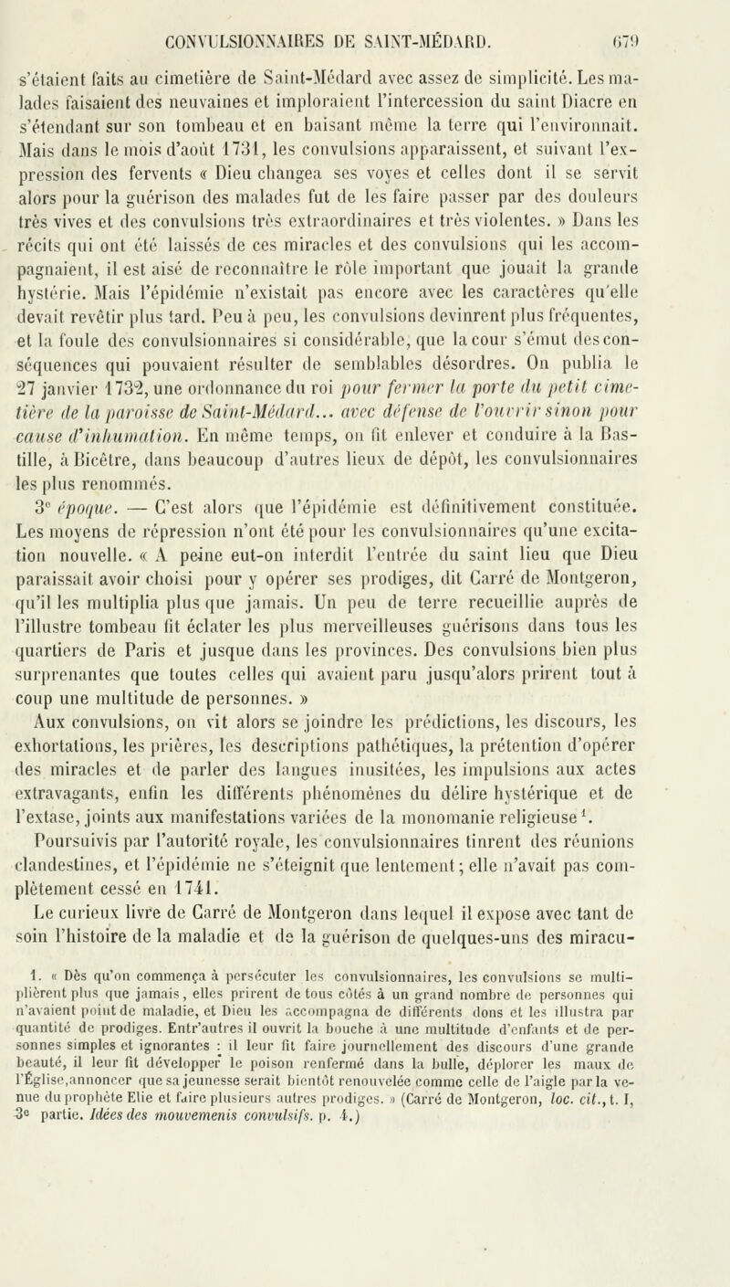 s'étaient faits au cimetière de Saiiit-Médard avec assez de simplicité. Les ma- lades faisaient des neuvaines et imploraient l'intercession du saint Diacre en s'étendant sur son tombeau et en baisant même la terre qui l'environnait. Mais dans le mois d'août 1731, les convulsions apparaissent, et suivant l'ex- pression des fervents « Dieu cliangea ses voyes et celles dont il se servit alors pour la guérison des malades fut de les faire passer par des douleurs très vives et des convulsions très extraordinaires et très violentes. » Dans les récits qui ont été laissés de ces miracles et des convulsions qui les accom- pagnaient, il est aisé de reconnaître le rôle important que jouait la grande hystérie. Mais l'épidémie n'existait pas encore avec les caractères qu'elle devait revêtir plus tard. Peu à peu, les convulsions devinrent plus fréquentes, et la foule des convulsionnaires si considérable, que la cour s'émut des con- séquences qui pouvaient résulter de semblables désordres. On publia le 27 janvier 113^2, une ordonnance du roi pour fermer la porte du petit cime- tière de la paroisse de Saint-Médard... avec défense de l'ouvrir sinon pour cause d'inhumation. En même temps, on fit enlever et conduire à la Bas- tille, k Bicêtre, dans beaucoup d'autres lieux de dépôt, les convulsionnaires les plus renommés. 3 époque. — C'est alors que l'épidémie est définitivement constituée. Les moyens de répression n'ont été pour les convulsionnaires qu'une excita- tion nouvelle. « A peine eut-on interdit l'entrée du saint lieu que Dieu paraissait avoir choisi pour y opérer ses prodiges, dit Carré de Montgeron, qu'il les multiplia plus que jamais. Un peu de terre recueillie auprès de l'illustre tombeau fit éclater les plus merveilleuses guérisons dans tous les quartiers de Paris et jusque dans les provinces. Des convulsions bien plus surprenantes que toutes celles qui avaient paru jusqu'alors prirent tout à coup une multitude de personnes. » Aux convulsions, on vit alors se joindre les prédictions, les discours, les exhortations, les prières, les descriptions pathétiques, la prétention d'opérer des miracles et de parler des langues inusitées, les impulsions aux actes extravagants, enfin les différents phénomènes du délire hystérique et de l'extase, joints aux manifestations variées de la monomanie religieuse *. Poursuivis par l'autorité royale, les convulsionnaires tinrent des réunions clandestines, et l'épidémie ne s'éteignit que lentement; elle n'avait pas com- plètement cessé en 1741. Le curieux livre de Carré de Montgeron dans lequel il expose avec tant de soin l'histoire de la maladie et de la guérison de quelques-uns des miracu- 1. « Dès qu'on commença à persécuter les convulsionnaires, les convulsions se multi- plièrent plus que jamais, elles prirent de tous cùtés à un grand nombre de personnes qui n'avaient point de maladie, et Dieu les accompagna de différents dons et les illustra par quantité de prodiges. Entr'autres il ouvrit la bouche à une multitude d'enfants et de per- sonnes simples et ignorantes -.^ il leur fil faire journellement des discours d'une grande beauté, il leur fit développer le poison renfermé dans la bulle, déplorer les maux de l'Église,annoncer que sa jeunesse serait bientôt renouvelée comme celle de l'aigle parla ve- nue du propliète Elie et faire plusieurs autres prodiges. » (Carré de Montgeron, loc. cit., t. I,