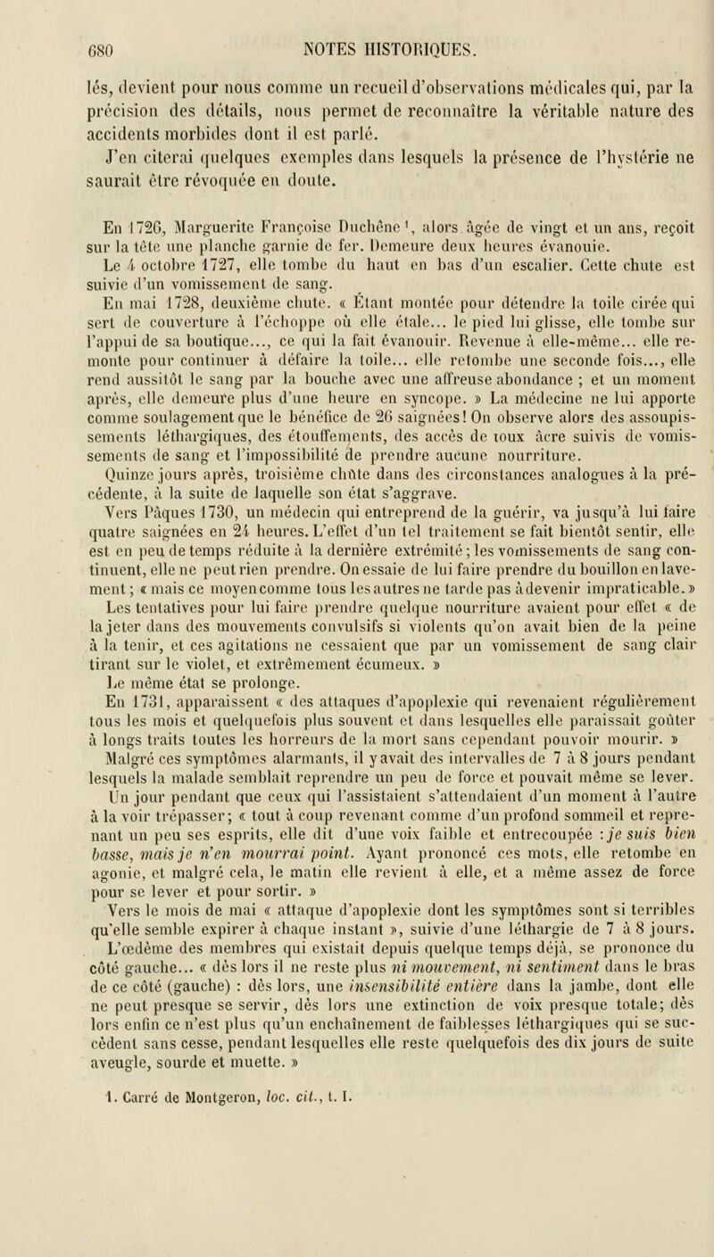 les, devient pour nous coninio un recueil d'observations médicales qui, par la précision des détails, nous permet de reconnaître la véritai)le nature des accidents morbiiles dont il est parlé. J'en citerai quelques exemples dans lesquels la présence de l'hystérie ne saurait être révoquée en doute. En 172G, Marguerite Françoise Dnchêne', alors ûgéc de vingt et un ans, reçoit sur la tète une planche garnie do for. Demeure deux heures évanouie. Le 4 octobre 1727, elle tombe du haut en bas d'un escalier. Cette chute est suivie d'un vomissement de sang. En mai 1728, deuxièmo chute. « l^^tant montée pour détendre la toile cirée qui sert lie couverture à récliopi)o où elle étale... le pied lui glisse, elle tombe sur l'appui de sa boutique..., ce qui la fait évanouir. Revenue à elle-même... elle re- monte pour continuer à défaire la toile... elle rolomho une seconde fois..., elle rend aussitôt le sang par la bouche avec une affreuse abondance ; et un moment après, elle demoure plus d'une heure en syncojjo. » La médecine ne lui apporte comme soulagement que le bénéfice do 20 saignées! On observe alors des assoupis- sements léthargiques, des étoulfemonts, des accès de loux acre suivis do vomis- sements de sang et l'impossibilité de prendre aucune nourriture. Quinze jours après, troisième chute dans des circonstances analogues à la pré- cédente, à la suite de laquelle son état s'aggrave. Vers Pâques 1730, un médecin qui entreprend de la guérir, va jusqu'à lui faire quatre saignées en 2i heures. L'effet d'un toi traitement se fait bientôt sentir, elle est en peu de temps réduite à la dernière extrémité ; les vomissements de sang con- tinuent, elle ne peut rien prendre. On essaie de lui faire prendre du bouillon en lave- ment; « mais ce moyencomme tous les autres ne larde pas àdevenir impraticable.» Les tentatives pour lui faire prendre quelque nourriture avaient pour effet « de la jeter dans des mouvements convulsifs si violents qu'on avait bien de la peine à la tenir, et ces agitations ne cessaient que par un vomissement de sang clair tirant sur le violet, et extrêmement écumeux. » liO même état se prolonge. En 1731, apparaissent « des attaques d'apoplexie qui revenaient régulièrement tous les mois et quel((uefois plus souvent et dans lesquelles elle paraissait goûter à longs traits toutes les horreurs do la mort sans ce[)endant pouvoir mourir. » Malgré ces symptômes alarmants, il y avait des intervalles de 7 à 8 jours pendant lesquels la malade semblait reprendre un peu de force et pouvait même se lever. Vn jour pendant que ceux qui l'assistaient s'attendaient d'un moment à l'autre à la voir trépasser; « tout à coup revenant comme d'un profond sommeil et repre- nant un peu ses esprits, elle dit d'une voix faible et entrecoupée : je suis bien basse, mais je n'en mourrai point. Ayant prononcé ces mots, elle retombe en agonie, et malgré cela, le matin elle revient à elle, et a même assez de force pour se lever et pour sortir. » Vers le mois de mai « attaque d'apoplexie dont les symptômes sont si terribles qu'elle semble expirer à chaque instant y>, suivie d'une léthargie de 7 à 8 jours. L'œdème des menil)res qui existait depuis quelque temps déjà, se prononce du côté gauche... « dès lors il ne reste plus ni mouvement, ni sentiment dans le bras de ce côté (gauche) : dès lors, une insensibilité entière dans la jambe, dont elle ne peut presque se servir, dès lors une extinction do voix presque totale; dès lors enfin ce n'est plus qu'un enchaînement de faiblesses léthargiques qui se suc- cèdent sans cesse, pendant lesquelles elle reste quelquefois des dix jours de suite aveugle, sourde et muette. » 1. Carré de Montgeron, loc. cit., t. I.