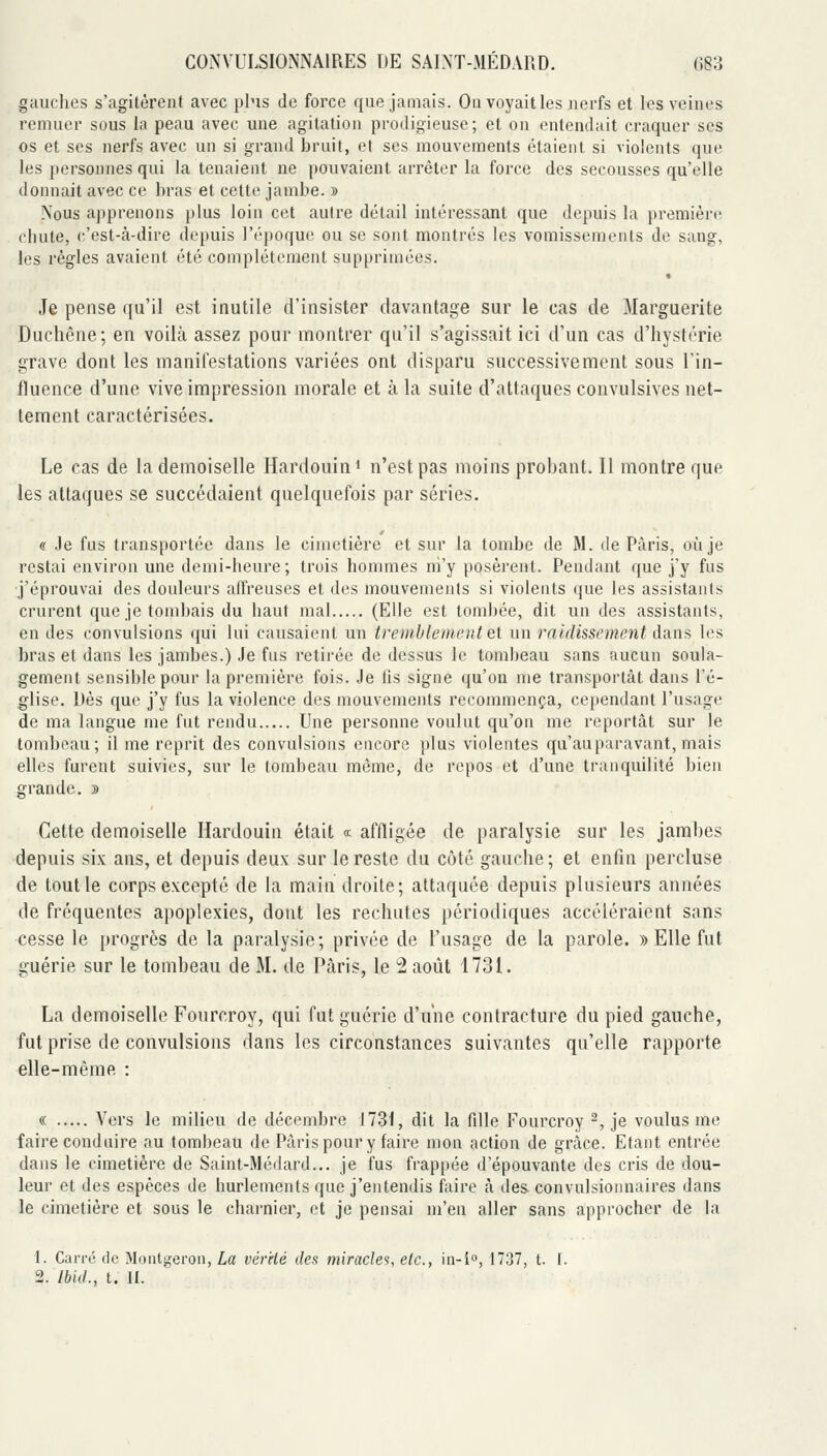 gauches s'agitèrent avec plus de force que jamais. On voyait les nerfs et les veines remuer sous la peau avec une agitation prodigieuse; et on entendait craquer ses os et ses nerfs avec un si grand bruit, et ses mouvements étaient si violents que les personnes qui la tenaient ne pouvaient arrêter la force des secousses qu'elle donnait avec ce bras et cette jambe. » Nous apprenons plus loin cet autre détail intéressant que depuis la premièr(! chute, (:'est-à-dire depuis l'époque ou se sont montrés les vomissements de sang, les régies avaient été complètement supprimées. Je pense qu'il est inutile d'insister davantage sur le cas de Marguerite Duchêne; en voilà assez pour montrer qu'il s'agissait ici d'un cas d'hystérie grave dont les manifestations variées ont disparu successivement sous l'in- fluence d'une vive impression morale et à la suite d'attaques convulsives net- tement caractérisées. Le cas de la demoiselle Hardouin i n'est pas moins probant. Il montre que les attaques se succédaient quelquefois par séries. (S Je fus transportée dans le cimetière et sur la tombe de M. de Paris, où je restai environ une demi-heure; trois hommes nî'y posèrent. Pendant que j'y fus ■j'éprouvai des douleurs alfreuses et des mouvements si violents que les assistants crurent que je tombais du haut mal (Elle est tombée, dit un des assistants, en des convulsions qui lui causaient un tremblement Qi un raidissement à?in% les bras et dans les jambes.) Je fus retirée de dessus le tombeau sans aucun soula- gement sensible pour la première fois. Je fis signe qu'on me transportât dans l'é- glise. Dès que j'y fus la violence des mouvements recommença, cependant l'usage de ma langue me fut rendu Une personne voulut qu'on me reportât sur le tombeau; il me reprit des convulsions encore plus violentes qu'auparavant, mais elles furent suivies, sur le tombeau même, de repos et d'une tranquilité bien grande. » Cette demoiselle Hardouin était «■ affligée de paralysie sur les jambes depuis six ans, et depuis deux sur le reste du côté gauche; et enfin percluse de tout le corps excepté de la main droite; attaquée depuis plusieurs années de fréquentes apoplexies, dont les rechutes périodiques accéléraient sans cesse le progrès de la paralysie; privée de l'usage de la parole. » Elle fut guérie sur le tombeau de M. de Paris, le 2 août 1731. La demoiselle Fourcroy, qui fut guérie d'une contracture du pied gauche, fut prise de convulsions dans les circonstances suivantes qu'elle rapporte elle-même : « Vers le milieu de décembre \1Z\, dit la fille Fourcroy ^, je voulus me faire conduire au tombeau de Paris pour y faire mon action de grâce. Etant entrée dans le cimetière de Saint-Médard... je fus frappée d'épouvante des cris de dou- leur et des espèces de hurlements que j'entendis faire à des convulsionnaires dans le cimetière et sous le charnier, et je pensai m'en aller sans approcher de la 1. Carrô de Moiitgeron, La vér'dé des miracles, etc., in-i°, 1737, t. I. 2. Ibid., t. II.
