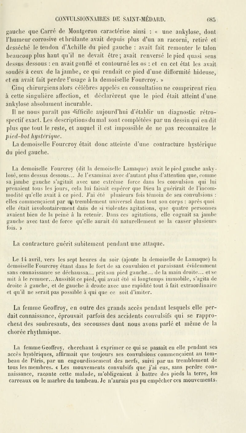 gauche que Carré de Montgeron caractérise ainsi : « une ankylose, dont l'humeur corrosive etbrûlante avait depuis plus d'un an racorni, retiré et desséché le tendon d'Achille du pied gauche : avait fait remonter le talon beaucoup plus haut qu'il ne devait être ; avait renversé le pied quasi sens dessus dessous : en avait gonflé et contourné les os : et en cet état les avait soudés à ceux de la jambe, ce qui rendait ce pied d'une difformité hideuse, et en avait fait perdre l'usage à la demoiselle Fourcroy. ■» Cinq chirurgiens alors célèbres appelés en consultation ne comprirent rien à cette singulière affection, et déclarèrent que le pied était atteint d'une ankylose absolument incurable. Il ne nous paraît pas «difficile aujourd'hui d'établir un diagnostic rétro- spectif exact. Les descriptions du mal sont complétées par un dessin qui en dit plus que tout le reste, et auquel il est impossible de ne pas reconnaître le p ied-bo t hys térique. La demoiselle Fourcroy était donc atteinte d'une contracture hystérique du pied gauche. La demoiselle Fourcroy (dit la demoiselle Lamaque) avait le pied gauche anky- lose, sens dessus dessous... Je l'examinai avec d'autant plus d'attention que, comme sa jambe gauche s'agitait avec une extrême force dans les convulsion qui lui prenaient tous les jours, cela lui faisait espérer que Dieu la guérirait de l'incom- modité qu'elle avait à ce pied. J'ai été plusieurs fois témoin de ses convulsions : elles commençaient par u\ji tremblement universel dans tout son corps : après quoi elle était involontairement dans de si violentes agitations, que quatre personnes avaient bien de la peine à la retenir. Dans ces agitations, elle cognait sa jambe gauche avec tant de force qu'elle aurait dû naturellement se la casser plusieurs fois. » La contracture guérit subitement pendant une attaque. Le 14 avril, vers les sept heures du soir (ajoute la demoiselle de Lamaque) la demoiselle Fourcroy étant dans le fort de sa convulsion et paraissant évidemment sans connaissance se déchaussa... pritson pied gauche... de la main droite... et se mit à le remuer... Aussitôt ce pied, qui avait été si longtemps immobile, s'agita de droite à gauche, et de gauche à droite avec une rapidité tout à fait extraordinaire et qu'il ne serait pas possible à qui que ce soit d'imiter. La femme Geoffroy, en outre des grands accès pendant lesquels elle per- dait connaissance, éprouvait parfois des accidents convulsifs qui se rappro- chent des soubresauts, des secousses dont nous avons parlé et même de la chorée rhythmique. La femme Geoffroy, cherchant à exprimer ce qui se passait en elle pendant ses accès hystériques, affirmait que toujours ses convulsions commençaient au tom- beau de Paris, par un engourdissement des nerfs, suivi par un tremblement de tous les membres. « Les mouvements convulsifs que j'ai eus, sans perdre con- naissance, raconte cette malade, m'obligeaient à battre des pieds la terre, les carreaux ou le marbre du tombeau. Je n'aurais pas pu empêcher ces mouvements.