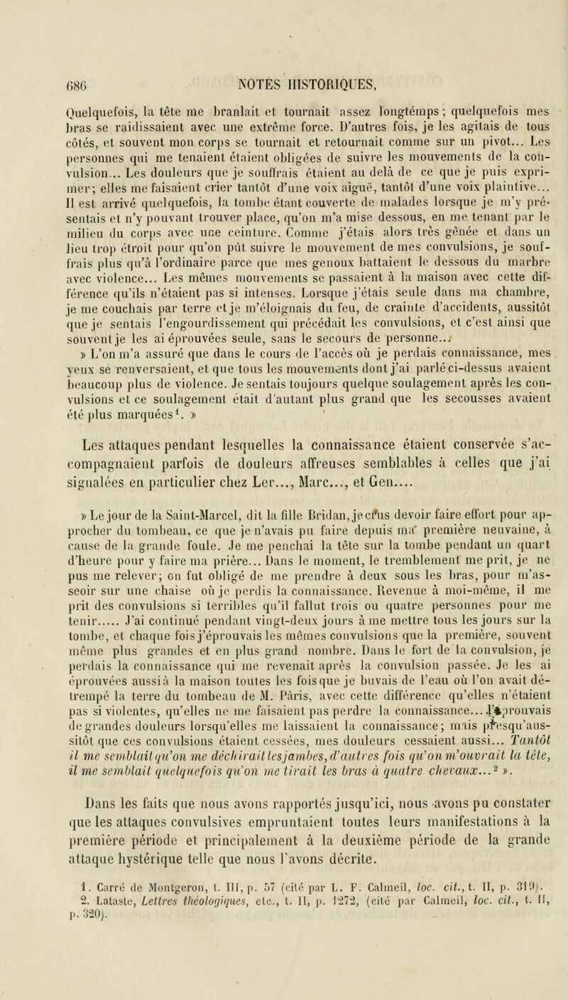 Quelquefois, la tête me branlait et tournait assez longtemps ; quelquefois mes bras se raidissaient avec une extrême force. D'autres fois, je les agitais de tous côtés, et souvent mon corps se tournait et retournait comme sur un pivot... Les personnes qui me tenaient étaient obligées de suivre les mouvements de la con- vulsion... Les douleurs que je souffrais étaient au delà de ce que je puis expri- mer; elles me faisaient crier tantôt d'une voix aiguë, tantôt d'une voix plaintive... Il est arrivé quelquefois, la tombe étant couverte de malades lorsque je m'y pré- sentais et n'y pouvant trouver place, qu'on m'a mise dessous, en me tenant par le milieu du corps avec une ceinture. Comme j'étais alors très gênée et dans un lieu trop étroit pour qu'on put suivre le mouvement de mes convulsions, je souf- frais plus qu'à l'ordinaire parce que mes genoux battaient le dessous du marbre avec violence... Les mêmes mouvements se passaient à la maison avec cette dif- férence qu'ils n'étaient pas si intenses. Lorsque j'étais seule dans ma chambre, je me couchais par terre et je m'éloignais du feu, de crainte d'accidents, aussitôt que je sentais l'engourdissement qui précédait les convulsions, et c'est ainsi que souvent je les ai éprouvées seule, sans le secours de personne.. . » L'on m'a assuré que dans le cours de l'accès où je perdais connaissance, mes yeux se renversaient, et que tous les mouvemânts dont j'ai parlé ci-dessus avaient beaucoup plus de violence. Je sentais toujours quelque soulagement après les con- vulsions et ce soulagement était d'autant plus grand que les secousses avaient été plus marquées*. » Les attaques pendant lesquelles la connaissance étaient conservée s'ac- compagnaient parfois de douleurs affreuses semblables à celles que j'ai signalées en particulier chez Ler..., Marc..., et Gen.... » Le jour de la Saint-Marcel, dit la fille Bridan, jeci*us devoir faire effort pour ap- procher du tombeau, ce que je n'avais pu faire depuis ma première neuvaine, à cause de la grande foule. .le me penchai la tête sur la tombe pendant un quart d'heure pour y faire ma prière... Dans le moment, le tremblement me prit, je ne pus me relever; on fut obligé de me prendre à deux sous les bras, pour m'as- seoir sur une chaise où je perdis la connaissance. Revenue à moi-même, il me prit des convulsions si terribles qu'il fallut trois ou quatre personnes pour me tenir J'ai continué pendant vingt-deux jours à me mettre tous les jours sur la tombe, et chaque fois j'éprouvais les mômes convulsions que la première, souvent même plus grandes et en plus grand nombre. Dans le fort de la convulsion, je perdais la connaissance qui me revenait après la convulsion passée. Je les ai éprouvées aussi à la maison toutes les fois que je buvais de l'eau où l'on avait dé- trempé la terre du tombeau de M. Paris, avec cette différence qu'elles n'étaient pas si violentes, qu'elles ne me faisaient pas perdre la connaissance... 4'4prouvais de grandes douleurs lorsqu'elles me laissaient la connaissance; mais pnisqu'aus- sitôt que ces convulsions étaient cessées, mes douleurs cessaient aussi... Tantôt il me semhlaii(ju'on vie déchirait les jambes, (F autres fois qu'on m'ouvrait la tête, il me semblait quelquefois qu'on me tirait les bras à quatre chevaux.. J ». Dans les faits que nous avons rapportés jusqu'ici, nous avons pu constater que les attaques convulsives empruntaient toutes leurs manifestations à la première période et principalement à la deuxième période de la grande attaque hystérique telle que nous l'avons décrite. 1. Carré de Montgeron, t. III, p. 57 (cité par L. F. Calmeil, toc. cit., t. II, p. 319j. 2. Lataste, Lettres tliéologiques, etc., t. II, p. J'27!2, (cité par Calmcil, toc. cit., t. II, p. 320j.