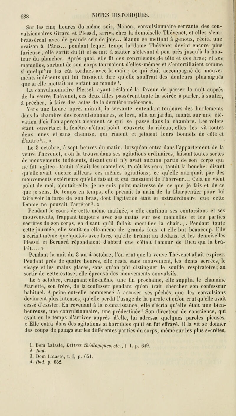 Sur les cinq heures du même soir, Manon, convulsionnaire servante des con- vulsionnaires Girard et Plessel, arriva chez la demoiselle Thévenet, et elles s'em- brassèrent avec de grands cris de joie... Manon se mettant à genoux, récita une oraison à Paris... pendant lequel temps la dame Thévenet devint encore plus furieuse; elle sortit du lit el se mit à sauter s'élevant à peu près jusqu'à la hau- teur du plancher. Après quoi, elle fit des convulsions de tête et des bras; et ses mamelles, sortant de son corps tournaient d'elles-mêmes et s'entortillaient comme si quelqu'un les eût tordues avec la main; ce qui était accompagné de mouve- ments indécents qui lui faisaient dire qu'elle souffrait des douleurs plus aiguës que si elle mettait un enfant au monde ^ La convulsionnaire Plessel, ayant réclamé la faveur de passer la nuit auprès de la veuve Thévenet, ces deux filles passèrent toute la soirée à parler, à sauter, à prêcher, à faire des actes de la dernière indécence. Vers une heure après minuit, la servante entendant toujours des hurlements dans la chambre des convulsionnaires, se leva, alla au jardin, monta sur une élé- vation d'oii l'on aperçoit aisément ce qui se passe dans la chambre. Les volets étant ouverts et la fenêtre n'étant point couverte du rideau, elles les vit toutes deux nues et sans chemise, qui riaient et jetaient leurs bonnets de côté et d'autre-... » Le 3 octobre, à sept heures du matin, lorsqu'on entra dans l'appartement de la veuve Thévenet, « on la trouva dans ses agitations ordinaires, faisant toutes sortes de mouvements indécents, disant qu'il n'y avait aucune partie de son corps qui ne fût agitée : tantôt c'était les mamelles, tantôt les yeux,tantôt la bouche; disant qu'elle avait encore ailleurs ces mêmes agitations; ce qu'elle marquait par des mouvements extérieurs qu'elle faisait et qui causaient de l'horreur... Cela ne vient point de moi, ajoutait-elle, je ne suis point maîtresse de ce que je fais et de ce que je sens. De temps en temps, elle prenait la main de la Charpentier pour lui faire voir la force de son bras, dont l'agitation était si extraordinaire que cette femme ne pouvait l'arrêter^. » Pendant le cours de cette même matinée, « elle continua ses contorsions et ses mouvements, frappant toujours avec ses mains sur ses mamelles et les paities secrètes de son corps, en disant qu'il fallait mortifier la chair... Pendant toute cette journée, elle sentit en elle-même de grands feux et elle but beaucoup. Elle s'écriait même quelquefois avec force qu'elle brûlait au dedans, et les demoiselles Plessel et Bernard répondaient d'abord que c'était l'amour de Dieu qui la brû- lait.... » Pendant la nuit du 3 au 4 octobre, l'on crut que la veuve Thévenet allait expirer. Pendant près de quatre heures, elle resta sans mouvement, les dents serrées, le visage et les mains glacés, sans qu'on pût distinguer le souffle respiratoire ; au sortir de cette extase, elle éprouva des mouvements convulsifs. Le 4 octobre, craignant elle-même une fin prochaine, elle supplia le chanoine Mariette, son frère, de la confesser pendant qu'on irait chercher son confesseur habituel. A peine eut-elle commencé à accuser ses péchés, que les convulsions devinrent plus intenses, qu'elle perdit l'usage de la parole et qu'on crut qu'elle avait cessé d'exister. En revenant à la connaissance, elle s'écria qu'elle était une bien- heureuse, une convulsionnaire, une prédestinée! Son directeur de conscience, qui avait eu le temps d'arriver auprès d'elle, lui adressa quelques paroles pieuses. « Elle entra dans des agitations si horribles qu'il en fut effrayé. 11 la vit se donner des coups de poings sur les différentes parties du corps, même sur les plus secrètes, 1. Dom Lataste, Lettres théologiques,etc., t. I, p. 6i9. 2. Ibid. 3. Dom Lataste, t. I, p. 651. 4. Ibid. p. 652.