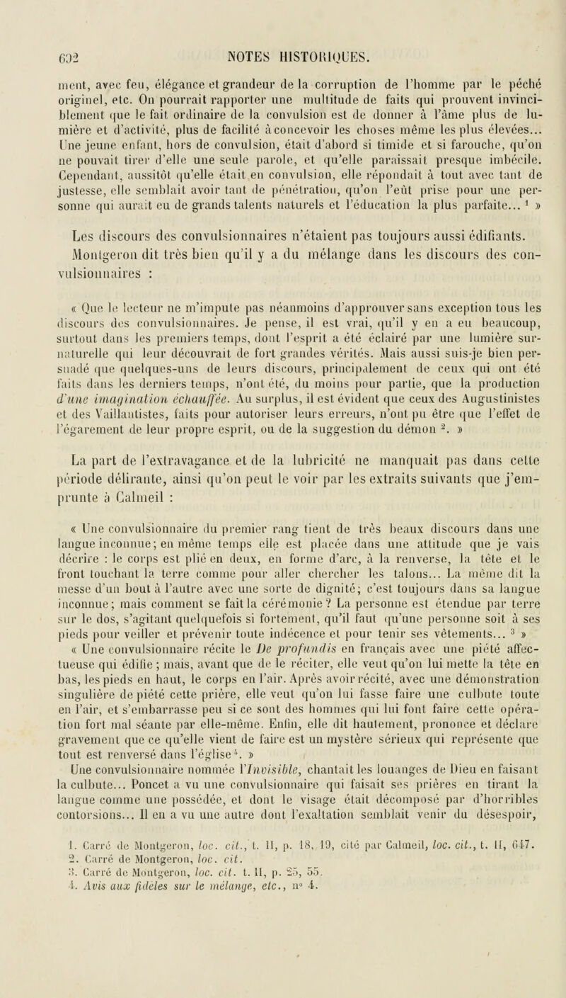 meut, avec feu, élégaiico ot grandeur de la corruption de l'homme par le péché originel, etc. On pourrait rapporter une multitude de faits qui prouvent invinci- blement que le fait ordinaire de la convulsion est de donner à l'àme plus de lu- mière et d'activité, plus de facilité àconcevoir les choses même les plus élevées... Une jeune cillant, hors de convulsion, était d'abord si timide et si farouche, qu'on ne pouvait tirei- d'elle une seule {larole, et qu'elle paraissait presque imbécile. Ce}icndaiit, aussitôt qu'elle était en convulsion, elle répondait à tout avec tant de justesse, elle semblait avoir tant de pénétration, qu'on l'eût prise pour une per- sonne qui aurait eu de grands talents naturels et l'éducation la plus parfaite... ' » Les discours des conviiisionnaires n'étaient pas toujours aussi édifiants. Monlgeron dit très bien qu'il y a du mélange dans les discours des con- vulsionnaires : « Que le lecteur ne m'impute pas néanmoins d'approuver sans exception tous les discours des convulsionnaires. je pense, il est vrai, qu'il y en a eu beaucoup, surtout dans les premiers temps, dont l'esprit a été éclairé par une lumière sur- nalurelle qui leur découvrait de fort grandes vérités. Mais aussi suis-je bien per- suadé que quelques-uns de leurs discours, principalement de ceux qui ont été faits dans les derniers temps, n'ont été, du moins pour partie, que la production dune inuiginatlou échauffée. Au surplus, il est évident que ceux des Augusiinistes et des Vaillanlistes, faits pour autoriser leurs erreurs, n'ont pn être ([ue l'elTet de l'égarement de leur propre esprit, ou de la suggestion du démon ^. » La part de l'exlravagance et de la lubricité ne manquait pas dans celte période délirante, ainsi qu'on peut le voir par les extraits suivants que j'em- prunte à Calmeil : « Une convulsionnaire du premier rang tient de très beaux discours dans une langue inconnue; en même temps elle est placée dans une attitude que je vais décrire : le corps est plié en deux, en forme d'arc, à la renverse, la tête et le h'ont louchant la terre comme pour aller chercher les talons... La même dit la messe d'un bout à l'autre avec une sorte de dignité; c'est toujours dans sa langue inconnue; mais comment se fait la cérémonie? La personne est étendue par terre sur le dos, s'agitant quelquefois si fortement, qu'il faut ([u'une personne soit à ses pieds pour veiller et prévenir toute indécence et pour tenir ses vêtements... ^ » « Une convulsionnaire récite le De profitndis en français avec une piété affec- tueuse qui édilie ; mais, avant que de le réciter, elle veut qu'on lui mette la tête en bas, les pieds en haut, le corps en l'air. Après avoir récité, avec une démonstration singulière de piété cette prière, elle veut (ju'on lui fasse faire une culbute toute en l'air, et s'embarrasse peu si ce sont des hommes qui lui font faire cette opéra- tion fort mal séante par elle-même. Enlin, elle dit haulement, prononce et déclare gravement que ce qu'elle vient de faire est un mystère sérieux qui représente que tout est renversé dans l'église \ » Une convulsionnaire nommée Vlnvisible, chantait les louanges de Dieu en faisant la culbute... Poncet a vu une convulsionnaire qui faisait ses prières en tirant la langue comme une possédée, et dont le visage était décomposé par d'hori'ibles contorsions... Il en a vu une autre dont l'exaltation semblait venir du désespoir, 1. Carre do Montgeron, loc. cil., l. II, p. 18, 19, cilô par Calmeil, loc. cit., t. Il, 01-7. 2. Carré de Montgeron, loc. cit. :>. Carré de Mdutgeron, toc. cit. t. II, p. ^ô, 55, •i'. Avis aux fidèles sur le mélamje, etc., n -i.