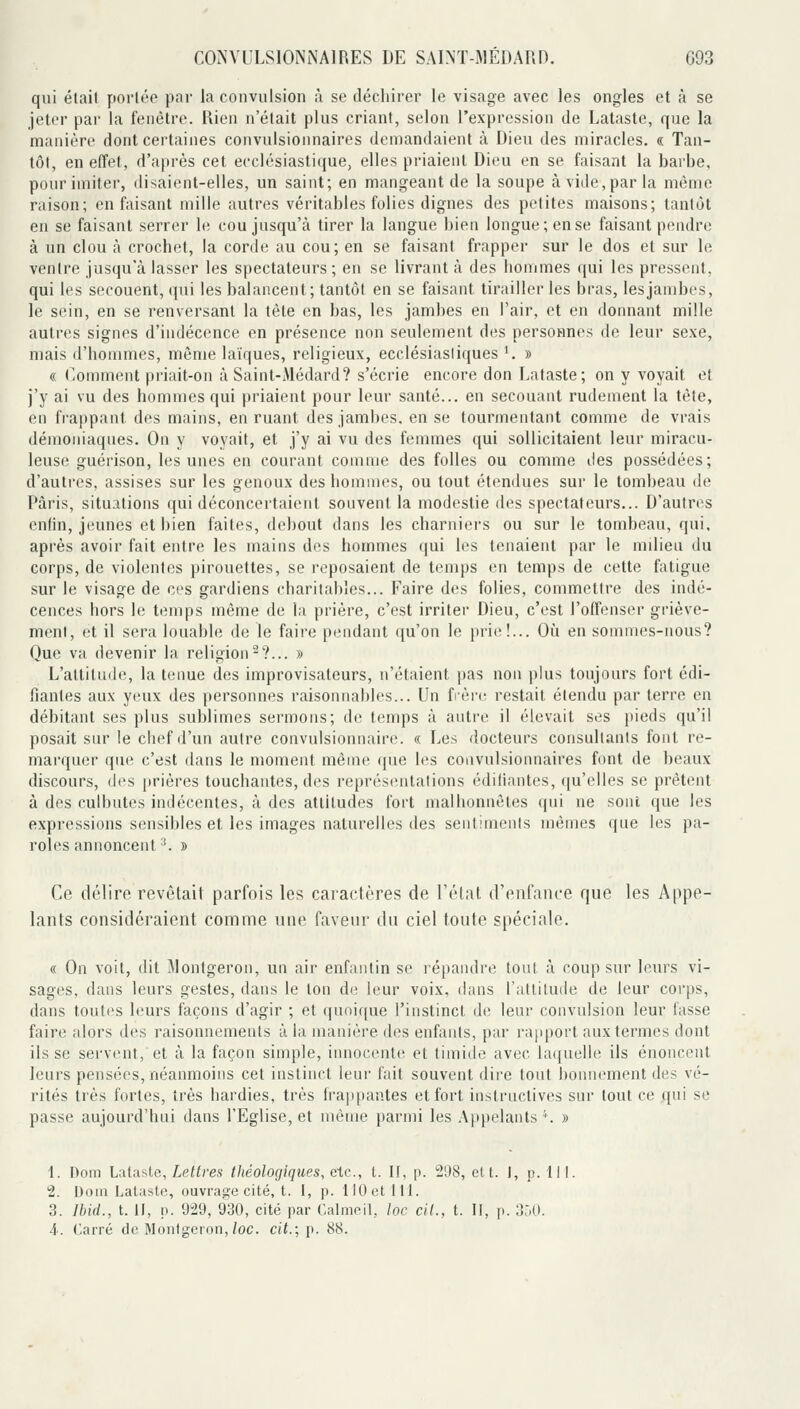 qui était portée par la convulsion à se déchirer le visage avec les ongles et à se jeter par la fenêtre. Rien n'était plus criant, selon l'expression de Lataste, que la manière dont certaines convulsionnaires demandaient à Dieu des miracles. « Tan- tôt, en effet, d'aftrès cet ecclésiastique, elles priaient Dieu en se faisant la barbe, pour imiter, disaient-elles, un saint; en mangeant de la soupe à vide, par la môme raison; en faisant mille autres véritables folies dignes des petites maisons; tantôt en se faisant serrer le cou jusqu'à tirer la langue bien longue; en se faisant pendre à un clou à crochet, la corde au cou; en se faisant frapper sur le dos et sur le ventre jusqu'à lasser les spectateurs; en se livrant à des hommes qui les pressent, qui les secouent, qui les balancent; tantôt en se faisant tirailler les bras, les jambes, le sein, en se renversant la tête en bas, les jambes en l'air, et en donnant mille autres signes d'indécence en présence non seulement des personnes de leur sexe, mais d'hommes, même laïques, religieux, ecclésiasiiques '. » « Comment priait-on à Saint-Médard? s'écrie encore don Lataste; on y voyait et j'y ai vu des hommes qui priaient pour leur santé... en secouant rudement la tête, en frappant, des mains, en ruant des jambes, en se tourmentant comme de vrais démoniaques. On y voyait, et j'y ai vu des femmes qui sollicitaient leur miracu- leuse guérison, les unes en courant comme des folles ou comme îles possédées; d'auti'cs, assises sur les genoux des hommes, ou tout étendues sur le tombeau de Paris, situations qui déconcertaient souvent la modestie des spectateurs... D'autres enfin, jeunes et bien faites, debout dans les charniei-s ou sur le tombeau, qui. après avoir fait entre les mains des hommes qui les tenaient par le milieu du corps, de violentes pirouettes, se reposaient de temps en temps de cette fatigue sur le visage de ces gardiens charitables... Faire des folies, commettre des indé- cences hors le temps même de la prière, c'est irriter Dieu, c'est l'offenser griève- ment, et il sera louable de le faire pendant qu'on le prie!... Oîi en sommes-nous? Que va devenir la religion^?... » L'altitude, la tenue des improvisateurs, n'étaient |)as non plus toujours fort édi- fiantes aux yeux des personnes raisonnables... Un frère restait étendu par terre en débitant ses plus sublimes sermons; de temps à autre il élevait ses pieds qu'il posait sur le chef d'un autre convulsionnaire. « Les docteurs consullanis font re- marquer que c'est dans le moment même que les convulsionnaires font de beaux discours, des prières touchantes, des représentations édiliantes, qu'elles se prêtent à des culbutes indécentes, à des attitudes fort malhonnêtes qui ne sont que les expressions sensibles et les images naturelles des sentimenis mêmes que les pa- roles annoncent '^ » Ce délire revêtait parfois les caractères de l'état d'enfance que les Appe- lants considéraient comme une faveur du ciel toute spéciale. « On voit, dit Jlontgeron, un air enfantin se répandre tout à coup sur leurs vi- sages, dans leurs gestes, dans le ton de leur voix, dans l'attitude de leur corps, dans toutes leurs façons d'agir ; et quoique l'instinct de leur convulsion leur fasse faire alors des raisonnements à la manière des enfants, par rapport aux termes dont ils se servent, et à la façon simple, innocente et timide avec laquelle ils énoncent leurs pensées, néanmoins cet instinct leur fait souvent dire tout bonnement des vé- rités très fortes, très hardies, très frappantes et fort instructives sur tout ce qui se passe aujourd'hui dans l'Eglise, et même parmi les Appelants ^ » 1. Dom Lataste, Leifres théologiques, etc., t. II, p. 2'J8, cit. I, p. 111. 2. DoiM Lataste, ouvrage cité, t. I, p. 110 et 111. 3. Ibid., t. Il, p. 929, 930, cité par Calmeil, loc cil., t. H, p. 350.