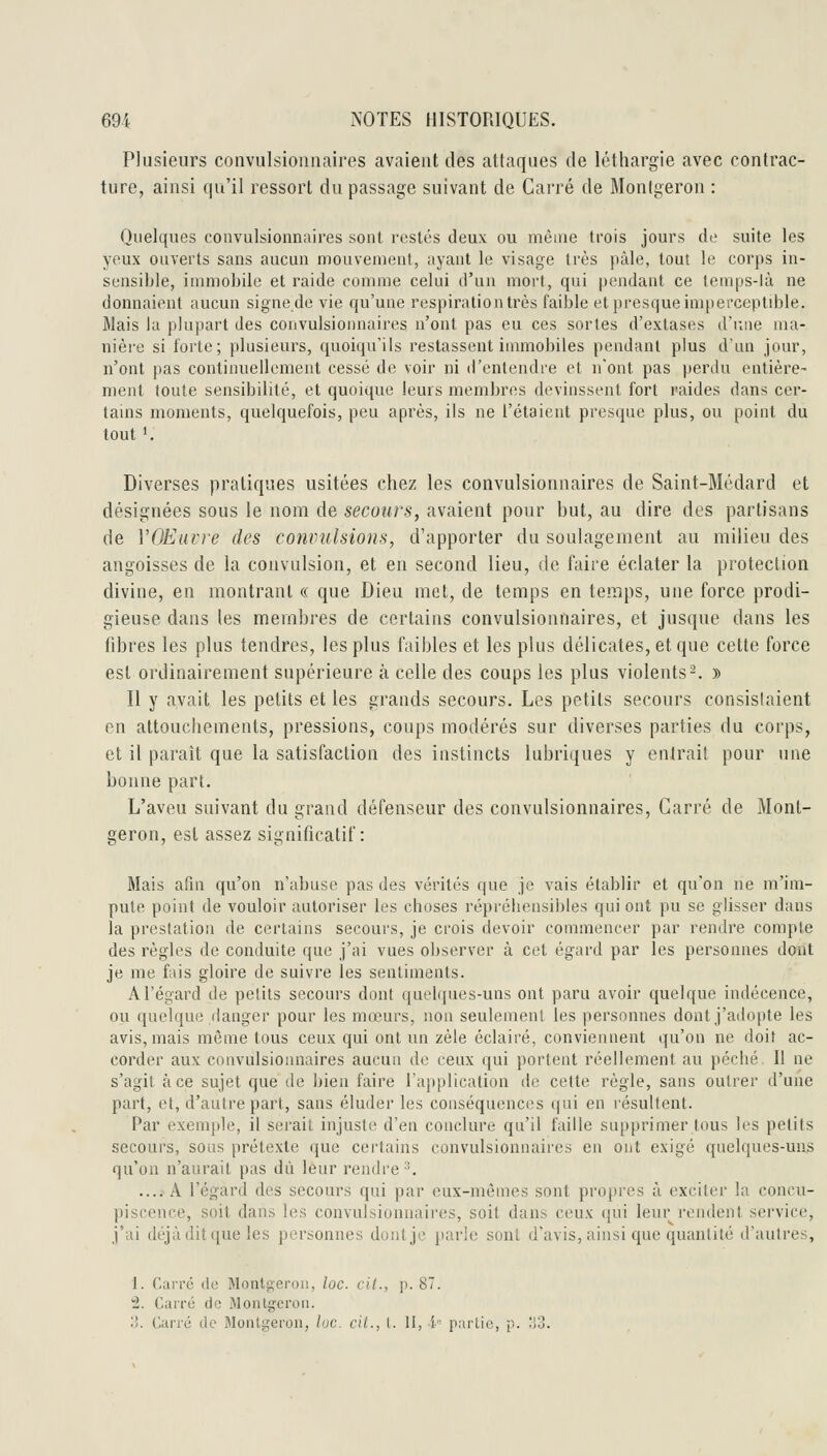 Plusieurs convulsioniiaires avaient des attaques de léthargie avec contrac- ture, ainsi qu'il ressort du passage suivant de Carré de Monigeron : Quelques couvulsionnaiies sont restés deux ou méine trois jours de suite les yeux ouverts sans aucun mouvement, ayant le visage 1res pâle, tout le corps in- sensible, inuiiobile et raide connue celui d'un mort, qui pendant ce lemps-là ne donnaient aucun signe de vie qu'une respiration très faible et presque imperceptible. Mais la plupart des convulsionnaires n'ont pas eu ces sortes d'extases d'une ma- nière si forte; plusieurs, quoiqu'ils restassent immobiles pendant plus d'un jour, n'ont pas continuellement cessé de voir ni d'entendre et n'ont pas perdu entière- ment toute sensibilité, et quoique leurs membres devinssent fort raides dans cer- tains moments, quelquefois, peu après, ils ne l'étaient presque plus, ou point du tout '. Diverses pratiques usitées chez les convulsionnaires de Saint-Médard et désignées sous le nom de secours, avaient pour but, au dire des partisans de VOEuvre des convulsions, d'apporter du soulagement au milieu des angoisses de la convulsion, et en second lieu, de faire éclater la protection divine, en montrant « que Dieu met, de temps en temps, une force prodi- gieuse dans les membres de certains convulsionnaires, et jusque dans les fibres les plus tendres, les plus faibles et les plus délicates, et que cette force est ordinairement supérieure à celle des coups les plus violents 2. » Il y avait les petits et les grands secours. Les petits secours consislaient en attouchements, pressions, coups modérés sur diverses parties du corps, et il paraît que la satisfaction des instincts lubriques y entrait pour une bonne part. L'aveu suivant du grand défenseur des convulsionnaires, Carré de Mont- geron, est assez significatif: Mais afin qu'on n'abuse pas des vérités que je vais établir et qu'on ne m'im- pute point de vouloir autoriser les choses répréhensibles qui ont pu se glisser dans la prestation de certains secours, je crois devoir commencer par rendre compte des règles de conduite que j'ai vues observer à cet égard par les personnes dont je me fais gloire de suivre les sentiments. A l'égard de petits secours dont quel(jues-uns ont paru avoir quelque indécence, ou quelque danger pour les mœurs, non seulement les personnes dont j'adopte les avis, mais même tous ceux qui ont un zèle éclairé, conviennent qu'on ne doif ac- corder aux convulsionnaires aucun de ceux qui portent réellement au péché II ne s'agit à ce sujet que de bien faire rajiplication de cette règle, sans outrer d'une part, et, d'autre part, sans éluder les conséquences qui en résultent. Par exemple, il serait injuste d'en conclure qu'il faille supprimer tous les petits secours, sous prétexte que certains convulsionnaires en ont exigé quelques-uns qu'on n'aurait pas dû leur rendre'^ ....^A l'égard des secours qui par eux-mêmes sont propres à exciter la concu- piscence, soit dans les convulsionnaires, soit dans ceux qui leur rendent service, j'ai déjà dit que les personnes dont je parle sont d'avis, ainsi que quantité d'autres, 1. Carré de Montgeroii, loc. cit., p. 87. 2. Carré de Montgcron. ?!. Carré de Monigeron, h)C. cil., 1. II, •'(■■ partie, p. 'i3.