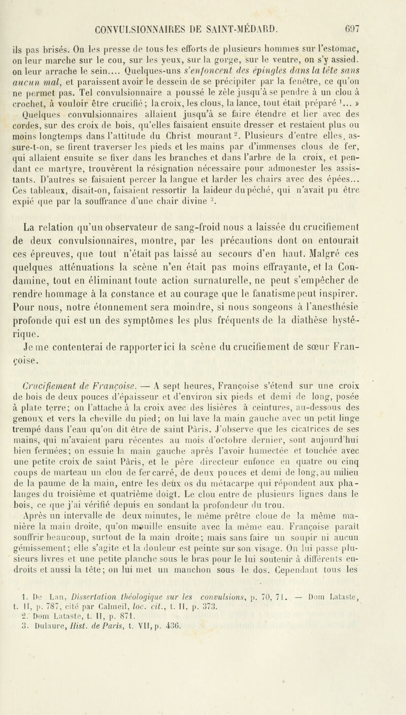 ils pas brisés. On les presse de tous les efforts de plusieurs hommes sur l'estomac, on leur marche sur le cou, sur les yeux, sur la gorge, sur le ventre, on s'y assied, on leur arrache le sein.... Quelques-uns s'enfoncent des épingles dans la tête sans aucun mal, et paraissent avoir le dessein de se précipiter par la fenêtre, ce qu'on ne permet pas. Tel convulsionnaire a poussé le zèle jusqu'à se pendre à un clou à crochet, à vouloir être crucifié; lacroix, les clous, la lance, tout était préparé '... » Quelques convulsionnaires allaient jusqu'à se faire étendre et lier avec des cordes, sur des croix de bois, qu'elles faisaient ensuite dresser et restaient plus ou moins longtemps dans l'attitude du Christ mourant-. Plusieurs d'entre elles, as- sure-t-on, se firent traverser les pieds et les mains par d'immenses clous de fer, qui allaient ensuite se fixer dans les branches et dans l'arbre de la croix, et pen- dant ce martyre, trouvèrent la résignation nécessaire pour admonester les assis- tants. D'autres se faisaient percer la langue et larder les chairs avec des épées... Ces tableaux, disait-on, faisaient ressortir la laideur du péché, qui n'avait pu être expié que par la souffrance d'une chair divine ^ La relation qu'un observateur de sang-froid nous a laissée du crucifiement de deux convulsionnaires, montre, par les précautions dont on entourait ces épreuves, que tout n'était pas laissé au secours d'en haut. Malgré ces quelques atténuations la scène n'en était pas moins elTrayante, et la Con- daniine, tout en éliminant toute action surnalurelle, ne peut s'empêcher de rendre hommage à la constance et au courage que le fanatisme peut inspirer. Pour nous, notre étonnement sera moindre, si nous songeons à l'anesthésie profonde qui est un des symptômes les plus fréquents de la dialhèse hysté- rique. Je me contenterai de rapporter ici la scène du crucifiement de sœur Fran- çoise. Crucifiement de Françoise. — A sept heures, Françoise s'étend sur une croix de bois de deux pouces d'épaisseur et d'environ six pieds et demi de long, posée à plate terre; on l'attache à la croix avec des lisières à ceintures, au-dessous des genoux et vers la cheville du pied; on lui lave la main gauche avec un petit linge trempé dans l'eau qu'on dit être de saint Paris. J'observe que les cicatrices de ses mains, qui m'avaient paru récentes au mois d'octobre dernier, sont aujourd'hui bien fermées; on essuie la main gauche après l'avoir humectée et touchée avec une petite croix de saint Paris, et le père directeur enfonce en quatre ou cinq coups de marteau un clou de fer carré, de deux pouces et demi de long, au milieu de la paume de la main, entre les deux os du métacarpe qui répondent aux pha- langes du troisième et quatrième doigt. Le clou entre de plusieurs lignes dans le bois, ce que j'ai vérifié depuis en sondant la profondeur du trou. Après un intervalle de deux minutes, le même prêtre cloue de la même ma- nière la main droite, qu'on mouille ensuite avec la même eau. Françoise parait souffrir beaucoup, surtout de la main droite; mais sans faire un soupir ni aucun gémissement; elle s'agite et la douleur est peinte sur son visage. On lui passe plu- sieurs livres et une petite planche sous le bras pour le lui soutenir à différents en- droits et aussi la tête; on lui met un manchon sous le dos. Cependant tous les 1. Du Lnn, Dissertation théologique sur les convulsions, p. 70, 71. — Doni I.atasle, t. Il, p. 787, cité par Cahneil, loc. cit., t. II. p. 373. 2. Dom Latasto, t. II, p. 871. 3. Dulaure,//is^ de Paris, t. VU, p. 436.