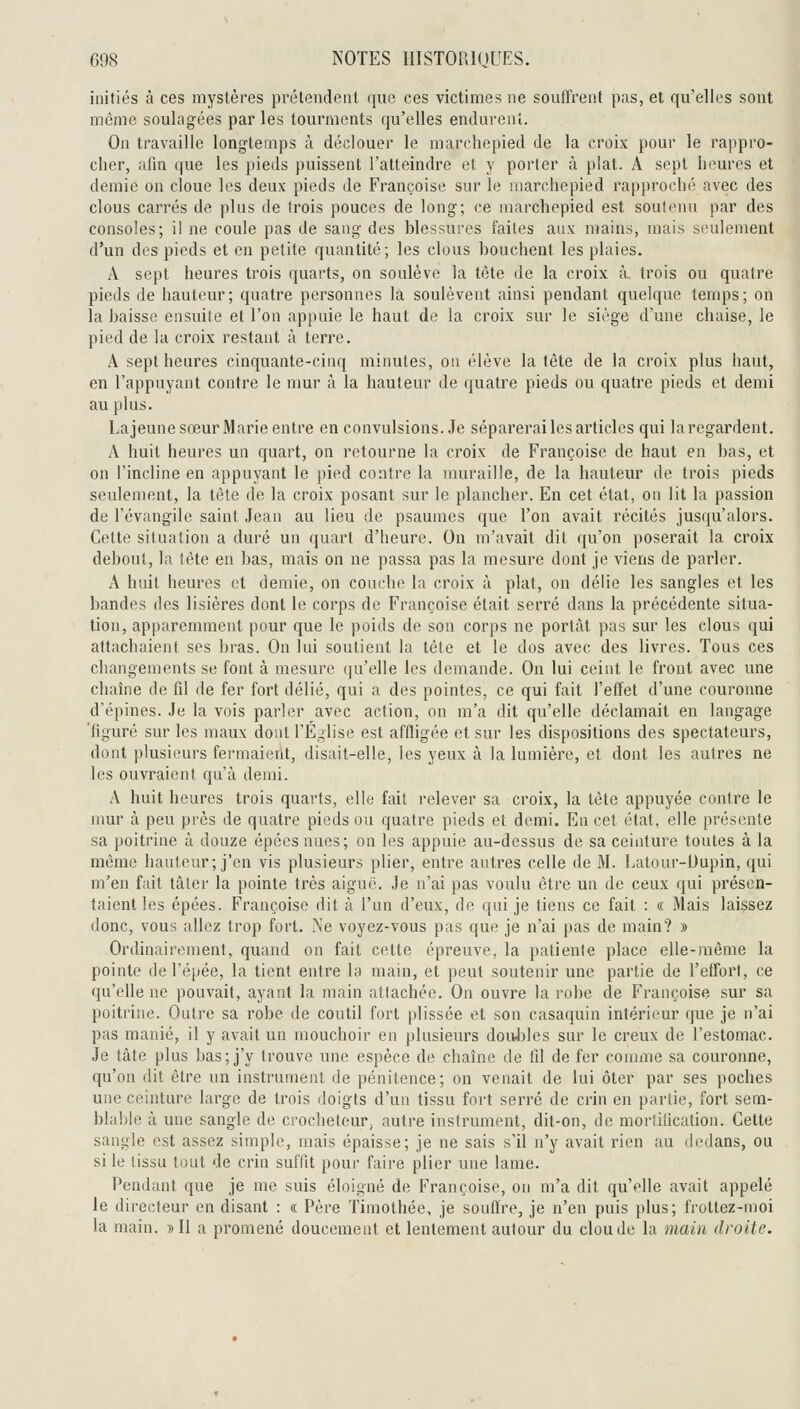 initiés à ces mystères prétendent que ces victimes ne souirrent pas, et qu'elles sont même soulagées par les tourments qu'elles endurent. On travaille longtemps à déclouer le marchepied de la croix pour le rappro- cher, afin que les pieds puissent l'atteindre et y porter à plat. A sept heures et demie on cloue les deux pieds de Françoise sur le marchepied rapproché avec des clous carrés de plus de trois pouces de long; ce marchepied est soutenu par des consoles; il ne coule pas de sang des blessures faites aux mains, mais seulement d'un des pieds et en petite quantité; les clous bouchent les plaies. A sept heures trois quarts, on soulève la tête de la croix à trois ou quatre pieds de hauteur; quatre personnes la soulèvent ainsi pendant quelque temps; on la baisse ensuite et l'on appuie le haut de la croix sur le siège d'une chaise, le pied de la croix restant à terre. A sept heures cinquante-cinq minutes, ou élève la tète de la croix plus haut, en l'appuyant contre le mur à la hauteur de quatre pieds ou quatre pieds et demi au plus. Lajeune sœur Marie entre en convulsions. Je séparerai les articles qui la regardent. A huit heures un quart, on retourne la croix de Françoise de haut en bas, et on l'incline en appuyant le pied contre la muraille, de la hauteur de trois pieds seulement, la tête de la croix posant sur le plancher. En cet état, on lit la passion de l'évangile saint Jean au lieu de psaumes que l'on avait récités jusqu'alors. Cette situation a duré un quart d'heure. On m'avait dit qu'on poserait la croix debout, la tête en bas, mais on ne passa pas la mesure dont je viens de parler. A huit heures et demie, on couche la croix cà plat, on délie les sangles et les bandes des lisières dont le corps de Françoise était serré dans la précédente situa- tion, apparemment pour que le poids de son corps ne portât pas sur les clous qui attachaient ses bras. On lui soutient la tête et le dos avec des livres. Tous ces changements se font à mesure qu'elle les demande. On lui ceint le front avec une chaîne de fil de fer fort délié, qui a des pointes, ce qui fait l'effet d'une couronne d'épines. Je la vois parler avec action, on m'a dit qu'elle déclamait en langage 'figuré sur les maux dont l'Église est affligée et sur les dispositions des spectateurs, dont plusieurs fermaient, disait-elle, les yeux à la lumière, et dont les autres ne les ouvraient qu'à demi. A huit heures trois quarts, elle fait relever sa croix, la tète appuyée contre le mur à peu près de quatre pieds ou quatre pieds et demi. En cet état, elle présente sa poitrine à douze épéesnues; on les appuie au-dessus de sa ceinture toutes à la même hauteur; j'en vis plusieurs plier, entre autres celle de M. Latour-Uupin, qui m'en fait tâler la pointe très aiguë. Je n'ai pas voulu être un de ceux qui présen- taient les épées. Françoise dit à l'un d'eux, de qui je tiens ce fait : « Mais laissez donc, vous allez trop fort. 'Se voyez-vous pas que je n'ai pas de main? » Ordinairement, quand on fait cette épreuve, la patiente place elle-même la pointe de l'épée, la tient entre la main, et peut soutenir une partie de l'effort, ce qu'elle ne pouvait, ayant la main attachée. On ouvre la robe de Françoise sur sa poitrine. Outre sa robe de coutil fort plissée et son casaquin intérieur que je n'ai pas manié, il y avait un mouchoir en plusieurs doiJjles sur le creux de l'estomac. Je tâte plus bas; j'y trouve une espèce de chaîne de fil de fer comme sa couronne, qu'on dit être un instrument de pénitence; on venait de lui ôter par ses poches une ceinture large de trois doigts d'un tissu fort serré de crin en partie, fort sem- blable à une sangle de crocheteur; autre instrument, dit-on, de mortification. Cette sangle est assez simple, mais épaisse; je ne sais s'il n'y avait rien au dedans, ou si le lissn tout de crin suffit pour faire plier une lame. Pendant que je me suis éloigné de Françoise, on m'a dit qu'elle avait appelé le directeur en disant : « Père Timothée, je souffre, je n'en puis plus; frottez-moi la main. » Il a promené doucement et lentement autour du clou de la main droite.