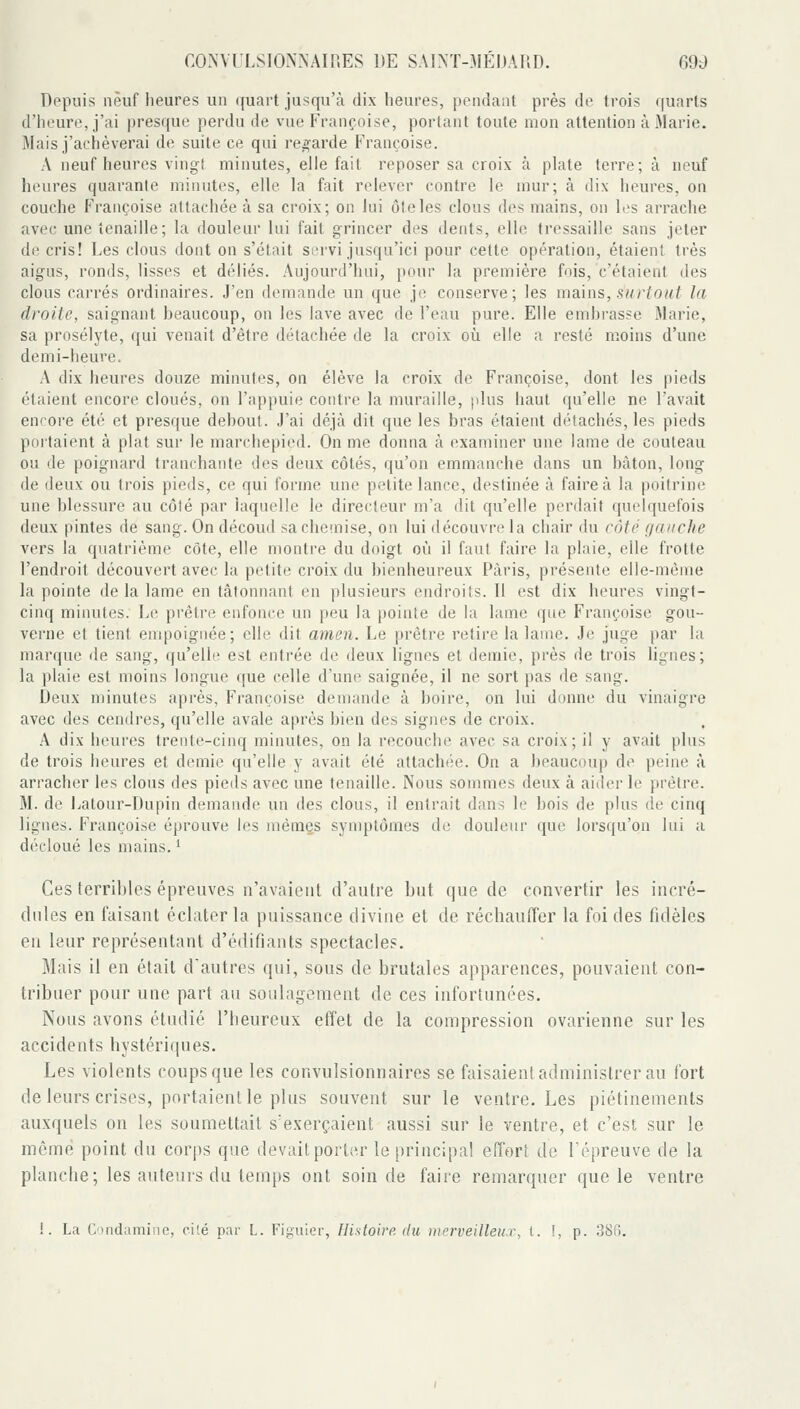 Depuis neuf heures un ([uart jusqu'à dix heures, pendant près de trois quarts d'heure, j'ai presque perdu de vue Françoise, portant toute mon attention à Marie. Mais j'achèverai de suite ce qui regarde Françoise. A neuf heures vingt minutes, elle fait reposer sa croix à phite terre; à neuf heures quarante minutes, elle la fait relever contre le mur; à dix heures, on couche Françoise attachée à sa croix; on lui ôteles clous des mains, on les arrache avec une tenaille; la douleur lui fait grincer des dents, elle tressaille sans jeter de cris! Les clous dont on s'était si'rvi jusqu'ici pour cette opération, étaient très aigus, ronds, lisses et déliés. Aujourd'hui, pour la première fois, c'étaient des clous carrés ordinaires. J'en demande un que je conserve; les maïtis, surtout la droite, saignant beaucoup, on les lave avec de l'eau pure. Elle emhrasse Marie, sa prosélyte, qui venait d'être détachée de la croix où elle a resté moins d'une demi-heure. A dix heures douze minutes, on élève la croix de Françoise, dont les pieds étaient encore cloués, on l'appuie contre la muraille, |dus haut qu'elle ne l'avait encore été et presque debout. J'ai déjà dit que les bras étaient détachés, les pieds poitaient à plat sur le marchepied. On me donna à examiner une lame de couteau ou de poignard tranchante des deux côtés, qu'on emmanche dans un bâton, long de deux ou trois pieds, ce qui forme une petite lance, destinée à faire à la poitrine une blessure au côté par laquelle le directeur m'a dit qu'elle perdait quelquefois deux pintes de sang. On découd sacheinise, on lui découvre la chair du côté f/aiiche vers la quatrième côte, elle montre du doigt où il faut faire la plaie, elle frotte l'endroit découvert avec la petite croix du bienheureux Paris, présente elle-même la pointe de la lame en tâtonnant en plusieurs endroits. Il est dix heures vingt- cinq minutes. Le prêtre enfonce un peu la pointe de la lame que Françoise gou- verne et tient empoignée; elle dit amen. Le prêtre retire la lame. Je juge par la marque de sang, qu'elle est entrée de deux lignes et demie, près de trois lignes; la plaie est moins longue que celle d'une saignée, il ne sort pas de sang. Deux minutes après, Françoise demande à boire, on lui donne du vinaigre avec des cendres, qu'elle avale après bien des signes de croix. A dix heures trente-cinq minutes, on la recouche avec sa croix; il y avait plus de trois heures et demie qu'elle y avait été attachée. On a beaucoup de peine à arracher les clous des pieds avec une tenaille. Nous sommes deux à aider le prêtre. M. de Jjalour-Dupin demande un des clous, il entrait dans le bois de plus (le cinq lignes. Françoise éprouve les mêmes symptômes de douleur que lorsqu'on lui a décloué les mains. ' Ces terribles épreuves n'avaient d'autre but que de convertir les incré- dules en faisant éclater la puissance divine et de réchauffer la foi des fidèles en lenr représentant d'édifiants spectacles. Mais il en était d'autres qui, sous de brutales apparences, pouvaient con- tribuer pour une part au soulagement de ces infortunées. Nous avons étudié l'heureux effet de la compression ovarienne sur les accidents hystériques. Les violents coups que les convulsionnaires se faisaient administrer au fort de leurs crises, portaient le plus souvent sur le ventre. Les piétinements auxquels on les soumettait s'exerçaient aussi sur le ventre, et c'est sur le même point du corps que devait porter le principal effort de l'épreuve de la planche; les auteurs du temps ont soin de faire remarquer que le ventre 1. La Ctndamiiie, cité par L. Figuier, Histoire du merveilleux, t. !, p. 3Sfi.