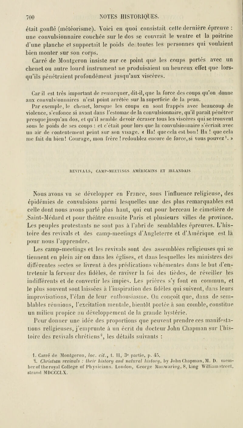 était gonflé (météorisme). Voici en quoi consistait celte dernière épreuve : une convulsionnaire couchée sur le dos se couvrait le ventre et la poitrine d'une planche el supportait le poids de toutes les personnes qui voulaient bien monter sur son corps. Carré de Montgeron insiste sur ce point que les coups portés avec un chenet ou autre lourd instrument ne produisaient un heureux effet que lors- qu'ils pénétraient profondément jusqu'aux viscères. Car il est très important de remarquer, dit-il, que la force des coups qu'on donne aux coiivulsionnaires n'est point arrêtée sur la superficie de la peau. Par exemple, le clienet, lorsque les coups en sont frappés avec beaucoup de violence, s'enfonce si avant dans l'eslomac de la convulsionnaire, qu'il parait pénétrer presque jusqu'au dos, et qu'il semiile devoir écraser tous les viscères qui se trouvent sous le poids de ses coups : et c'était pour lors que la convulsionnaire s'écriait avec un air de contentement peint sur son visage. « Ha! que(;ela est bon! Ha ! que cela me fait du bien! Courage, mon frère ! redoublez encore de force,si vous pouvez^ » REVIVALS, CAMl'-MF.ETINGS AMÉRICAINS ET IRLANDAIS Nous avons vu se développer en France, sous l'influence religieuse, des épidémies de convulsions parmi lesquelles une des plus remarquables est celle dont nous avons parlé plus haut, qui eut pour berceau le cimetière de .Saint-Médard et pour théâtre ensuite Paris et plusieurs villes de province. Les peuples protestants ne sont pas à l'abri de semblables épreuves. L'his- toire des revivais et des camp-meetings d'Angleterre et d'Amérique est là pour nous l'apprendre. Les camp-meetings et les revivais sont des assemblées religieuses qui se tiennent en plein air ou dans les églises, et dans lesquelles les ministres des différentes sectes se livrent à des prédications véhémentes dans le but d'en- tretenir la ferveur des fidèles, de raviver la foi des tièdes, de réveiller les indifférents et de convertir les impies. Les prières s'y font en commun, et le plus souvent sont laissées à l'inspiration des fidèles qui suivent, dans leurs improvisations, l'élan de leur enthousiasme. On conçoit que, dans de sem- blables réunions, l'excitation mentale, bientôt portée à son comble, constitue un milieu propice au développement de la grande hystérie. Pour donner une idée des proportions que peuvent prendre ces manifesta- tions religieuses, j'emprunte à un écrit du docteur John Chapman sur L'his- toire des revivais chrétiens, les détails suivants : 1. Carré de Montgeron, loc. cit., t. II, 3e partie, p. 45. '2. Christian revivais : their history and nahiral liislonj, l)y Jolin Clinpman, M. D. nipin- bcroftlieroyat Collège of Physicians. Londoii, George Wanwariiig, 8, Iving William strcet, slrand MDCCCLX.