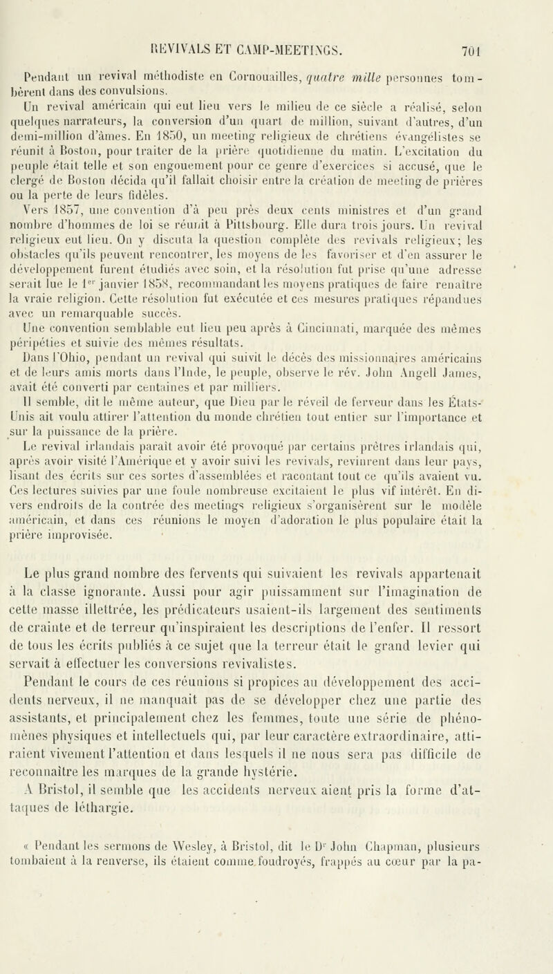 Peiidaiil un revival méthodiste en CovaowdiWes, quatre mi/ie personnes tom- bèrent dans des convulsions. Un revival américain qui eut lieu vers le milieu de ce siècle a réalisé, selon quelques narrateurs, la conversion d'un quart de million, suivant d'autres, d'un demi-million d'ànies. En 1850, un meeting religieux de chrétiens évangélistes se réunit à Boston, pour traiter de la prière (|uotidienne du matin. L'excitation du peuple était telle et son engouement pour ce genre d'exercices si accusé, que le clergé de Boston décida qu'il fallait choisir entre la création de meeîing de prières ou la perte de leurs fidèles. Vers 1857, une convention d'à peu près deux cents ministres et d'un grand nombre d'hommes de loi se réunit à Pittsbourg. Elle dura trois jours. Un revival religieux eut lieu. On y discuta la question complète des revivais religieux; les obstacles qu'ils peuvent rencontrer, les moyens de les favoriser et d'en assurer le développement furent étudiés avec soin, et la résolution fut prise qu'une adresse serait lue le 1^' janvier 1858, recommandant les moyens pratiques de faire renaître la vraie religion. Cette résolution fut exécutée et ces mesures pratiques répandues avec un remarquable succès. Une convention semblable eut lieu peu après à Cincinnati, marquée des mêmes péripéties et suivie des mêmes résultats. Dans rOhio, pendant un revival qui suivit le décès des missioimaires américains et de leurs amis morts dans l'Inde, le peuple, observe le rév. John .\ngell James, avait été converti par centaines et par milliers. Il semble, dit le même auteur, que Dieu par le réveil de ferveur dans les États- Unis ait voulu attirei l'attention du monde chrétien tout entier sur l'importance et sur la jiuissance de la prière. Le revival irlandais parait avoir été provoqué par certains prêtres irlandais qui, après avoir visité l'Amérique et y avoir suivi les revivais, revinrent dans leur pays, lisant des écrits sur ces sortes d'assemblées et racontant tout ce qu'ils avaient vu. Ces lectures suivies par une foule nombreuse excitaient le plus vif intérêt. En di- vers endroits de la contrée des meetings religieux s'organisèrent sur le modèle américain, et dans ces réunions le moyen d'adoration le plus populaire était la prière improvisée. Le plus grand nombre des fervents qui suivaient les revivais appartenait à la classe ignorante. Aussi pour agir puissamment sur l'imagination de cette masse illettrée, les prédicateurs usaient-ilb largement des sentiments de crainte et de terreur qu'inspiraient les descriptions de l'enfer. Il ressort de tous les écrits pnbliés à ce sujet que la terreur était le grand levier qui servait à elTectuer les conversions revivalistes. Pendant le cours de ces réunions si propices au développement des acci- dents nerveux, il ne manquait pas de se développer chez une partie des assistants, et principalement chez les femmes, toute une série de phéno- mènes physiques et intellectuels qui, par leur caractère extraordinaire, atti- raient vivement l'attention et dans lesquels il ne nous sera pas difficile de reconnaître les mar([ues de la grande hystérie. A Bristol, il semble que les accidents nerveux aient pris la forme d'at- taques de léthargie. « Pendant les sernmns de Wesley, à Bristol, dit le U'' John Chapman, plusieurs tondjaient à la renverse, ils étaient connue foudroyés, frappés au cœur par la pa-