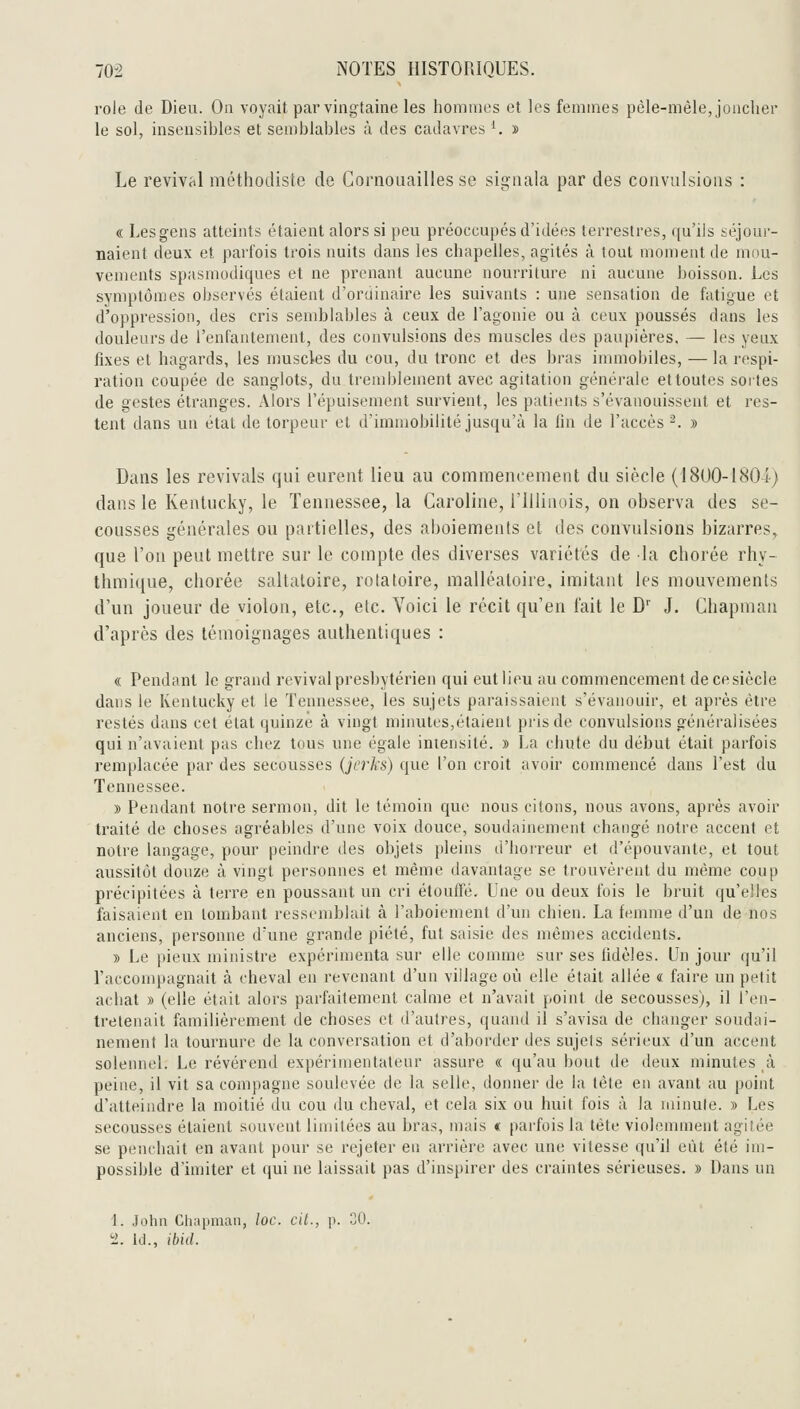 rôle de Dieu. On voyait par vingtaine les hommes et les femmes pêle-mêle, joncher le sol, insensihles et semblables à des cadavres '. » Le revival méthodiste de Gornoiiailles se signala par des convulsions : « Lesgens atteints étaient alors si peu préoccupés d'idées terrestres, qu'ils séjour- naient deux et parfois trois nuits dans les chapelles, agités à tout moment de mou- vements spasmodiques et ne prenant aucune nourriture ni aucune boisson. Les symptômes observés étaient d'ortiinaire les suivants : une sensation de fatigue et d'oppression, des cris semblables à ceux de l'agonie ou à ceux poussés dans les douleurs de l'enfantement, des convulsions des muscles des paupières. — les yeux fixes et hagards, les muscles du cou, du tronc et des bras immobiles, — la respi- ration coupée de sanglots, du tremblement avec agitation générale et toutes sortes de gestes étranges. Alors l'épuisement survient, les patients s'évanouissent et res- tent dans un état de torpeur et d'immobilité jusqu'à la fin de l'accès -. » Dans les revivais qui eurent lieu au commencement du siècle (ISUO-lSO-i) dans le Kenlucky, le Tennessee, la Caroline, l'illinois, on observa des se- cousses générales ou partielles, des aboiements et des convulsions bizarres, que l'on peut mettre sur le compte des diverses variétés de la chorée rhy- thmique, chorée saltatoire, rotatoire, malléatoire, imitant les mouvements d'un joueur de violon, etc., etc. Voici le récit qu'en l'ait le D' J. Chapman d'après des témoignages authentiques : « Pendant le grand revival presbytérien qui eut lieu au commencement de ce siècle dans le Iveutucky et le Tennessee, les sujets paraissaient s'évanouir, et après être restés dans cet état quinze à vingt minutes,étaient pris de convulsions généralisées qui n'avaient pas chez tous une égale intensité. » La chute du début était parfois remplacée par des secousses (jcrks) que l'on croit avoir commencé dans l'est du Tennessee. » Pendant notre sermon, dit le témoin que nous citons, nous avons, après avoir traité de choses agréables d'une voix douce, souilainement changé notre accent et notre langage, pour peindre des objets pleins d'horreur et d'épouvante, et tout aussitôt douze à vingt personnes et même davantage se trouvèrent du même coup précipitées à terre en poussant un cri étouffé. Une ou deux fois le bruit qu'elles faisaient en tombant ressemblait à l'aboiement d'un chien. La femme d'un de nos anciens, personne d'une grande piété, fut saisie des mêmes accidents. » Le pieux ministre expérimenta sur elle comme sur ses fidèles. Un jour qu'il l'accompagnait à cheval en revenant d'un village où elle était allée « faire un petit achat » (elle était alors parfaitement calme et n'avait point de secousses), il l'en- tretenait familièrement de choses et d'autres, quand il s'avisa de changer soudai- nement la tournure de la conversation et d'aborder des sujels sérieux d'un accent solennel. Le révérend expérimentateur assure « qu'au bout de deux minutes à peine, il vit sa compagne soulevée de la selle, donner de la tête en avant au point d'atteindre la moitié du cou du cheval, et cela six ou huit fois à la minute. » Les secousses étaient souvent limitées au bras, mais « parfois la tête violemment agitée se penchait en avant pour se rejeter en arrière avec une vitesse qu'il eût été im- possible d'imiter et qui ne laissait pas d'inspirer des craintes sérieuses. » Dans un 1. Jolin Chapmaii, loc. cil., p. 30. !2. Ici., ibid.