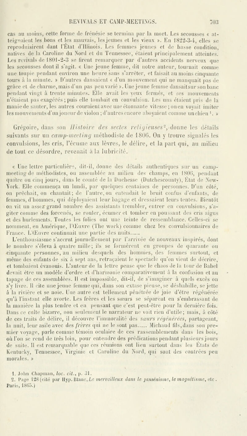 cas au inoins, cette forme de frénésie se termina par la mort. Les secousses « a!- teignaient les bons et les mauvais, lesjeunes et les vieux ». En 18'22-3-4, elles se reproduisirent dant l'État d'iliinois. Les femmes jeunes et de basse condition, natives de la Caroline du Nord et du Tennessee, étaient principalement atteintes. Los revivais de 1801-2-3 se firent remarquer par d'autres accidents nerveux que les secousses dont il s'agit. « Une jeune femme, dit notre auteur, tournait comme une toupie pendant environ une heure sans s'arrêter, et faisait au moins cinquante tours à la minute. » D'autres dansaient « d'un mouvement qui ne manquait pas de grâce et de charme, mais d'un pas peu varié ». Une jeune femme dansaitsur son banc pendant vingt à trente minutes. Elle avait les yeux fermés, et ses mouvements n'étaient pas exagérés ; puis elle tombait en convulsion. Les uns étaient pris de la manie de sauter, les autres couraient avec une étonnante vitesse ;onen voyait imiter les mouvenienls d'un joueur de violon; d'autres encore aboyaient comme unchien '. » Grégoire, dans son Histoire des sectes religieuses'^, donne les dilails suivants sur un camp-meeting méthodiste de 1806. On y trouve signalés les convulsions, les cris, l'écume aux lèvres, le délire, et la part qui, au milieu de tout ce désordre, revenait à la lubricité. « Une lettre particulière, dit-il, donne des détails authentiques sur un camp- meeting de méthodistes, ou assemblée an milieu des champs, en 180(3, pendant quatre ou cinq jours, dans le comté de la Dnchesse (Dntchescounty), Étal de New- York. Elle commença un lundi, par quelques centaines de personnes. D'nn côté, on prêchait, on chantait; de l'autre, on entendait le bruit confus d'enfants, de femmes, d'hommes, qui déployaienl leur bagage et dressaient leurs tenles. Bientôt on vit un assez grand nombre des assistants trembler, entrer en convulsions, s'a- giter comme des forcenés, se rouler, écumer et tomber en poussant des cris aigus et des hurlements. Toutes les folies ont une teinte de ressemblance. Celles-ci se nomment, en Amérique, l'Œuvre (The work) comme chez les convulsionnaires de France. L'Œuvre continuait une partie- des nuits L'enthousiasme s'accrut journellement par l'arrivée de nouveaux inspirés, dont le nombre s'éleva à quatre mille; ils se formèrent en groupes de quarante ou cinquante personnes, au milieu desquels des hommes, des femmes surtout, et même des enfants de six à sept ans, retraçaient le spectacle qu'on vient de décrire, et tomljaient évanouis. L'auteur de la lettre pense que le chaos de la lourde Babel devait être un modèle d'ordre et d'harmonie comparativement à la confusion et au tapage de ces assemblées. 11 est impossible, dil-il, de s'imaginer à quels excès on s'y livre. Il cite une jeune femme qui, dans son extase pieuse, se déshabille, se jette à la rivière et se noie. Une autre est tellement pénétrée de joie d'être régénérée qu'à l'instant elle avorte. Les frères et les sœurs se séparent en s'embrassant de la manière la plus tendre et en pensant que c'est peut-être pour la dernière fois. Dans ce culte bizarre, non seulement le narrateur ne voit rien d'utile; mais, à côté de ces traits de délire, il découvre l'immoralité des sœurs régénérées, partageant, la nuit, leur asile avec des frères qui ne le sont pas Michaud fils,dans son pre- mier voyage, parle comme témoin oculaire de ces rassemblements dans les bois, où l'on se rend de très loin, pour entendre des prédications pendant plusieurs jours de suite. 11 est remarquable ({ue ces réunions ont lieu surtout dans les Etats de Kentucky, Tennessee, Virginie et Caroline du Noi'd, qui sont des contrées peu morales. » \. Jolin Chapman, loc. cit., p. 31. 2. Piii^e 128 (cité par Hyp. Blanc, Le merveilleux dans le jansénisme, le tnagnétisine, eic . Paris, 18G5.)