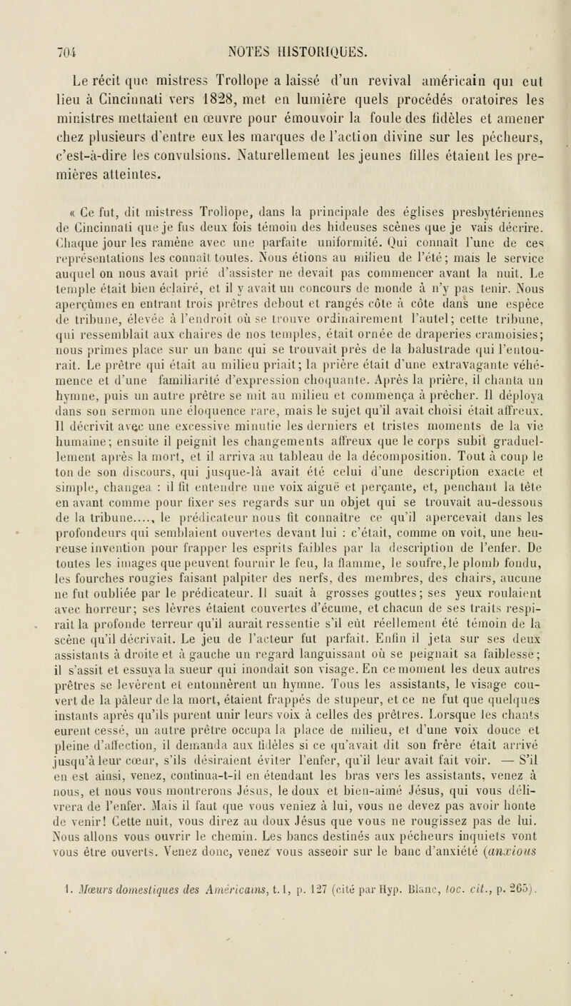 Le récit que mistress Trollope a laissé d'un revival uméricaiii qui eut lieu à Cincinnati vers 1828, met en lumière quels procédés oratoires les ministres mettaient en œuvre pour émouvoir la foule des fidèles et amener chez plusieurs d'entre eux les marques de l'action divine sur les pécheurs, c'est-à-dire les convulsions. Naturellement les jeunes filles étaient les pre- mières atteintes. « Ce fut, dit mistress Trollope, dans la principale des églises presbytériennes de Cincinnati que je fus deux fois témoin des hideuses scènes que je vais décrire. Chaque jour les ramène avec une parfaite uniformité. Qui connaît l'une de ces représentations les connaît toutes. JNous étions au milieu de l'été; mais le service auquel on nous avait prié d'assister ne devait pas commencer avant la nuit. Le temple était bien éclairé, et il y avait un concours de monde à n'y pas tenir. iNous aperçûn)es en entrant trois prêtres debout et rangés côte à côte dans une espèce de tribune, élevée à l'endroit oîi se trouve ordinairement l'autel; cette tribune, qui ressemblait aux chaires de nos temples, était ornée de draperies cramoisies; nous prîmes place sur un banc qui se trouvait près de la balustrade (jui l'entou- rait. Le prêtre qui était au milieu priait; la prière était d'une extravagante véhé- mence et d'une familiarité d'expression choquante. Après la prière, il chanta un hymne, puis un autre prêtre se mit au milieu et commença à prêcher. II déploya dans son sermon une éloquence rare, mais le sujet qu'il avait choisi était affreux. Il décrivit avQc une excessive minutie les derniers et tristes moments de la vie humaine; ensuite il peignit les changements affreux que le corps subit graduel- lement après la mort, et il arriva au tableau de la décomposition. Tout à coup le ton de son discours, qui jusque-là avait été celui d'une description exacte et simple, changea : il fit entendre une voix aiguë et perçante, et, penchant la tête en avant comme pour fixer ses regards sur un objet qui se trouvait au-dessous de la tribune...., le prédicateur nous fit connaître ce qu'il apercevait dans les profondeurs qui semblaient ouvertes devant lui : c'était, comme on voit, une heu- reuse invention pour frapper les esprits faibles par la description de l'enfer. De toutes les images que peuvent fournir le feu, la flamme, le soufre, le plomb fondu, les fourches rougies faisant palpiter des nerfs, des membres, des chairs, aucune ne fut oubliée par le prédicateur. Il suait à grosses gouttes ; ses yeux roulaient avec horreur; ses lèvres étaient couvertes d'écume, et chacun de ses traits respi- rait la profonde terreur qu'il aurait ressentie s'il eût réellement été témoin de la scène qu'il décrivait. Le jeu de l'acteur fut parfait. Enfin il jeta sur ses deux assistants à droite et à gauche un regard languissant où se peignait sa faiblesse; il s'assit et essuya la sueur qui inondait son visage. En ce moment les deux autres prêtres se levèrent et entonnèrent un hymne. Tous les assistants, le visage cou- vert de la pâleur de la mort, étaient frappés de stupeur, et ce ne fut que (|uel(jues instants après qu'ils purent unir leurs voix à celles des prêtres. Lorsque les chants eurent cessé, un autre prêtre occupa la place de milieu, et d'une voix douce et pleine d'alïection, il deuianda aux fidèles si ce qu'avait dit son frère était arrivé jusqu'à leur cœur, s'ils désiraient éviter l'enfer, qu'il leur avait fait voir. — S'il en est ainsi, venez, continua-t-il en étendant les bras vers les assistants, venez à nous, et nous vous montrerons Jésus, le doux et bien-aimé Jésus, qui vous déli- vrera de l'enfer. Mais il faut que vous veniez à lui, vous ne devez pas avoir honte de venir! Cette nuit, vous direz au doux Jésus que vous ne rougissez pas de lui. Nous allons vous ouvrir le chemin. Les bancs destinés aux pécheurs inquiets vont vous être ouverts. Venez donc, venez vous asseoir sur le banc d'anxiété {anxious 1. Mœurs domestiques des Américauis, 1.1, p. 127 (cilé parllyp. Blunc, loc. cit., p. 205).