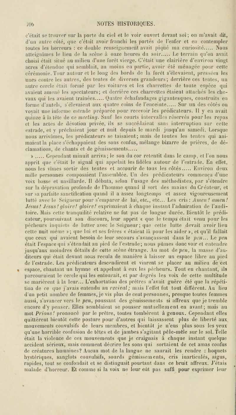 c'était se trouver sur la porte du ciel et le voir ouvert devant soi; on m'avait dit, d'un autre côté, que c'était avoir franchi les portes de l'enfer et en contempler toutes les horreurs : ce double renseignement avait piqué ma curiosité Nous atteiç^nîmes le lieu de la scène à onze heures du soir Le terrain qu'on avait choisi était silué au milieu d'une forêt vierge. C'était une clairière d'environ vingt acres d'étendue qui semblait, au moins en partie, avoir été ménagée pour cette cérémonie. Tour autour et le long des bords de la forêt s'élevaient, pressées les unes contre les autres, des tentes de diverses grandeurs; derrière ces tentes, un autre cercle était formé par les voitures et les charrettes de toute espèce qui avaient amené les spectateurs; et derrière ces charrettes étaient attachés les che- vaux qui les avaient traînées Quatre échafaudages gigantesques, coustruits en forme d'autels, s'élevaient aux quatre coins de l'enceinte Sur un des côtés on voyait une informe estrade préparée pour recevoir les prédicateurs. Il y en avait quinze à la tête de ce meeting. Sauf les courts intervalles réservés pour les repas et les actes de dévotion privée, ils se succédaient sans interruption sur cette estrade, et y prêchaient jour et nuit depuis le mardi jusqu'au samedi. Lorsque nous arrivâmes, les prédicateurs se taisaient; mais de toutes les tentes qui ani- maient la place s'échappaient des sons confus, mélange bizarre de prières, de dé- clamations, de chants et de gémissements » Cependant minuit arriva; le son du cor retentit dans le camp, et l'on nous apprit que c'était le signal qui appelait les fidèles autour de l'estrade. En effet, nous les vîmes sortir des tentes et accourir de tous les côtés Environ deux mille personnes composaient l'assemblée. Un des prédicateurs commença d'une voix basse et nasillarde. Il débuta, selon l'usage des méthodistes, par s'étendre sur la dépravation profonde de l'homme quand il sort des mains du Créateur, et sur sa parfaite sanctification quand il a assez longtemps et assez vigoureusement lutté avec le Seigneur pour s'emparer de lui, etc., etc.. Les cris : Amen! amen! Jésus! Jésus!gloire! gloire! exprimaient à chaque instant l'admiration de l'audi- toire. Mais cette tranquilité relative ne fut pas de longue durée. Bientôt le prédi- cateur, poursuivant son discours, leur apprit « que le temps était venu pour les pécheurs inquiets de lutter avec le Seigneur ; que celte lutte devait avoir lieu cette nuit même » ; que lui et ses frères « étaient là pour les aider », et qu'il fallait que ceux qui avaient besoin de leur secours s'avançassent dans le pen... Le pen était l'espace qui s'étendait au pied de l'estrade; nous pûmes donc voir et entendre jusqu'aux moindres détails de cette scène étrange. Au mot de pen, la masse d'au- diteurs qui était devant nous recula de manière à laisser un espace libre au pied de l'estrade. Les prédicateurs descendirent et vinrent se placer au milieu dé cet espace, chantant un hymne et appelant à eux les pécheurs. Tout en chantant, ils parcouraient le cercle qui les entourait, et par degrés les voix de cette multitude se marièrent à la leur... L'exhortation des prêtres n'avait guère été que la répéti- tion de ce que j'avais entendu au revival; mais l'effet fut tout différent. Au lieu d'un petit nombre de femmes, je vis plus de cent personnes, presque toutes femmes aussi, s'avancer vers le pen, poussant des gémissements si affreux que je tremble encore d'y penser. Elles semblaient se pousser mutuellement en avant; mais au mot Prions! prononcé par le prêtre, toutes tombèrent à genoux. Cependant elles quittèrent bientôt cette posture pour d'autres qui laissassent plus de liberté aux mouvements convulsifs de leurs membres, et bientôt je n'eus plus sous les yeux qu'une horrible confusion de têtes et de jambes s'agitant pêle-mêle sur le sol. Telle était la violence de ces mouvements que je craignais à chaque instant quelque accident sérieux, mais comment décrire les sons qui sortaient de cet amas confus de créatures humaines? Aucun mot de la langue ne saurait les rendre : hoquets hystériques, sanglots convulsifs, sourds gémissements, cris inarticulés, aigus, rapides, tout se confondait et se distinguait pourtant dans ce bruit affreux. J'étais malade d'horreur. Et comme si la voix ne leur eût pas suffi pour exprimer leur