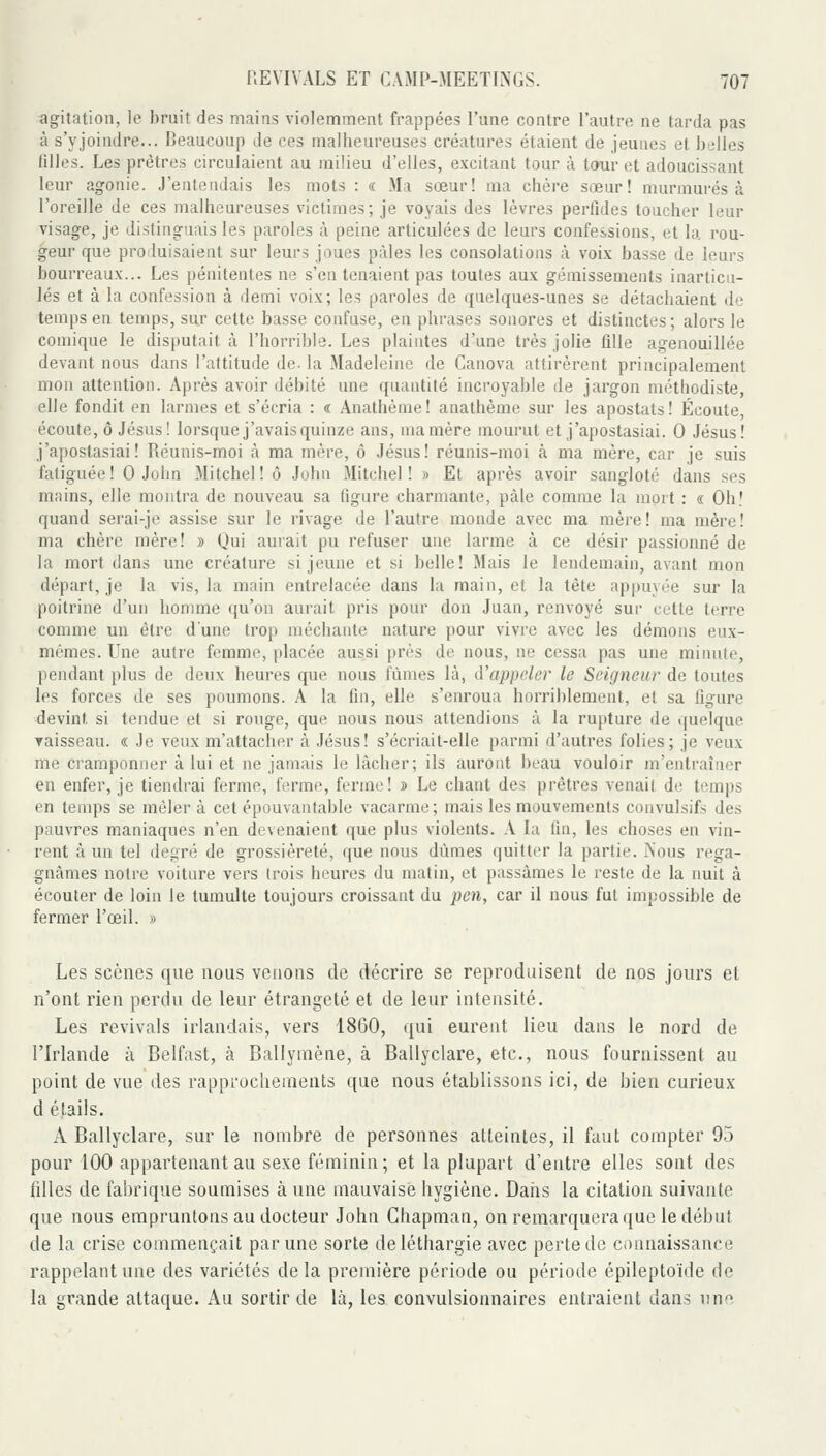 agitation, le bruit des mains violemment frappées l'une contre l'autre ne tarda pas à s'yjoindre... Beaucoup de ces malheureuses créatures étaient de jeunes et belles filles. Les prêtres circulaient au milieu d'elles, excitant tour à tour et adoucissant leur agonie. J'entendais les mots : « Ma sœur! ma chère sœur! murmurés à l'oreille de ces malheureuses victimes; je voyais des lèvres perfides toucher leur visage, je distinguais les paroles à peine articulées de leurs confessions, et la rou- geur que produisaient sur leurs joues pâles les consolations à voix basse de leurs bourreaux... Les pénitentes ne s'en tenaient pas toutes aux gémissements inarticu- lés et à la confession à demi voix; les paroles de quelques-unes se détachaient de temps en temps, sur cette basse confuse, en phrases sonores et distinctes; alors le comique le disputait à l'horrible. Les plaintes d'une très jolie fille agenouillée devant nous dans l'attitude de- la Madeleine de Canova attirèrent principalement mon attention. Après avoir débité une quantité incroyable de jargon méthodiste, elle fondit en larmes et s'écria : « Anathème! anathème sur les apostats! Écoute, écoute, ô Jésus! lorsque j'avais quinze ans, ma mère mourut et j'apostasiai. 0 Jésus! j'apostasiai! Réunis-moi à ma mère, ô Jésus! réunis-moi à ma mère, car je suis fatiguée ! 0 John Mitchel ! ô John Mitchel ! » Et après avoir sangloté dans ses mains, elle montra de nouveau sa figure charmante, pâle comme la mort : « Oh! quand serai-je assise sur le rivage de l'autre monde avec ma mère! ma mère! ma chère mère! » Qui aurait pu refuser une larme à ce désir passionné de la mort dans une créature si jeune et si belle! Mais le lendemain, avant mon départ, je la vis, la main entrelacée dans la main, et la tête appuyée sur la poitrine d'un homme qu'on aurait pris pour don Juan, renvoyé sur cette terre comme un être dune trop méchante nature pour vivre avec les démons eux- mêmes. Une autre femme, placée aussi près de nous, ne cessa pas une minute, pendant plus de deux heures que nous fûmes là, d'appeler le Seigneur de toutes les forces de ses poumons. A la fin, elle s'enroua horriblement, et sa figure devint si tendue et si rouge, que nous nous attendions à la rupture de quelque Taisseau. « Je veux m'attacher à Jésus! s'écriait-elle parmi d'autres folies; je veux me cramponner à lui et ne jamais le lâcher; ils auront beau vouloir m'cntraîner en enfer, je tiendrai ferme, ferme, ferme! » Le chant des prêtres venait de temps en temps se mêler â cet épouvantable vacarme; mais les mouvements convulsifs des pauvres maniaques n'en devenaient que plus violents. A la Cm, les choses en vin- rent â un tel degré de grossièreté, que nous dûmes quitter la partie. Nous rega- gnâmes notre voiture vers trois heures du matin, et passâmes le reste de la nuit à écouter de loin le tumulte toujours croissant du jjcm, car il nous fut impossible de fermer l'œil. » Les scènes que nous venons de décrire se reproduisent de nos jours et n'ont rien perdu de leur étrangeté et de leur intensité. Les revivais irlandais, vers 1860, qui eurent lieu dans le nord de l'Irlande à Belfast, à Ballymène, à Ballyclare, etc., nous fournissent au point de vue des rapprocliements que nous établissons ici, de bien curieux d étails. A Ballyclare, sur le nombre de personnes atteintes, il faut compter 95 pour 100 appartenant au sexe féminin; et la plupart d'entre elles sont des fdles de fabrique soumises à une mauvaise hygiène. Daiis la citation suivante que nous empruntons au docteur John Ghapman, on remarquera que le début de la crise commençait par une sorte de léthargie avec perle de connaissance rappelant une des variétés delà première période ou période épileptoïde de la grande attaque. Au sortir de là, les convulsionnaires entraient dans uno
