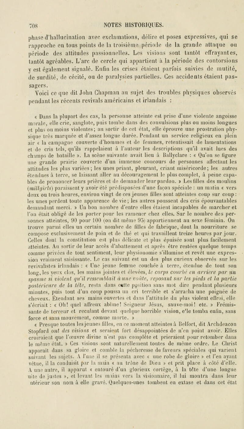 phase d'iialluciiiatioii aver, exclamations, délire et poses expressives, qui se rapproche en tous points de la troisième périoile de la grande attaque ou période des attitudes passionnelles. Les visions sont tantôt effrayantes, tantôt agréables. L'arc de cercle qui appartient à la période des contorsions y est également signalé. Enfin les crises étaient parfois suivies de mutité, de surdité, de cécité, ou de paralysies partielles. Ces accidents étaient pas- sagers. Voici ce que dit John Ghapman au sujet des troubles physiques observés pendant les récents revivais américains et irlandais : « Dans la plupart des cas, la personne atteinte est prise d'une violente angoisse morale, elle crie, sanglote, pnis tombe dans des convulsions plus on moins longues et plu5 ou moins violentes; au sortir de cet état, elle éprouve une prostration phy- sique très marquée et tl'assez longue durée. Pemlant un service religieux en plein air « la campagne couverte d'hommes et de femmes, retentissait de lamentations et de cris tels, qu'ils rappelaient à l'auteur les descriptions (pi'il avait lues des champs de bataille ». La scène suivante avait lieu à Ballyclare : « Qu'on se figure une grande prairie couverte d'un immense concours de personnes affectant les attitudes les plus variées; les unes priant, pleurant, criant miséricorde; les autres étendues à terre, se laissant aller au découragement le plus complet, à peine capa- bles de prononcer leurs prières et de demander leur pardon. » Les filles des moulins {millgirls) paraissent y avoir été préilisposées d'une façon spéciale : un matin « vers deux ou trois heures, environ vingt de ces jeunes filles sont atteintes coup sur coup : les unes perdent toute apparence de vie; les antres poussent des cris épouvantables demandant merci. » Un bon nombre d'entre elles étaient incapables de marcher et l'on était obligé de les porter pour les ramener chez elles. Sur le nombre des per- sonnes atteintes, 90 pour 100 (on dit même 95) appartiennent au sexe féminin. On trouve parmi elles un certain nombre de filles de fabrique, dont la nourriture se compose exclusivement de pain et de thé et qui travaillent treize heures par jour. Celles dont la constitution est plus délicate et plus épuisée sont plus facilement atteintes. An sortir de leur accès d'abattement et après être restées quelque temps comme privées de tout sentiment, leur physionomie s'illumine et revêt une expres- sion vraiment saisissante. Le cas suivant est un des plus curieux observés sur les revivalistes irlandais : « Une jeune femme couchée à terre, étendue de tout son long, les yeux clos, les mains jointes et élevées, le corps courbé en arriére par un spasme si violent qu'il ressemblait aune voûte, reposant sur tes pieds et la partie postérieure de la tête, resta dans c«tte position sans mot dire pendant plusieurs minutes, puis tout d'un coup poussa un cri terrible et s'arracha une poignée de cheveux. Étendant ses mains ouvertes et dans l'altitude du plus violent effroi, elle s'écriait : « Oh! quel atl'reux abîme! Seigneur Jésus, sauve-moi! etc. » Frémis- sante de terreur et reculant devant quelque horrible vision, e'ie tomba enfin, sans force et sans mouvement, comme morte. » « Presque toutes les jeunes filles, en ce moment atteintes à Belfort, dit Archdeacon Stopford ont des visions et seraient fort désappointées de n'en point avoir. Elles croiraient que l'œuvre divine n'est pas complète et prieraient pour retomber dans le même état. » Ces visions sont naturellement toutes de même ordre. Le Christ apparaît dans sa gloire et comble la pécheresse défaveurs spéciales qui varient suivant les sujets. A l'une il se présenta avec « une robe de gloire » et l'en ayant vêtue, il la conduisit par la main « au trône de Dieu » et prit place à côté d'elle. A une autre, il apparut « entouré d'un glorieux cortège, à la t^.te d'une longue uite de justes », et levant les miins vers la visionnaire, il lui montra dans leur ntérieur son nom à elle gravé. Quelques-unes tombent en extase et dans cet état