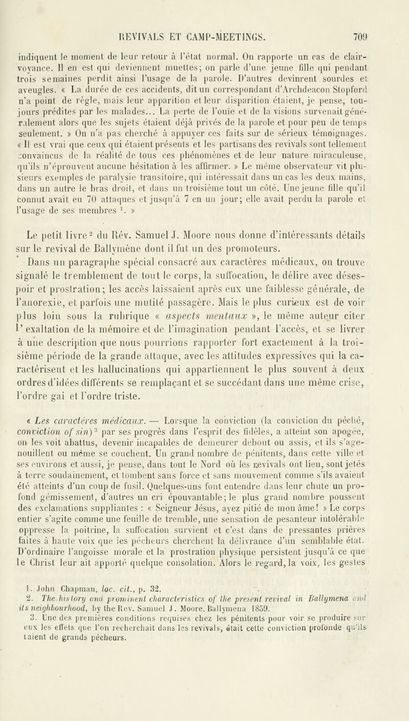 indiquent le moment de leur retour à l'état normal. On rapporte un cas de clair- voyance. Il en est qui deviennent muettes; on parle d'une jeune fille ([ui pendant trois semaines perdit ainsi l'usage de la parole. D'autres devinrent sourdes et aveugles. « La durée de ces accidents, dit un correspondant d'Archdeacon Stopfcrd n'a point de règle, mais leur apparition et leur disparition étaient, je pense, tou- jours prédites par les malades... La perte de l'ouïe et de la visions survenait géné- ralement alors que les sujets étaient déjà privés de la parole et pour peu de temps seulement. » On n'a pas cherché à appuyer ces faits sur de sérieux témoignages. « Il est vrai que ceux qui étaient présents et les partisans des revivais sont tellement convaincus de la réalité de tous ces phénomènes et de leur nature miraculeuse, qu'ils n'éprouvent aucune hésitation à les affirmer. » Le même observateur vit plu- sieurs exemples de paralysie transiloire, qui intéressait dans un cas les deux mains, dans un autre le bras droit, et dans un troisième tout un côté. Une jeune tille qu'il connut avait eu 70 atta(|ues et jusqu'à 7 en un jour; elle avait perdu la parole et l'usage de ses membres ^ » Le petit livre ^ du Rév. Samuel J. Moore nous donne d'intéressants détails sur le revival de Ballymène dont il fut un des promoteurs. Dans un paragraphe spécial consacré aux caractères médicaux, on trouve signalé le tremblement de tout le corps, la suffocation, le délire avec déses- poir et prostration; les accès laissaient après eux une faiblesse générale, de l'anorexie, et parfois une mutité passagère. Mais le plus curi^eux est de voir plus loin sous la rubrique « aspects mentaux », le même auteur citer 1' exaltation de la mémoire et de l'imagination pendant l'accès, et se livrer à une description que nous pourrions rapporter fort exactement à la troi- sième période de la grande attaque, avec les attitudes expressives qui la ca- ractérisent et les hallucinations qui appartiennent le plus souvent à deux ordres d'idées différents se remplaçant et se succédant dans une même crise, l'ordre gai et l'ordre triste. « Les caractères médicaux. — Lorsque la coiiviction (la conviction du péclié, conviction of sin)^ par ses progrès dans l'esprit des fidèles, a atteint son apogée, on les voit abattus, devenir incapables de demeurer debout ou assis, et ils s'age- nouillent ou même se couchent. Un grand nombre de pénitents, dans cette ville et ses environs et aussi, je pense, dans tout le Nord oîi les nevivals ont lieu, sont jetés à terre soudainement, et tombent sans force et sans mouvement comme s'ils avaient été atteints d'un coup de fusil. Quelques-uns font entendre dans leur chute un pro- fond gémissement, d'autres un cri épouvantable; le plus grand nombre poussent des exclamations suppliantes : « Seigneur Jésus, ayez pitié de mon âme ! » Le corps entier s'agite comme une feuille de tremble, une sensation de pesanteur intolérable oppresse la poitrine, la suffocation survient et c'est dans de pressantes prières faites à haute voix que les pécheurs cherchent la délivrance d'un semblable état. D'ordinaire l'angoisse morale et la prostration physique persistent jusqu'à ce que le Christ leur ait apporté quelque consolation. Alors le regard, la voix, les gestes 1. Jotiii Chapmaii, loc. cit., p. 3'2. 2. The IiLslory and proritinent cliaracterisiics of Ihe présent revival in Balhjmena oml Us neighbourhood, by the lîcv. Samuel J. Moore. Ballymeiia 1859. 3. L'ne des premières conditions requises chez les pénitents pour voir se produire sur eux les effets que l'on recherchait dans les revivais, était celle conviction profonde qu'ils laient de grands pécheurs.