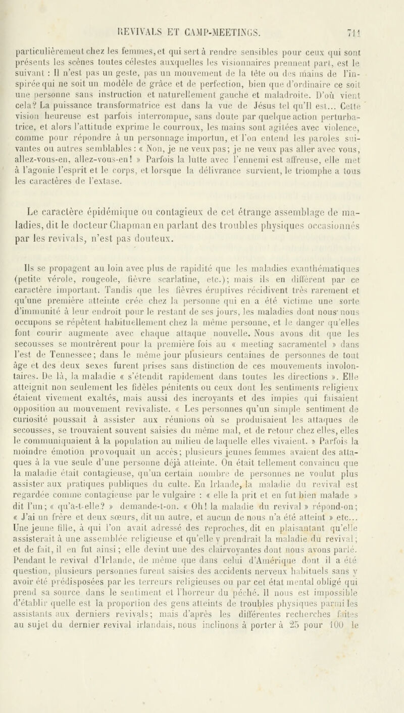 [)ailir.ulièremeutchez les femmes,et qui sert à rendre sensibles pour ceux qui sont présents les scènes toutes célestes auxquelles les visionnaires prennent part., est le suivant : il n'est pas un geste, pas un mouvisment de la tète ou di!s mains de l'in- spirée qui ne soit un modèle de grâce et de perfection, bien que d'ordinaire ce soit une personne sans instruction et naturellement gauche et maladroite. D'oii vient cela? La puissance transformatrice est dans la vue de Jésus ttd qu'il est... Celte vision heureuse est parfois interrompue, sans doute par quelque action perturba- trice, et alors l'altitude exprime le courroux, les mains sont agitées avec violence, comme pour répondre à un personnage importun, et Ton entend les paroles sui- vantes ou autres semblables : « Non, je ne veux pas; je ne veux pas aller avec vous, allez-vous-en, allez-vous-en! » Parfois la lutte avec l'ennemi est affreuse, elle met à l'agonie l'esprit et le corps, et lorsque la délivrance survient, le triomphe a tous les caractères de l'extase. Le caractère cpidémiqne ou contagieux de cet étrange assemblage de ma- ladies, dit le docteur Chapnian en parlant des troubles physiques occasionnés par les revivais, n'est pas douteux. Ils se propagent au loin avec plus de rapidité que les maladies exanthématiques (petite vérole, rougeole, lièvre scarlatine, etc.); mais ils en diffèrent par ce caractère important. Tandis que les fièvres éruptives récidivent très rarement et qu'une première atteinte crée chez la personne qui en a été victime une sorte d'innnunilé à leur endroit pour le restant de ses jours, les maladies dont nous'nous occupons se répètent habituellement chez la môme personne, et le danger qu'elles font courir augmente avec chaque attaque nouvelle. Nous avons dit que les secousses se montrèrent pour la première fois au « meeting sacramentel » dans l'est de Tennessee; dans le môme jour plusieurs centaines de personnes de tout âge et des deux sexes furent })rises sans distinction de ces mouvements involon- taires. De là, la maladie « s'étendit rapidement dans toutes les directions ». Elle atteignit non seulement les fidèles pénitents ou ceux dont les sentiments religieux étaient vivement exaltés, mais aussi des incroyants et des impies qui faisaient opposition au mouvement revivaliste. « Les personnes qu'un simple sentiment de curiosité poussait à assister aux réunions où se produisaient les attaques de secousses, se trouvaient souvent saisies du même mal, et de retour chez elles, elles le communiquaient à la population au milieu de laquelle elles vivaient. î Parfois la moindre émotion provoquait un accès; plusieurs jeunes femmes avaient des atta- ques à la vue seule d'une personne déjà atteinte. On était tellement convaincu que la maladie était contagieuse, qu'un certain nombre de personnes ne voulut plus assister aux pratiques publiques du culte. En Irlande, la maladie du revival est regardée comme contagieuse par le vulgaire : « elle la prit et en fut bien malade » dit l'un; « qu'a-t-elle? » demande-t-on. « Oh! la maladie du revival b répond-on; (( J'ai un frère et deux sœurs, dit un autre, et aucun de nous n'a été atteint » etc.. Une jeune (ille, à qui l'on avait adressé des reproches, dit en plaisantant qu'elle assisterait à une assemblée religieuse et qu'elle y prendrait la maladie du revival; et de fait, il en fut ainsi; elle devint une des clairvoyantes dont nous avons parlé. Pendant le revival d'Irlande, de même que dans celui d'Amérique dont il a été question, plusieurs personnes furent saisies des accidents nerveux habituels sans y avoir été prédisposées par les terreurs religieuses ou par cet état mental obligé qui prend sa source dans le sentiment et l'horreur du péché. Il nous est impossible d'établir quelle est la proportion des gens atteints de troubles physiques parmi les assistaïUs aux derniers revivais; mais d'après les différentes recherches faites au sujet du dernier revival irlandais, nous inclinons à porter à 2,5 pour lOU le