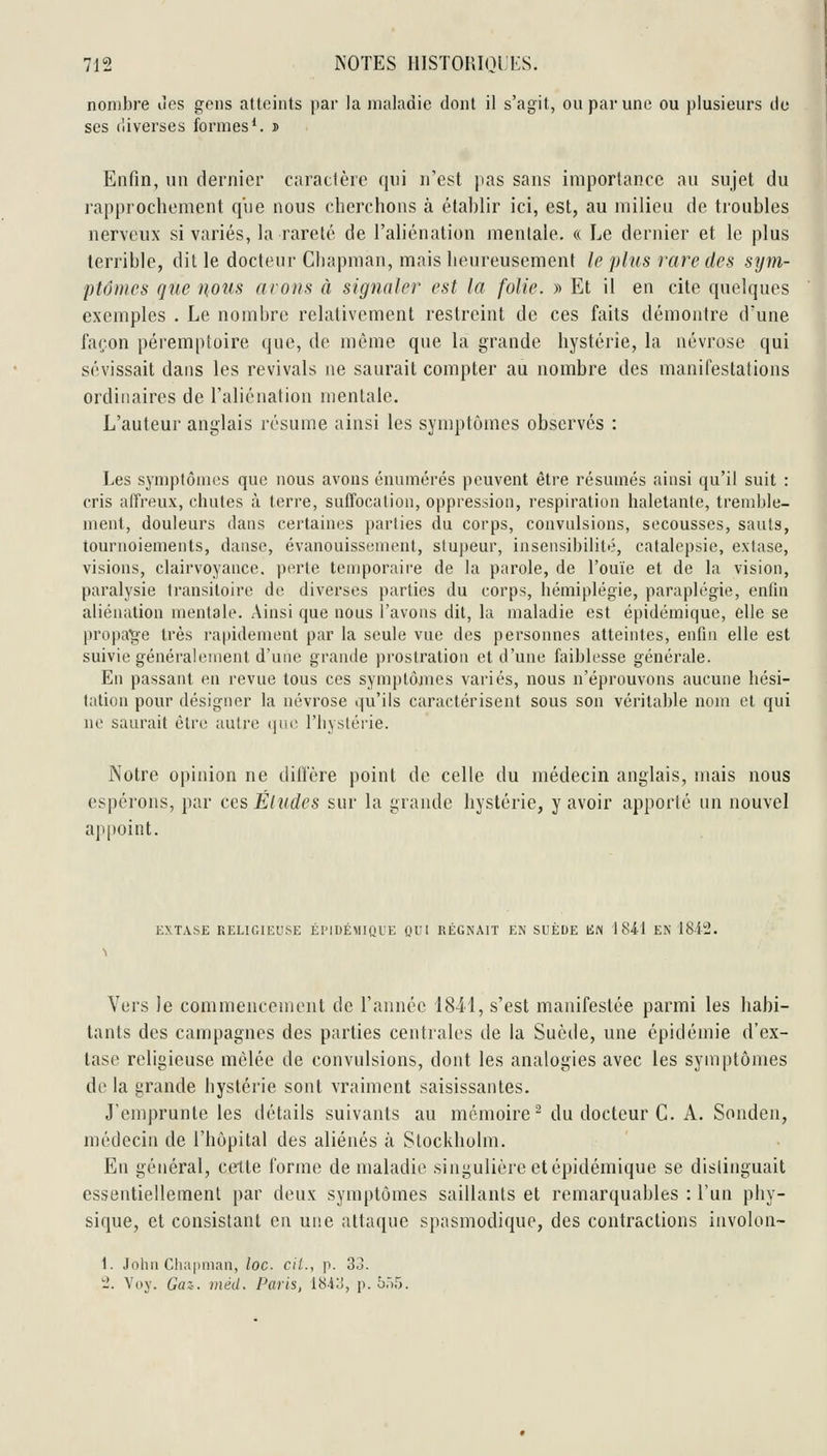 nombre ùes gens atteints par la maladie dont il s'agit, ou par une ou plusieurs de ses diverses formes*, j Enfin, un dernier caractère qui n'est pas sans importance au sujet du rapprochement q'ue nous cherchons à établir ici, est, au milieu de troubles nerveux si variés, la rareté de l'aliénation mentale. « Le dernier et le plus terrible, dit le docteur Cliapman, mais heureusement le plus rare des sym- ptômes que nous nrons à signaler est la folie. » Et il en cite quelques exemples . Le nombre relativement restreint de ces faits démontre d'une façon péremptoire que, de même que la grande hystérie, la névrose qui sévissait dans les revivais ne saurait compter au nombre des manifestations ordinaires de l'aliénation mentale. L'auteur anglais résume ainsi les symptômes observés : Les symptômes que nous avons énumérés peuvent être résumés ainsi qu'il suit : cris affreux, chutes à terre, suffocation, oppression, respiration haletante, tremble- ment, douleurs dans certaines parlies du corps, convulsions, secousses, sauts, tournoiements, danse, évanouissement, stupeur, insensibilité, catalepsie, extase, visions, clairvoyance, perle temporaire de la parole, de l'ouïe et de la vision, paralysie transitoire de diverses parties du corps, hémiplégie, paraplégie, enlin aliénation mentale. Ainsi que nous l'avons dit, la maladie est épidémique, elle se propage très rapidement par la seule vue des personnes atteintes, enfin elle est suivie généralement d'une grande prostration et d'une faiblesse générale. En passant en revue tous ces symptôanes variés, nous n'éprouvons aucune hési- tation pour désigner la névrose qu'ils caractérisent sous son véritable nom et qui ne saurait être autre {\iic. l'iiyslérie. Notre opinion ne diiïère point de celle du médecin anglais, mais nous espérons, par ces Éludes sur la grande hystérie, y avoir apporté un nouvel aitpoint. EXTASE RELIGIEUSE ÉI'IUÉMIQUE OUI RÉGNAIT EN SUÈDE li« 1841 EN 1842. Vers le commencement de l'année 1841, s'est manifestée parmi les habi- tants des campagnes des parties centrales de la Suède, une épidémie d'ex- tase religieuse mêlée de convulsions, dont les analogies avec les symptômes delà grande hystérie sont vraiment saisissantes. J'emprunte les détails suivants au mémoire- du docteur C. A. Sonden, médecin de l'hôpital des aliénés à Stockholm. En général, certte forme de maladie singulière et épidémique se distinguait essentiellement par deux symptômes saillants et remarquables : l'un phy- sique, et consistant en une attaque spasmodique, des contractions involon- 1. John Chapnian, loc- cit., p. 33. -. Voy. Gaz-, méd. Paris, i84L!, p. b')^).