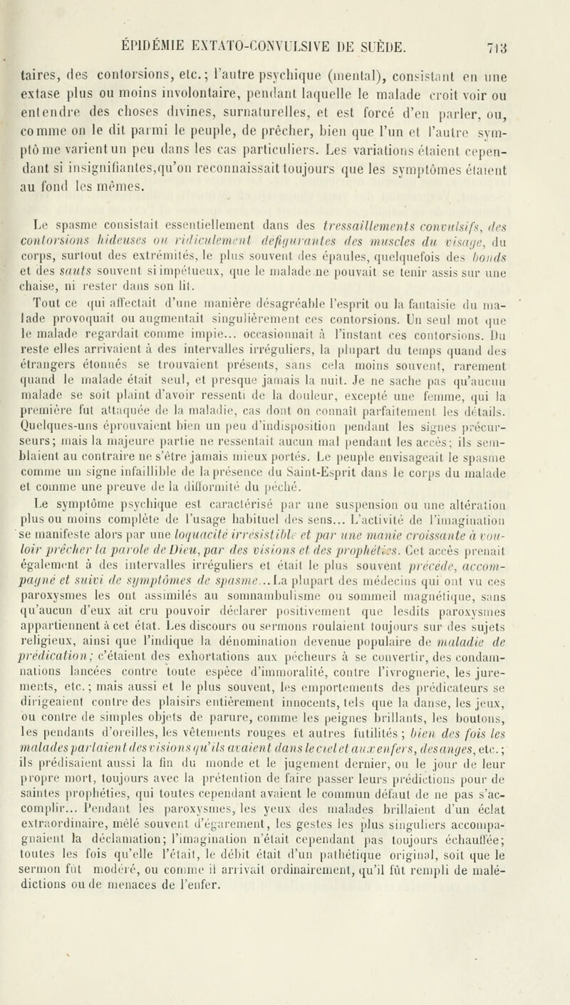 taires, des contorsions, elc; l'autre psychique (mental), consistiint en une extase plus ou moins involontaire, pendant laquelle le malade croit voir ou entendre des choses divines, surnaturelles, et est forcé d'en parler, ou, comme on le dit parmi le peuple, de prêcher, bien que l'un et l'autre sym- ptôme varient un peu dans les cas particuliers. Les variations étaient cepen- dant si insignifiantes,qu'on reconnaissait toujours que les symptômes étaient au fond les mêmes. Le spasme consistait essentiellement dans des tressaillements convulsifs, des contorsions hideuses ou ridiculement défigurantes des miiscles du visage, du corps, surtout des extrémités, le plus souvent des épaules, quelquefois des Ijonds et des sauts souvent si impétueux, que le n}a]ade.ne pouvait se tenir assis sur une chaise, ni rester dans son lit. Tout ce qui alfectait d'une manière désagréable l'esprit ou la fantaisie du ma- lade provoquait ou augmentait singulièrement ces contorsions. Un seul mot que le malade regardait comme impie... occasionnail à l'instant ces contorsions. Du reste elles arrivaient cà des intervalles irréguliers, la plupart du temps quand des étrangers étonnés se trouvaient présents, sans cela moins souvent, rarement quand le malade était seul, et presque jamais la nuit. Je ne sache pas qu'aucun malade se soit plaint d'avoir ressenti de la douleur, excepté une femme, qui la première fut attaquée de la maladie, cas dont on connaît parfaitement les détails. Quelques-uns éprouvaient bien un peu d'indisposition pendant les signes précur- seurs; mais la majeure partie ne ressentait aucun mal pendant les accès; ils sem- blaient au contraire ne s'être jamais mieux portés. Le peuple envisageait le spasme comme un signe infaiUihle de la présence du Saint-Esprit dans le corps du malade et comme une preuve de lu dilïormité du péché. Le symptôme psychique est caractérisé par une suspension ou une altération plus ou moins complète de l'usage habituel des sens... L'activité de l'imagination se manifeste alors par une loquacité irrésistible et par une manie croissante à vou- loir prêcher la parole de Dieu, par des visions et des prophéties. Cet accès prenait égalem(!nt à des intervalles irréguliers et était le plus souvent précède, accom- pagné et suivi de symptômes de spasme..A.a. plupart des médecins qui ont vu ces paroxysmes les ont assimilés au sonmambulisme ou sommeil magnétique, sans qu'aucun d'eux ait cru pouvoir déclarer positivement que lesdits paroxysmes appartiennent à cet état. Les discours ou sermons roulaient toujours sur îles sujets ]-eligieux, ainsi que l'indique la dénomination devenue populaire de maladie de prédication; c'élaient des exhortations aux pécheurs à se convertir, des condam- nations lancées contre toute espèce d'immoralité, contre l'ivrognerie, les jure- ments, etc. ; mais aussi et le plus souvent, les enq^ortenients des prédicateurs se dirigeaient contre des plaisirs entièrement innocents, tels que la danse, les jeux, ou contre de simples objets de parure, comme les peignes brillants, les boutons, les pendants d'oreilles, les vêtements rouges et autres futilités ; bien des fois les malades parlaient desvisions qu'ils avaient dans le ciel et aux enfers, desanges, etc. ; ils prédisaient aussi la fin du monde et le jugement dernier, ou le jour de leur propre mort, toujours avec la prétention de faire passer leurs prédictions pour de saintes prophéties, qui toutes cependant avaient le commun défaut de ne pas s'ac- com|»lir... Pendant les paroxysmes, les yeux des malades brillaient d'un éclat extraordinaire, mêlé souvent d'égarement, les gestes les plus singuliers accompa- gnaient la déclamation; l'imagination n'était cependant pas toujours échauffée; toutes les fois qu'elle l'était, le débit était d'un pathétique original, soit que le sermon fut modéré, ou comme il arrivait ordinairement, qu'il fût rempli de malé- dictions ou de nuMiaces de l'enfer.